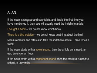 A, AN
If the noun is singular and countable, and this is the first time you
have mentioned it, then you will usually need the indefinite article:
I bought a book – we do not know which book.
There is a bird outside – we do not know anything about the bird.
Measurements and rates also take the indefinite article: Three times a
week
If the noun starts with a vowel sound, then the article an is used: an
ear, an uncle, an hour
If the noun starts with a consonant sound, then the article a is used: a
school, a university
 