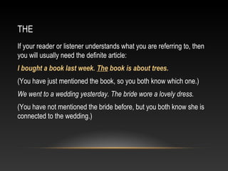 THE
If your reader or listener understands what you are referring to, then
you will usually need the definite article:
I bought a book last week. The book is about trees.
(You have just mentioned the book, so you both know which one.)
We went to a wedding yesterday. The bride wore a lovely dress.
(You have not mentioned the bride before, but you both know she is
connected to the wedding.)
 