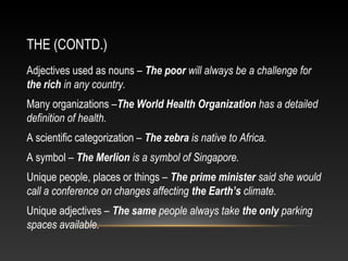 THE (CONTD.)
Adjectives used as nouns – The poor will always be a challenge for
the rich in any country.
Many organizations –The World Health Organization has a detailed
definition of health.
A scientific categorization – The zebra is native to Africa.
A symbol – The Merlion is a symbol of Singapore.
Unique people, places or things – The prime minister said she would
call a conference on changes affecting the Earth’s climate.
Unique adjectives – The same people always take the only parking
spaces available.
 