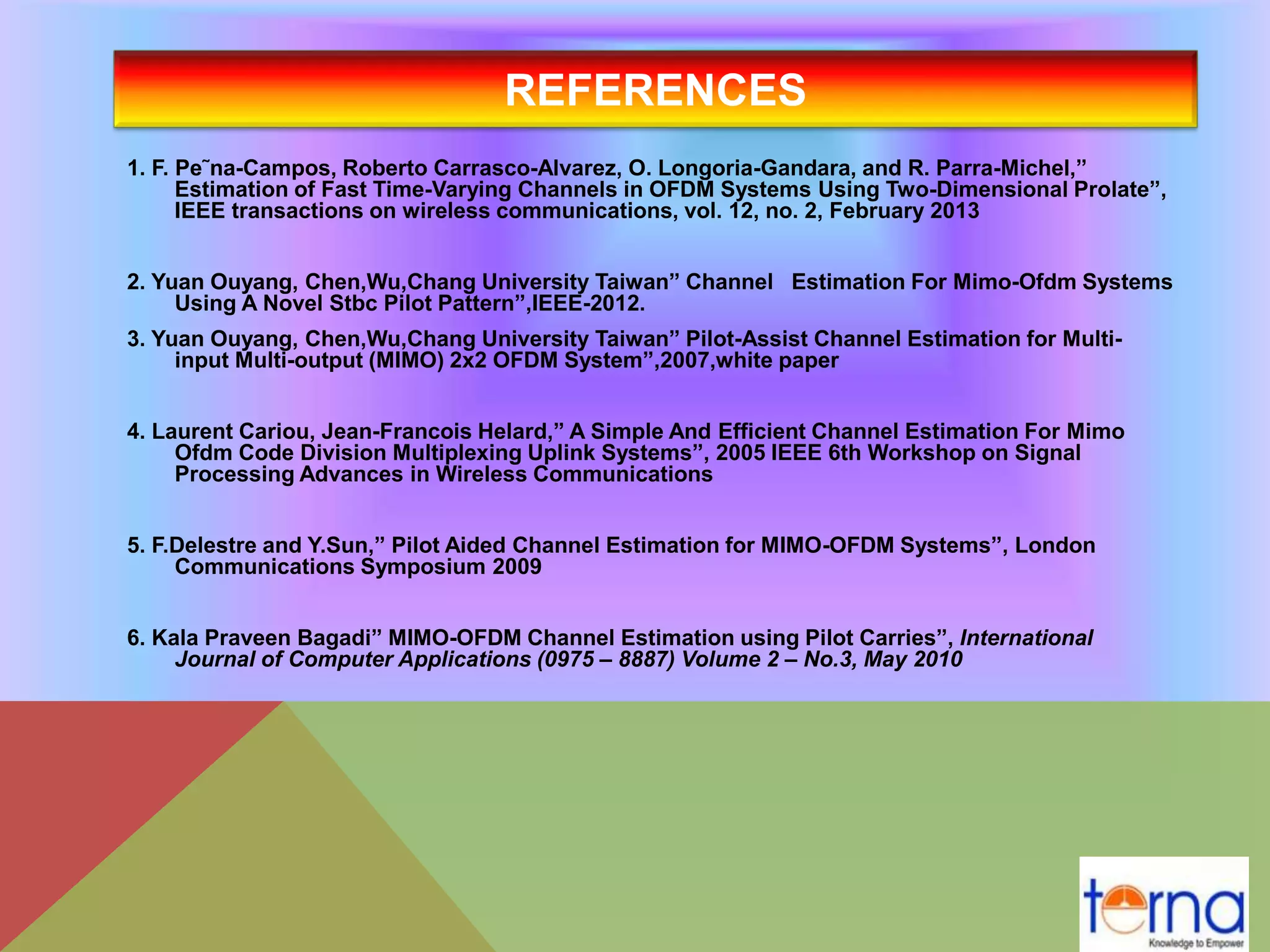 REFERENCES
1. F. Pe˜na-Campos, Roberto Carrasco-Alvarez, O. Longoria-Gandara, and R. Parra-Michel,”
Estimation of Fast Time-Varying Channels in OFDM Systems Using Two-Dimensional Prolate”,
IEEE transactions on wireless communications, vol. 12, no. 2, February 2013
2. Yuan Ouyang, Chen,Wu,Chang University Taiwan” Channel Estimation For Mimo-Ofdm Systems
Using A Novel Stbc Pilot Pattern”,IEEE-2012.
3. Yuan Ouyang, Chen,Wu,Chang University Taiwan” Pilot-Assist Channel Estimation for Multi-
input Multi-output (MIMO) 2x2 OFDM System”,2007,white paper
4. Laurent Cariou, Jean-Francois Helard,” A Simple And Efficient Channel Estimation For Mimo
Ofdm Code Division Multiplexing Uplink Systems”, 2005 IEEE 6th Workshop on Signal
Processing Advances in Wireless Communications
5. F.Delestre and Y.Sun,” Pilot Aided Channel Estimation for MIMO-OFDM Systems”, London
Communications Symposium 2009
6. Kala Praveen Bagadi” MIMO-OFDM Channel Estimation using Pilot Carries”, International
Journal of Computer Applications (0975 – 8887) Volume 2 – No.3, May 2010
 