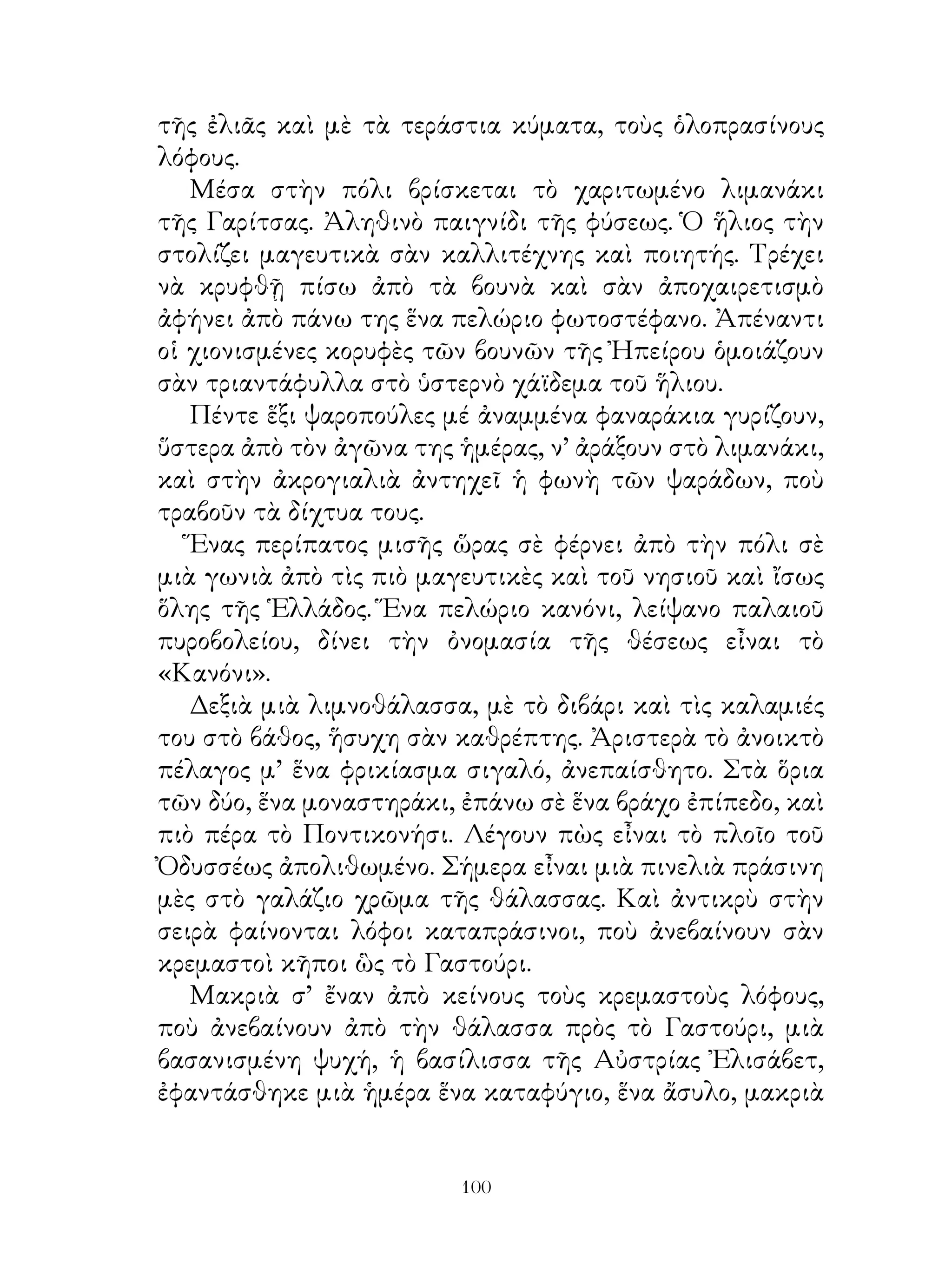 τῆς ἐλιᾶς καὶ μὲ τὰ τεράστια κύματα, τοὺς ὁλοπρασίνους
λόφους.
   Μέσα στὴν πόλι βρίσκεται τὸ χαριτωμένο λιμανάκι
τῆς Γαρίτσας. Ἀληθινὸ παιγνίδι τῆς φύσεως. Ὁ ἥλιος τὴν
στολίζει μαγευτικὰ σὰν καλλιτέχνης καὶ ποιητής. Τρέχει
νὰ κρυφθῇ πίσω ἀπὸ τὰ βουνὰ καὶ σὰν ἀποχαιρετισμὸ
ἀφήνει ἀπὸ πάνω της ἕνα πελώριο φωτοστέφανο. Ἀπέναντι
οἱ χιονισμένες κορυφὲς τῶν βουνῶν τῆς Ἠπείρου ὁμοιάζουν
σὰν τριαντάφυλλα στὸ ὑστερνὸ χάϊδεμα τοῦ ἥλιου.
   Πέντε ἕξι ψαροπούλες μέ ἀναμμένα φαναράκια γυρίζουν,
ὕστερα ἀπὸ τὸν ἀγῶνα της ἡμέρας, ν’ ἀράξουν στὸ λιμανάκι,
καὶ στὴν ἀκρογιαλιὰ ἀντηχεῖ ἡ φωνὴ τῶν ψαράδων, ποὺ
τραβοῦν τὰ δίχτυα τους.
   Ἕνας περίπατος μισῆς ὥρας σὲ φέρνει ἀπὸ τὴν πόλι σὲ
μιὰ γωνιὰ ἀπὸ τὶς πιὸ μαγευτικὲς καὶ τοῦ νησιοῦ καὶ ἴσως
ὅλης τῆς Ἑλλάδος. Ἕνα πελώριο κανόνι, λείψανο παλαιοῦ
πυροβολείου, δίνει τὴν ὀνομασία τῆς θέσεως εἶναι τὸ
«Κανόνι».
   Δεξιὰ μιὰ λιμνοθάλασσα, μὲ τὸ διβάρι καὶ τὶς καλαμιές
του στὸ βάθος, ἥσυχη σὰν καθρέπτης. Ἀριστερὰ τὸ ἀνοικτὸ
πέλαγος μ’ ἕνα φρικίασμα σιγαλό, ἀνεπαίσθητο. Στὰ ὅρια
τῶν δύο, ἕνα μοναστηράκι, ἐπάνω σὲ ἕνα βράχο ἐπίπεδο, καὶ
πιὸ πέρα τὸ Ποντικονήσι. Λέγουν πὼς εἶναι τὸ πλοῖο τοῦ
Ὀδυσσέως ἀπολιθωμένο. Σήμερα εἶναι μιὰ πινελιὰ πράσινη
μὲς στὸ γαλάζιο χρῶμα τῆς θάλασσας. Καὶ ἀντικρὺ στὴν
σειρὰ φαίνονται λόφοι καταπράσινοι, ποὺ ἀνεβαίνουν σὰν
κρεμαστοὶ κῆποι ὣς τὸ Γαστούρι.
   Μακριὰ σ’ ἔναν ἀπὸ κείνους τοὺς κρεμαστοὺς λόφους,
ποὺ ἀνεβαίνουν ἀπὸ τὴν θάλασσα πρὸς τὸ Γαστούρι, μιὰ
βασανισμένη ψυχή, ἡ βασίλισσα τῆς Αὐστρίας Ἐλισάβετ,
ἐφαντάσθηκε μιὰ ἡμέρα ἕνα καταφύγιο, ἕνα ἄσυλο, μακριὰ


                         100
 