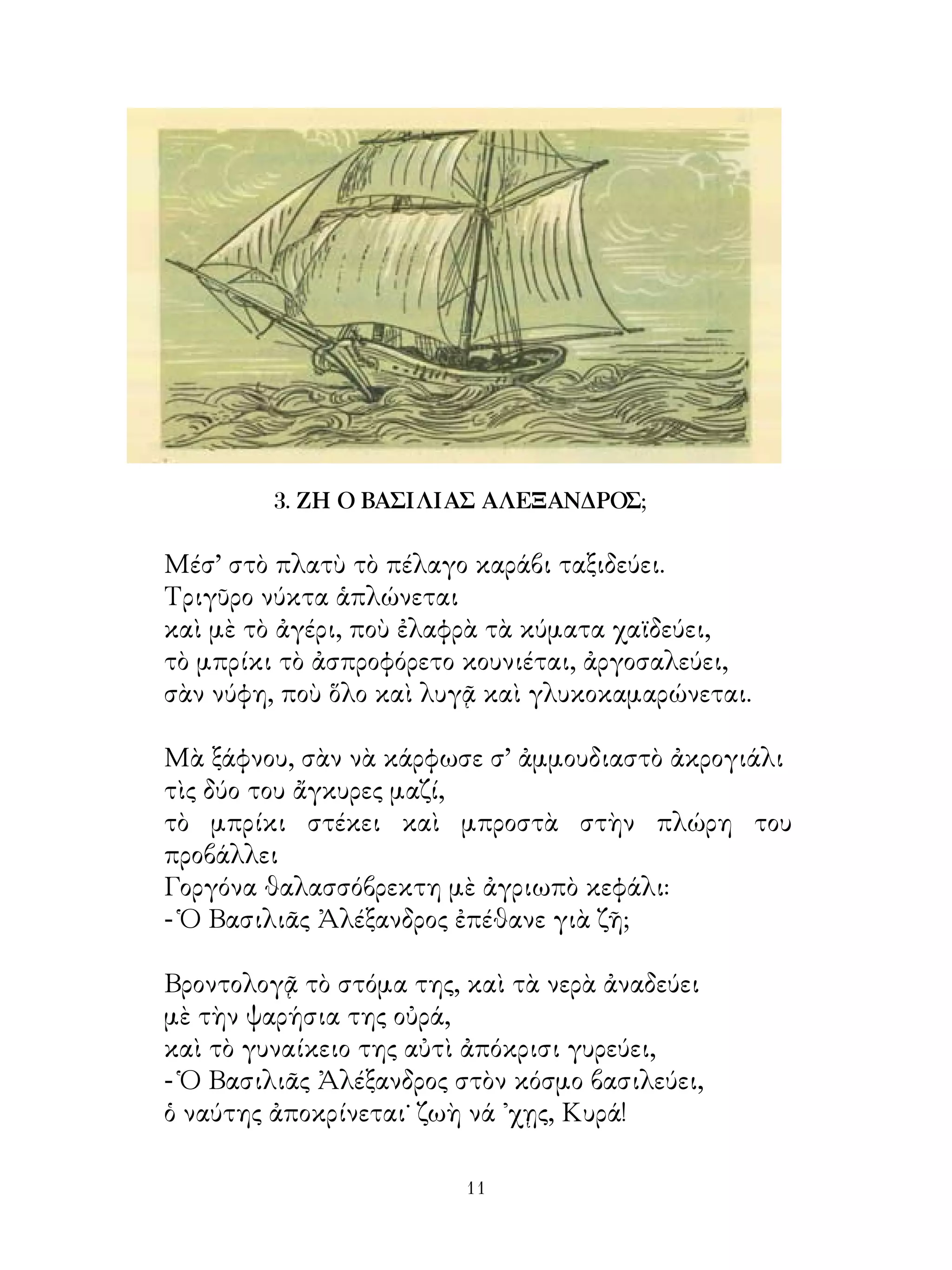 3. ΖΗ Ο ΒΑΣΙΛΙΑΣ ΑΛΕΞΑΝΔΡΟΣ;

Μέσ’ στὸ πλατὺ τὸ πέλαγο καράβι ταξιδεύει.
Τριγῦρο νύκτα ἁπλώνεται
καὶ μὲ τὸ ἀγέρι, ποὺ ἐλαφρὰ τὰ κύματα χαϊδεύει,
τὸ μπρίκι τὸ ἀσπροφόρετο κουνιέται, ἀργοσαλεύει,
σὰν νύφη, ποὺ ὅλο καὶ λυγᾷ καὶ γλυκοκαμαρώνεται.

Μὰ ξάφνου, σὰν νὰ κάρφωσε σ’ ἀμμουδιαστὸ ἀκρογιάλι
τὶς δύο του ἄγκυρες μαζί,
τὸ μπρίκι στέκει καὶ μπροστὰ στὴν πλώρη του
προβάλλει
Γοργόνα θαλασσόβρεκτη μὲ ἀγριωπὸ κεφάλι:
- Ὁ Βασιλιᾶς Ἀλέξανδρος ἐπέθανε γιὰ ζῆ;

Βροντολογᾷ τὸ στόμα της, καὶ τὰ νερὰ ἀναδεύει
μὲ τὴν ψαρήσια της οὐρά,
καὶ τὸ γυναίκειο της αὐτὶ ἀπόκρισι γυρεύει,
- Ὁ Βασιλιᾶς Ἀλέξανδρος στὸν κόσμο βασιλεύει,
ὁ ναύτης ἀποκρίνεται˙ ζωὴ νά ᾽χῃς, Κυρά!

                         11
 