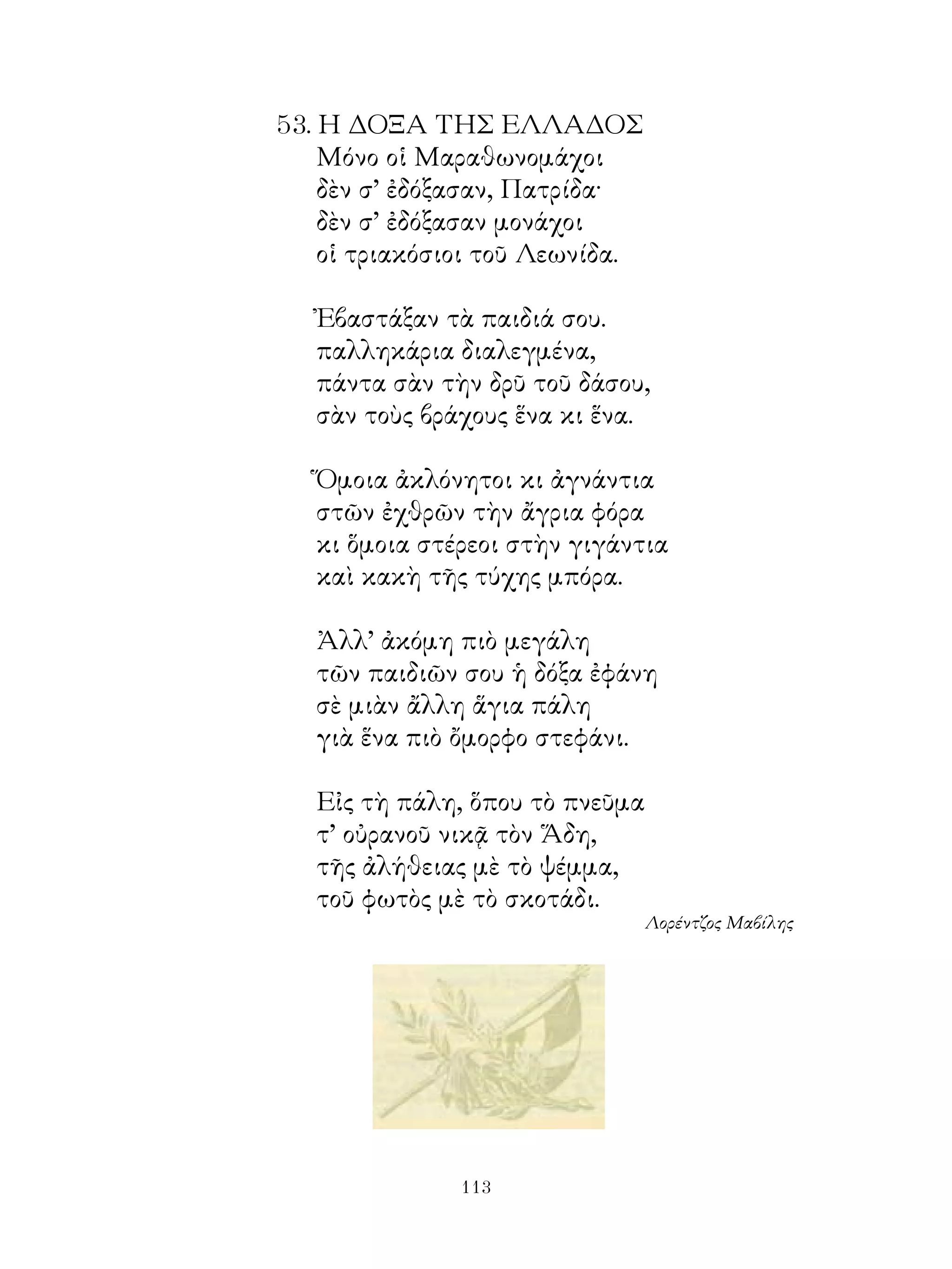5. Η ΔΟΞΑ ΤΗΣ ΕΛΛΑΔΟΣ
    Μόνο οἱ Μαραθωνομάχοι
    δὲν σ’ ἐδόξασαν, Πατρίδα·
    δὲν σ’ ἐδόξασαν μονάχοι
    οἱ τριακόσιοι τοῦ Λεωνίδα.

   Ἐβαστάξαν τὰ παιδιά σου.
   παλληκάρια διαλεγμένα,
   πάντα σὰν τὴν δρῦ τοῦ δάσου,
   σὰν τοὺς βράχους ἕνα κι ἕνα.

   Ὅμοια ἀκλόνητοι κι ἀγνάντια
   στῶν ἐχθρῶν τὴν ἄγρια φόρα
   κι ὅμοια στέρεοι στὴν γιγάντια
   καὶ κακὴ τῆς τύχης μπόρα.

   Ἀλλ’ ἀκόμη πιὸ μεγάλη
   τῶν παιδιῶν σου ἡ δόξα ἐφάνη
   σὲ μιὰν ἄλλη ἅγια πάλη
   γιὰ ἕνα πιὸ ὄμορφο στεφάνι.

   Εἰς τὴ πάλη, ὅπου τὸ πνεῦμα
   τ’ οὐρανοῦ νικᾷ τὸν Ἅδη,
   τῆς ἀλήθειας μὲ τὸ ψέμμα,
   τοῦ φωτὸς μὲ τὸ σκοτάδι.
                                 Λορέντζος Μαβίλης




               113
 