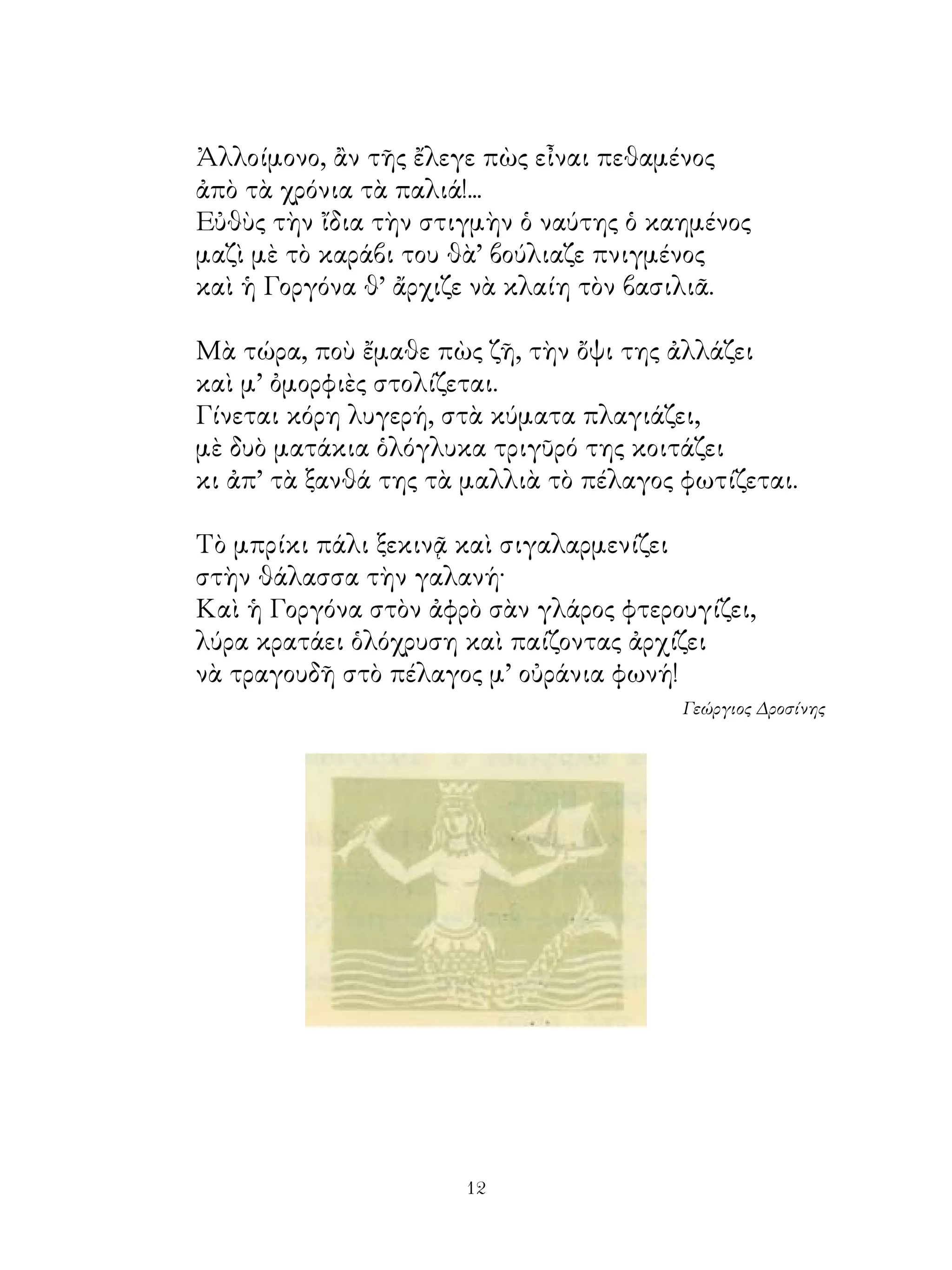 Ἀλλοίμονο, ἂν τῆς ἔλεγε πὼς εἶναι πεθαμένος
ἀπὸ τὰ χρόνια τὰ παλιά!...
Εὐθὺς τὴν ἴδια τὴν στιγμὴν ὁ ναύτης ὁ καημένος
μαζὶ μὲ τὸ καράβι του θὰ’ βούλιαζε πνιγμένος
καὶ ἡ Γοργόνα θ’ ἄρχιζε νὰ κλαίη τὸν βασιλιᾶ.

Μὰ τώρα, ποὺ ἔμαθε πὼς ζῆ, τὴν ὄψι της ἀλλάζει
καὶ μ’ ὀμορφιὲς στολίζεται.
Γίνεται κόρη λυγερή, στὰ κύματα πλαγιάζει,
μὲ δυὸ ματάκια ὁλόγλυκα τριγῦρό της κοιτάζει
κι ἀπ’ τὰ ξανθά της τὰ μαλλιὰ τὸ πέλαγος φωτίζεται.

Τὸ μπρίκι πάλι ξεκινᾷ καὶ σιγαλαρμενίζει
στὴν θάλασσα τὴν γαλανή·
Καὶ ἡ Γοργόνα στὸν ἀφρὸ σὰν γλάρος φτερουγίζει,
λύρα κρατάει ὁλόχρυση καὶ παίζοντας ἀρχίζει
νὰ τραγουδῆ στὸ πέλαγος μ’ οὐράνια φωνή!
                                         Γεώργιος Δροσίνης




                      12
 