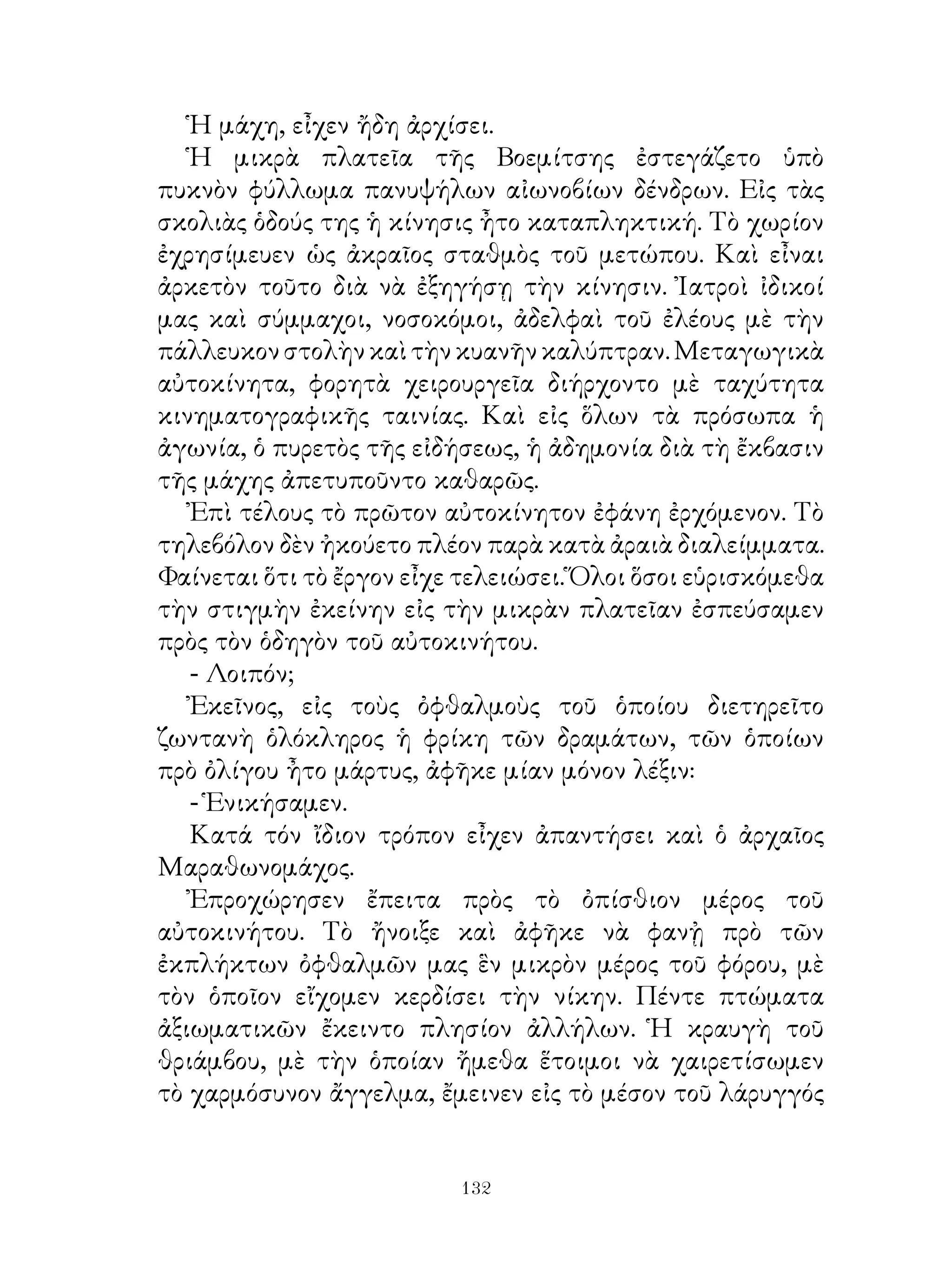 Ἡ μάχη, εἶχεν ἤδη ἀρχίσει.
   Ἡ μικρὰ πλατεῖα τῆς Βοεμίτσης ἐστεγάζετο ὑπὸ
πυκνὸν φύλλωμα πανυψήλων αἰωνοβίων δένδρων. Εἰς τὰς
σκολιὰς ὁδούς της ἡ κίνησις ἦτο καταπληκτική. Τὸ χωρίον
ἐχρησίμευεν ὡς ἀκραῖος σταθμὸς τοῦ μετώπου. Καὶ εἶναι
ἀρκετὸν τοῦτο διὰ νὰ ἐξηγήσῃ τὴν κίνησιν. Ἰατροὶ ἰδικοί
μας καὶ σύμμαχοι, νοσοκόμοι, ἀδελφαὶ τοῦ ἐλέους μὲ τὴν
πάλλευκον στολὴν καὶ τὴν κυανῆν καλύπτραν. Μεταγωγικὰ
αὐτοκίνητα, φορητὰ χειρουργεῖα διήρχοντο μὲ ταχύτητα
κινηματογραφικῆς ταινίας. Καὶ εἰς ὅλων τὰ πρόσωπα ἡ
ἀγωνία, ὁ πυρετὸς τῆς εἰδήσεως, ἡ ἀδημονία διὰ τὴ ἔκβασιν
τῆς μάχης ἀπετυποῦντο καθαρῶς.
   Ἐπὶ τέλους τὸ πρῶτον αὐτοκίνητον ἐφάνη ἐρχόμενον. Τὸ
τηλεβόλον δὲν ἠκούετο πλέον παρὰ κατὰ ἀραιὰ διαλείμματα.
Φαίνεται ὅτι τὸ ἔργον εἶχε τελειώσει. Ὅλοι ὅσοι εὑρισκόμεθα
τὴν στιγμὴν ἐκείνην εἰς τὴν μικρὰν πλατεῖαν ἐσπεύσαμεν
πρὸς τὸν ὁδηγὸν τοῦ αὐτοκινήτου.
   - Λοιπόν;
   Ἐκεῖνος, εἰς τοὺς ὀφθαλμοὺς τοῦ ὁποίου διετηρεῖτο
ζωντανὴ ὁλόκληρος ἡ φρίκη τῶν δραμάτων, τῶν ὁποίων
πρὸ ὀλίγου ἦτο μάρτυς, ἀφῆκε μίαν μόνον λέξιν:
   - Ἑνικήσαμεν.
   Κατά τόν ἴδιον τρόπον εἶχεν ἀπαντήσει καὶ ὁ ἀρχαῖος
Μαραθωνομάχος.
   Ἐπροχώρησεν ἔπειτα πρὸς τὸ ὀπίσθιον μέρος τοῦ
αὐτοκινήτου. Τὸ ἤνοιξε καὶ ἀφῆκε νὰ φανᾐ πρὸ τῶν
ἐκπλήκτων ὀφθαλμῶν μας ἓν μικρὸν μέρος τοῦ φόρου, μὲ
τὸν ὁποῖον εἴχομεν κερδίσει τὴν νίκην. Πέντε πτώματα
ἀξιωματικῶν ἔκειντο πλησίον ἀλλήλων. Ἡ κραυγὴ τοῦ
θριάμβου, μὲ τὴν ὁποίαν ἤμεθα ἕτοιμοι νὰ χαιρετίσωμεν
τὸ χαρμόσυνον ἄγγελμα, ἔμεινεν εἰς τὸ μέσον τοῦ λάρυγγός


                          132
 