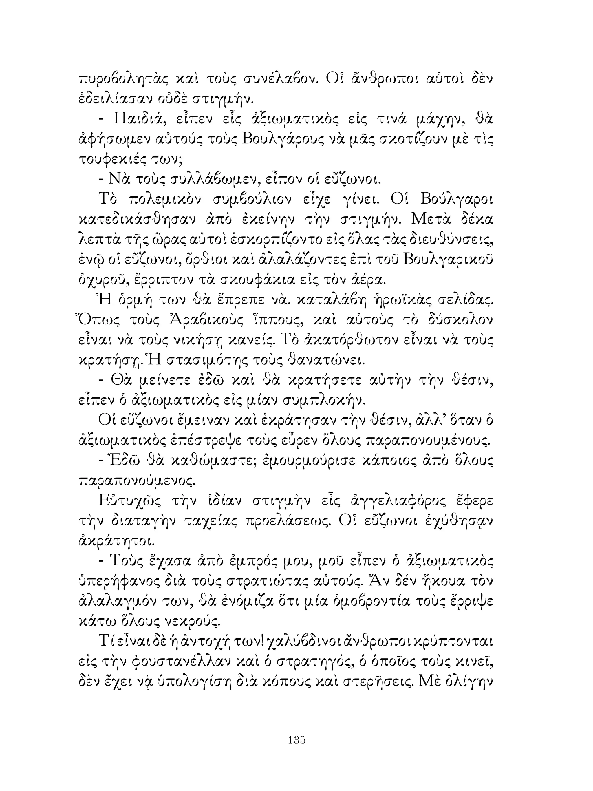 πυροβολητὰς καὶ τοὺς συνέλαβον. Οἱ ἄνθρωποι αὐτοὶ δὲν
ἐδειλίασαν οὐδὲ στιγμήν.
   - Παιδιά, εἶπεν εἷς ἀξιωματικὸς εἰς τινά μάχην, θὰ
ἀφήσωμεν αὐτούς τοὺς Βουλγάρους νὰ μᾶς σκοτίζουν μὲ τὶς
τουφεκιές των;
   - Νὰ τοὺς συλλάβωμεν, εἶπον οἱ εὔζωνοι.
   Τὸ πολεμικὸν συμβούλιον εἶχε γίνει. Οἱ Βούλγαροι
κατεδικάσθησαν ἀπὸ ἐκείνην τὴν στιγμήν. Μετὰ δέκα
λεπτὰ τῆς ὥρας αὐτοὶ ἐσκορπίζοντο εἰς ὅλας τὰς διευθύνσεις,
ἐνῷ οἱ εὔζωνοι, ὄρθιοι καὶ ἀλαλάζοντες ἐπὶ τοῦ Βουλγαρικοῦ
ὀχυροῦ, ἔρριπτον τὰ σκουφάκια εἰς τὸν ἀέρα.
   Ἡ ὁρμή των θὰ ἔπρεπε νὰ. καταλάβη ἡρωϊκὰς σελίδας.
Ὅπως τοὺς Ἀραβικοὺς ἵππους, καὶ αὐτοὺς τὸ δύσκολον
εἶναι νὰ τοὺς νικήσῃ κανείς. Τὸ ἀκατόρθωτον εἶναι νὰ τοὺς
κρατήσῃ. Ἡ στασιμότης τοὺς θανατώνει.
   - Θὰ μείνετε ἐδῶ καὶ θὰ κρατήσετε αὐτὴν τὴν θέσιν,
εἶπεν ὁ ἀξιωματικὸς εἰς μίαν συμπλοκήν.
   Οἱ εὔζωνοι ἔμειναν καὶ ἐκράτησαν τὴν θέσιν, ἀλλ’ ὅταν ὁ
ἀξιωματικὸς ἐπέστρεψε τοὺς εὗρεν ὅλους παραπονουμένους.
   - Ἐδῶ θὰ καθώμαστε; ἐμουρμούρισε κάποιος ἀπὸ ὅλους
παραπονούμενος.
   Εὐτυχῶς τὴν ἰδίαν στιγμὴν εἷς ἀγγελιαφόρος ἔφερε
τὴν διαταγὴν ταχείας προελάσεως. Οἱ εὔζωνοι ἐχύθησᾳν
ἀκράτητοι.
   - Τοὺς ἔχασα ἀπὸ ἐμπρός μου, μοῦ εἶπεν ὁ ἀξιωματικὸς
ὑπερήφανος διὰ τοὺς στρατιώτας αὐτούς. Ἄν δέν ἤκουα τὸν
ἀλαλαγμόν των, θὰ ἐνόμιζα ὅτι μία ὁμοβροντία τοὺς ἔρριψε
κάτω ὅλους νεκρούς.
   Τί εἶναι δὲ ἡ ἀντοχή των! χαλύβδινοι ἄνθρωποι κρύπτονται
εἰς τὴν φουστανέλλαν καὶ ὁ στρατηγός, ὁ ὁποῖος τοὺς κινεῖ,
δὲν ἔχει νᾲ ὑπολογίση διὰ κόπους καὶ στερῆσεις. Μὲ ὀλίγην


                             13
 
