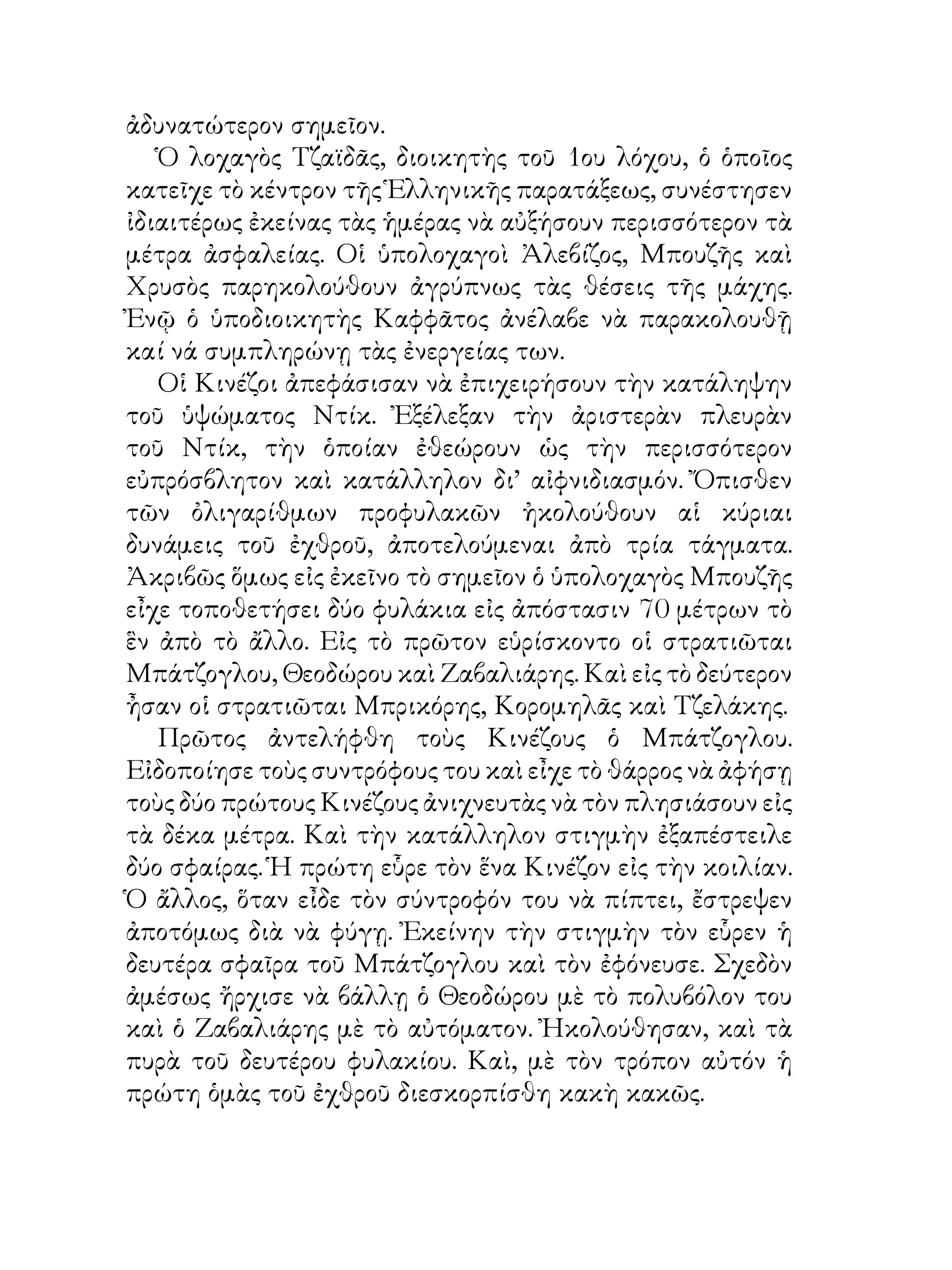 ἀδυνατώτερον σημεῖον.
   Ὁ λοχαγὸς Τζαϊδᾶς, διοικητὴς τοῦ ου λόχου, ὁ ὁποῖος
κατεῖχε τὸ κέντρον τῆς Ἑλληνικῆς παρατάξεως, συνέστησεν
ἰδιαιτέρως ἐκείνας τὰς ἡμέρας νὰ αὐξήσουν περισσότερον τὰ
μέτρα ἀσφαλείας. Οἱ ὑπολοχαγοὶ Ἀλεβίζος, Μπουζῆς καὶ
Χρυσὸς παρηκολούθουν ἀγρύπνως τὰς θέσεις τῆς μάχης.
Ἐνῷ ὁ ὑποδιοικητὴς Καφφᾶτος ἀνέλαβε νὰ παρακολουθῇ
καί νά συμπληρώνῃ τὰς ἐνεργείας των.
   Οἱ Κινέζοι ἀπεφάσισαν νὰ ἐπιχειρήσουν τὴν κατάληψην
τοῦ ὑψώματος Ντίκ. Ἐξέλεξαν τὴν ἀριστερὰν πλευρὰν
τοῦ Ντίκ, τὴν ὁποίαν ἐθεώρουν ὡς τὴν περισσότερον
εὐπρόσβλητον καὶ κατάλληλον δι’ αἰφνιδιασμόν. Ὄπισθεν
τῶν ὀλιγαρίθμων προφυλακῶν ἠκολούθουν αἱ κύριαι
δυνάμεις τοῦ ἐχθροῦ, ἀποτελούμεναι ἀπὸ τρία τάγματα.
Ἀκριβῶς ὅμως εἰς ἐκεῖνο τὸ σημεῖον ὁ ὑπολοχαγὸς Μπουζῆς
εἶχε τοποθετήσει δύο φυλάκια εἰς ἀπόστασιν 70 μέτρων τὸ
ἓν ἀπὸ τὸ ἄλλο. Εἰς τὸ πρῶτον εὑρίσκοντο οἱ στρατιῶται
Μπάτζογλου, Θεοδώρου καὶ Ζαβαλιάρης. Καὶ εἰς τὸ δεύτερον
ἦσαν οἱ στρατιῶται Μπρικόρης, Κορομηλᾶς καὶ Τζελάκης.
   Πρῶτος ἀντελήφθη τοὺς Κινέζους ὁ Μπάτζογλου.
Εἰδοποίησε τοὺς συντρόφους του καὶ εἶχε τὸ θάρρος νὰ ἀφήσῃ
τοὺς δύο πρώτους Κινέζους ἀνιχνευτὰς νὰ τὸν πλησιάσουν εἰς
τὰ δέκα μέτρα. Καὶ τὴν κατάλληλον στιγμὴν ἐξαπέστειλε
δύο σφαίρας. Ἡ πρώτη εὗρε τὸν ἕνα Κινέζον εἰς τὴν κοιλίαν.
Ὁ ἄλλος, ὅταν εἶδε τὸν σύντροφόν του νὰ πίπτει, ἔστρεψεν
ἀποτόμως διὰ νὰ φύγῃ. Ἐκείνην τὴν στιγμὴν τὸν εὗρεν ἡ
δευτέρα σφαῖρα τοῦ Μπάτζογλου καὶ τὸν ἐφόνευσε. Σχεδὸν
ἀμέσως ἤρχισε νὰ βάλλῃ ὁ Θεοδώρου μὲ τὸ πολυβόλον του
καὶ ὁ Ζαβαλιάρης μὲ τὸ αὐτόματον. Ἠκολούθησαν, καὶ τὰ
πυρὰ τοῦ δευτέρου φυλακίου. Καὶ, μὲ τὸν τρόπον αὐτόν ἡ
πρώτη ὁμὰς τοῦ ἐχθροῦ διεσκορπίσθη κακὴ κακῶς.
 