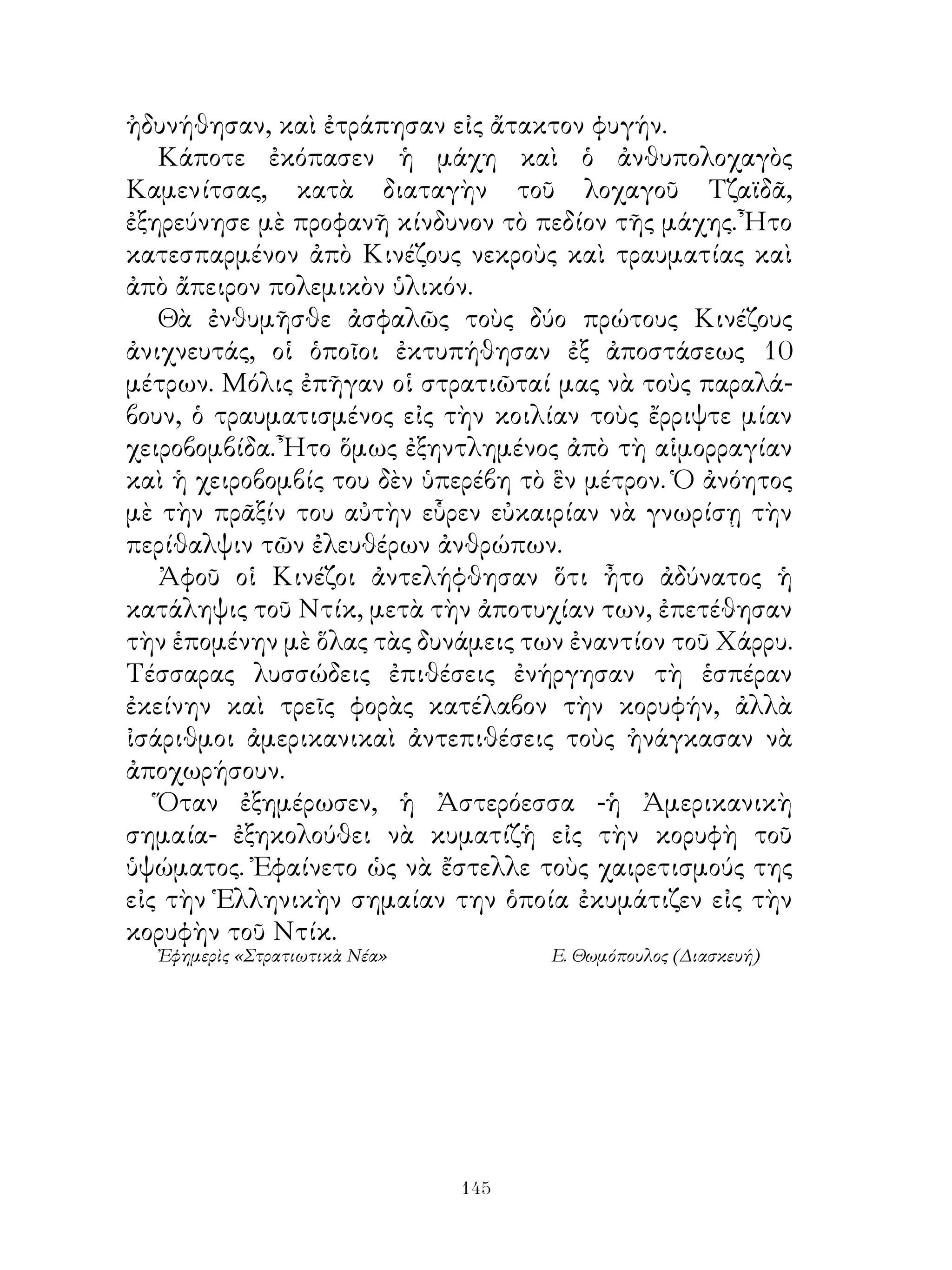 ἠδυνήθησαν, καὶ ἐτράπησαν εἰς ἄτακτον φυγήν.
   Κάποτε ἐκόπασεν ἡ μάχη καὶ ὁ ἀνθυπολοχαγὸς
Καμενίτσας, κατὰ διαταγὴν τοῦ λοχαγοῦ Τζαϊδᾶ,
ἐξηρεύνησε μὲ προφανῆ κίνδυνον τὸ πεδίον τῆς μάχης. Ἦτο
κατεσπαρμένον ἀπὸ Κινέζους νεκροὺς καὶ τραυματίας καὶ
ἀπὸ ἄπειρον πολεμικὸν ὑλικόν.
   Θὰ ἐνθυμῆσθε ἀσφαλῶς τοὺς δύο πρώτους Κινέζους
ἀνιχνευτάς, οἱ ὁποῖοι ἐκτυπήθησαν ἐξ ἀποστάσεως 0
μέτρων. Μόλις ἐπῆγαν οἱ στρατιῶταί μας νὰ τοὺς παραλά-
βουν, ὁ τραυματισμένος εἰς τὴν κοιλίαν τοὺς ἔρριψτε μίαν
χειροβομβίδα. Ἦτο ὅμως ἐξηντλημένος ἀπὸ τὴ αἱμορραγίαν
καὶ ἡ χειροβομβίς του δὲν ὑπερέβη τὸ ἓν μέτρον. Ὁ ἀνόητος
μὲ τὴν πρᾶξίν του αὐτὴν εὗρεν εὐκαιρίαν νὰ γνωρίσῃ τὴν
περίθαλψιν τῶν ἐλευθέρων ἀνθρώπων.
   Ἀφοῦ οἱ Κινέζοι ἀντελήφθησαν ὅτι ἦτο ἀδύνατος ἡ
κατάληψις τοῦ Ντίκ, μετὰ τὴν ἀποτυχίαν των, ἐπετέθησαν
τὴν ἑπομένην μὲ ὅλας τὰς δυνάμεις των ἐναντίον τοῦ Χάρρυ.
Τέσσαρας λυσσώδεις ἐπιθέσεις ἐνήργησαν τὴ ἑσπέραν
ἐκείνην καὶ τρεῖς φορὰς κατέλαβον τὴν κορυφήν, ἀλλὰ
ἰσάριθμοι ἀμερικανικαὶ ἀντεπιθέσεις τοὺς ἠνάγκασαν νὰ
ἀποχωρήσουν.
   Ὅταν ἐξημέρωσεν, ἡ Ἀστερόεσσα -ἡ Ἀμερικανικὴ
σημαία- ἐξηκολούθει νὰ κυματίζἡ εἰς τὴν κορυφὴ τοῦ
ὑψώματος. Ἐφαίνετο ὡς νὰ ἔστελλε τοὺς χαιρετισμούς της
εἰς τὴν Ἑλληνικὴν σημαίαν την ὁποία ἐκυμάτιζεν εἰς τὴν
κορυφὴν τοῦ Ντίκ.
  Ἐφημερὶς «Στρατιωτικὰ Νέα»         Ε. Θωμόπουλος (Διασκευή)




                               14
 