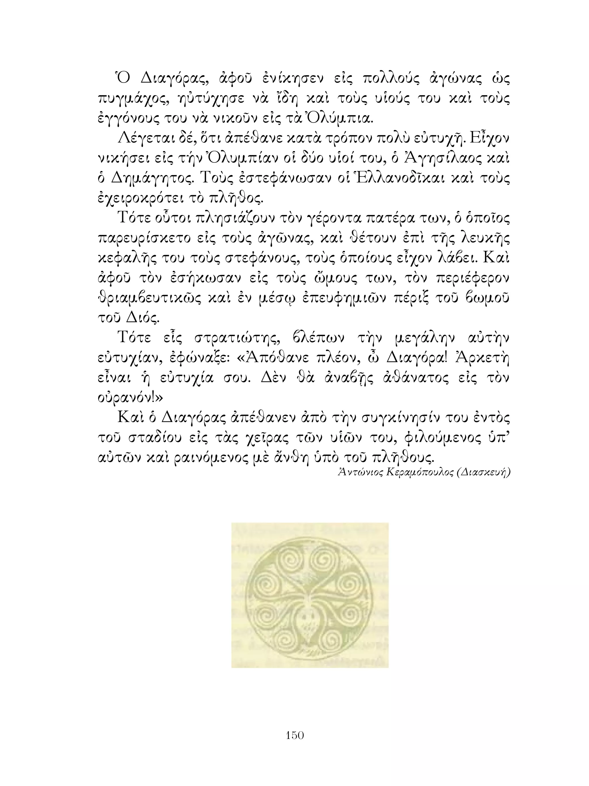 Ὁ Διαγόρας, ἀφοῦ ἐνίκησεν εἰς πολλούς ἀγώνας ὡς
πυγμάχος, ηὐτύχησε νὰ ἴδη καὶ τοὺς υἱούς του καὶ τοὺς
ἐγγόνους του νὰ νικοῦν εἰς τὰ Ὀλύμπια.
   Λέγεται δέ, ὅτι ἀπέθανε κατὰ τρόπον πολὺ εὐτυχῆ. Εἶχον
νικήσει εἰς τήν Ὀλυμπίαν οἱ δύο υἱοί του, ὁ Ἀγησίλαος καὶ
ὁ Δημάγητος. Τοὺς ἐστεφάνωσαν οἱ Ἑλλανοδῖκαι καὶ τοὺς
ἐχειροκρότει τὸ πλῆθος.
   Τότε οὗτοι πλησιάζουν τὸν γέροντα πατέρα των, ὁ ὁποῖος
παρευρίσκετο εἰς τοὺς ἀγῶνας, καὶ θέτουν ἐπὶ τῆς λευκῆς
κεφαλῆς του τοὺς στεφάνους, τοὺς ὁποίους εἶχον λάβει. Καὶ
ἀφοῦ τὸν ἐσήκωσαν εἰς τοὺς ὤμους των, τὸν περιέφερον
θριαμβευτικῶς καὶ ἐν μέσῳ ἐπευφημιῶν πέριξ τοῦ βωμοῦ
τοῦ Διός.
   Τότε εἷς στρατιώτης, βλέπων τὴν μεγάλην αὐτὴν
εὐτυχίαν, ἐφώναξε: «Ἀπόθανε πλέον, ὦ Διαγόρα! Ἀρκετὴ
εἶναι ἡ εὐτυχία σου. Δὲν θὰ ἀναβῇς ἀθάνατος εἰς τὸν
οὐρανόν!»
   Καὶ ὁ Διαγόρας ἀπέθανεν ἀπὸ τὴν συγκίνησίν του ἐντὸς
τοῦ σταδίου εἰς τὰς χεῖρας τῶν υἱῶν του, φιλούμενος ὑπ’
αὐτῶν καὶ ραινόμενος μὲ ἄνθη ὑπὸ τοῦ πλῆθους.
                                 Ἀντώνιος Κεραμόπουλος (Διασκευή)




                         10
 