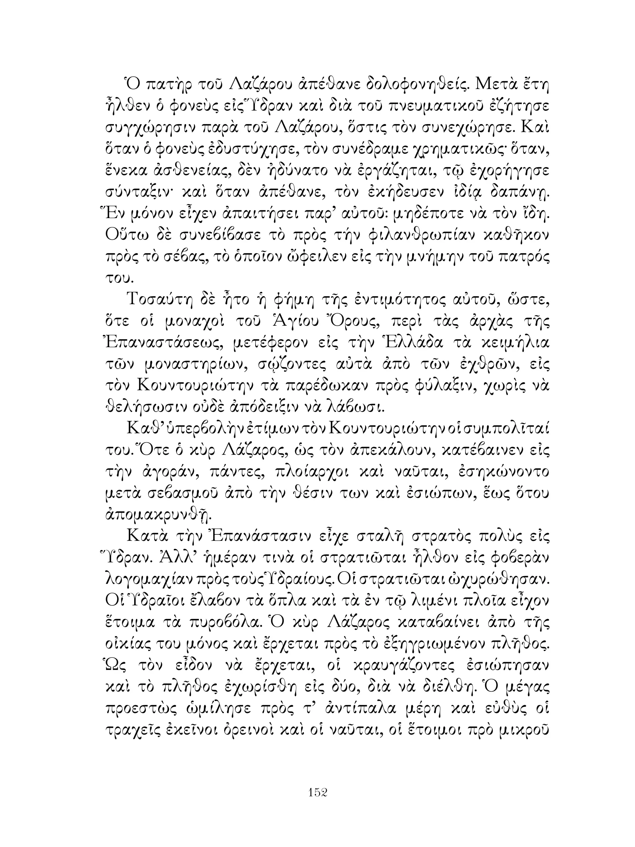 Ὁ πατὴρ τοῦ Λαζάρου ἀπέθανε δολοφονηθείς. Μετὰ ἔτη
ἦλθεν ὁ φονεὺς εἰς Ὕδραν καὶ διὰ τοῦ πνευματικοῦ ἐζήτησε
συγχώρησιν παρὰ τοῦ Λαζάρου, ὅστις τὸν συνεχώρησε. Καὶ
ὅταν ὁ φονεὺς ἐδυστύχησε, τὸν συνέδραμε χρηματικῶς· ὅταν,
ἕνεκα ἀσθενείας, δὲν ἠδύνατο νὰ ἐργάζηται, τῷ ἐχορήγησε
σύνταξιν· καὶ ὅταν ἀπέθανε, τὸν ἐκήδευσεν ἰδίᾳ δαπάνῃ.
Ἕν μόνον εἶχεν ἀπαιτήσει παρ’ αὐτοῦ: μηδέποτε νὰ τὸν ἴδη.
Οὕτω δὲ συνεβίβασε τὸ πρὸς τήν φιλανθρωπίαν καθῆκον
πρὸς τὸ σέβας, τὸ ὁποῖον ὤφειλεν εἰς τὴν μνήμην τοῦ πατρός
του.
   Τοσαύτη δὲ ἦτο ἡ φήμη τῆς ἐντιμότητος αὐτοῦ, ὥστε,
ὅτε οἱ μοναχοὶ τοῦ Ἁγίου Ὄρους, περὶ τὰς ἀρχὰς τῆς
Ἐπαναστάσεως, μετέφερον εἰς τὴν Ἑλλάδα τὰ κειμήλια
τῶν μοναστηρίων, σῴζοντες αὐτὰ ἀπὸ τῶν ἐχθρῶν, εἰς
τὸν Κουντουριώτην τὰ παρέδωκαν πρὸς φύλαξιν, χωρὶς νὰ
θελήσωσιν οὐδὲ ἀπόδειξιν νὰ λάβωσι.
   Καθ’ ὑπερβολὴν ἐτίμων τὸν Κουντουριώτην οἱ συμπολῖταί
του. Ὅτε ὁ κὺρ Λάζαρος, ὡς τὸν ἀπεκάλουν, κατέβαινεν εἰς
τὴν ἀγοράν, πάντες, πλοίαρχοι καὶ ναῦται, ἐσηκώνοντο
μετὰ σεβασμοῦ ἀπὸ τὴν θέσιν των καὶ ἐσιώπων, ἕως ὅτου
ἀπομακρυνθῇ.
   Κατὰ τὴν Ἐπανάστασιν εἶχε σταλῆ στρατὸς πολὺς εἰς
Ὕδραν. Ἀλλ’ ἡμέραν τινὰ οἱ στρατιῶται ἦλθον εἰς φοβερὰν
λογομαχίαν πρὸς τοὺς Ὑδραίους. Οἱ στρατιῶται ὠχυρώθησαν.
Οἱ Ὑδραῖοι ἔλαβον τὰ ὅπλα καὶ τὰ ἐν τῷ λιμένι πλοῖα εἶχον
ἕτοιμα τὰ πυροβόλα. Ὁ κὺρ Λάζαρος καταβαίνει ἀπὸ τῆς
οἰκίας του μόνος καὶ ἔρχεται πρὸς τὸ ἐξηγριωμένον πλῆθος.
Ὡς τὸν εἶδον νὰ ἔρχεται, οἱ κραυγάζοντες ἐσιώπησαν
καὶ τὸ πλῆθος ἐχωρίσθη εἰς δύο, διὰ νὰ διέλθη. Ὁ μέγας
προεστὼς ὡμίλησε πρὸς τ’ ἀντίπαλα μέρη καὶ εὐθὺς οἱ
τραχεῖς ἐκεῖνοι ὀρεινοὶ καὶ οἱ ναῦται, οἱ ἕτοιμοι πρὸ μικροῦ


                           12
 
