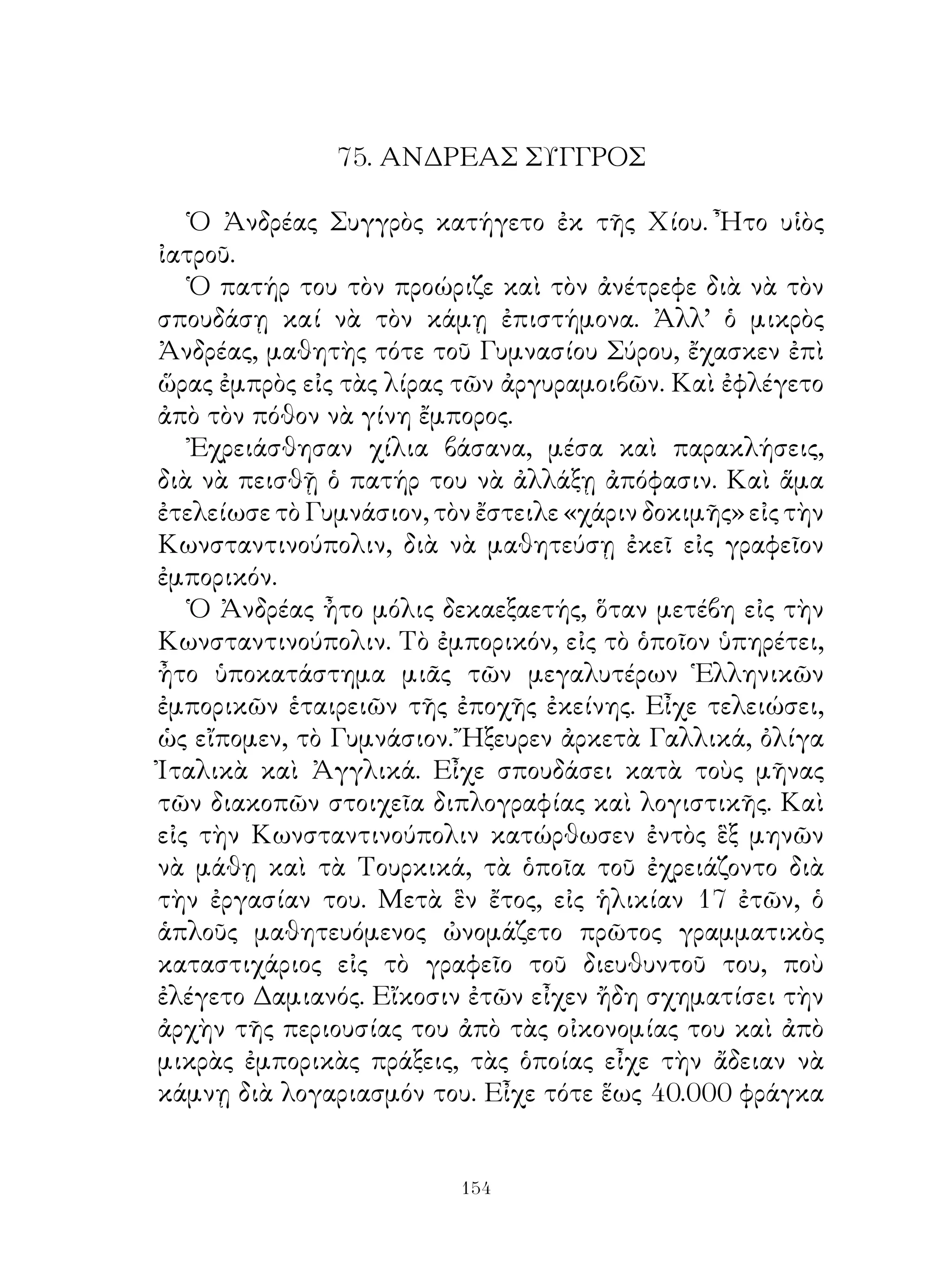 75. ΑΝΔΡΕΑΣ ΣΥΓΓΡΟΣ

   Ὁ Ἀνδρέας Συγγρὸς κατήγετο ἐκ τῆς Χίου. Ἦτο υἱὸς
ἰατροῦ.
   Ὁ πατήρ του τὸν προώριζε καὶ τὸν ἀνέτρεφε διὰ νὰ τὸν
σπουδάσῃ καί νὰ τὸν κάμῃ ἐπιστήμονα. Ἀλλ’ ὁ μικρὸς
Ἀνδρέας, μαθητὴς τότε τοῦ Γυμνασίου Σύρου, ἔχασκεν ἐπὶ
ὥρας ἐμπρὸς εἰς τὰς λίρας τῶν ἀργυραμοιβῶν. Καὶ ἐφλέγετο
ἀπὸ τὸν πόθον νὰ γίνη ἔμπορος.
   Ἐχρειάσθησαν χίλια βάσανα, μέσα καὶ παρακλήσεις,
διὰ νὰ πεισθῇ ὁ πατήρ του νὰ ἀλλάξῃ ἀπόφασιν. Καὶ ἅμα
ἐτελείωσε τὸ Γυμνάσιον, τὸν ἔστειλε «χάριν δοκιμῆς» εἰς τὴν
Κωνσταντινούπολιν, διὰ νὰ μαθητεύσῃ ἐκεῖ εἰς γραφεῖον
ἐμπορικόν.
   Ὁ Ἀνδρέας ἦτο μόλις δεκαεξαετής, ὅταν μετέβη εἰς τὴν
Κωνσταντινούπολιν. Τὸ ἐμπορικόν, εἰς τὸ ὁποῖον ὑπηρέτει,
ἦτο ὑποκατάστημα μιᾶς τῶν μεγαλυτέρων Ἑλληνικῶν
ἐμπορικῶν ἑταιρειῶν τῆς ἐποχῆς ἐκείνης. Εἶχε τελειώσει,
ὡς εἴπομεν, τὸ Γυμνάσιον. Ἤξευρεν ἀρκετὰ Γαλλικά, ὀλίγα
Ἰταλικὰ καὶ Ἀγγλικά. Εἶχε σπουδάσει κατὰ τοὺς μῆνας
τῶν διακοπῶν στοιχεῖα διπλογραφίας καὶ λογιστικῆς. Καὶ
εἰς τὴν Κωνσταντινούπολιν κατώρθωσεν ἐντὸς ἓξ μηνῶν
νὰ μάθῃ καὶ τὰ Τουρκικά, τὰ ὁποῖα τοῦ ἐχρειάζοντο διὰ
τὴν ἐργασίαν του. Μετὰ ἓν ἔτος, εἰς ἡλικίαν 7 ἐτῶν, ὁ
ἁπλοῦς μαθητευόμενος ὠνομάζετο πρῶτος γραμματικὸς
καταστιχάριος εἰς τὸ γραφεῖο τοῦ διευθυντοῦ του, ποὺ
ἐλέγετο Δαμιανός. Εἴκοσιν ἐτῶν εἶχεν ἤδη σχηματίσει τὴν
ἀρχὴν τῆς περιουσίας του ἀπὸ τὰς οἰκονομίας του καὶ ἀπὸ
μικρὰς ἐμπορικὰς πράξεις, τὰς ὁποίας εἶχε τὴν ἄδειαν νὰ
κάμνῃ διὰ λογαριασμόν του. Εἶχε τότε ἕως 40.000 φράγκα


                          14
 