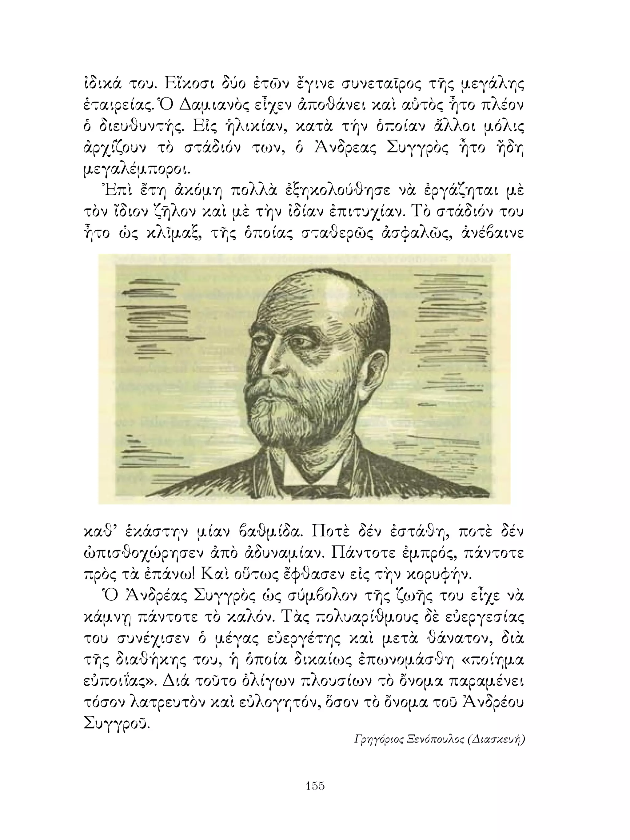 ἰδικά του. Εἴκοσι δύο ἐτῶν ἔγινε συνεταῖρος τῆς μεγάλης
ἑταιρείας. Ὁ Δαμιανὸς εἶχεν ἀποθάνει καὶ αὐτὸς ἦτο πλέον
ὁ διευθυντής. Εἰς ἡλικίαν, κατὰ τήν ὁποίαν ἄλλοι μόλις
ἀρχίζουν τὸ στάδιόν των, ὁ Ἀνδρεας Συγγρὸς ἦτο ἤδη
μεγαλέμποροι.
   Ἐπὶ ἔτη ἀκόμη πολλὰ ἐξηκολούθησε νὰ ἐργάζηται μὲ
τὸν ἴδιον ζῆλον καὶ μὲ τὴν ἰδίαν ἐπιτυχίαν. Τὸ στάδιόν του
ἦτο ὡς κλῖμαξ, τῆς ὁποίας σταθερῶς ἀσφαλῶς, ἀνέβαινε




καθ’ ἑκάστην μίαν βαθμίδα. Ποτὲ δέν ἐστάθη, ποτὲ δέν
ὠπισθοχώρησεν ἀπὸ ἀδυναμίαν. Πάντοτε ἐμπρός, πάντοτε
πρὸς τὰ ἐπάνω! Καὶ οὕτως ἔφθασεν εἰς τὴν κορυφήν.
  Ὁ Ἀνδρέας Συγγρὸς ὡς σύμβολον τῆς ζωῆς του εἶχε νὰ
κάμνῃ πάντοτε τὸ καλόν. Τὰς πολυαρίθμους δὲ εὐεργεσίας
του συνέχισεν ὁ μέγας εὐεργέτης καὶ μετὰ θάνατον, διὰ
τῆς διαθήκης του, ἡ ὁποία δικαίως ἐπωνομάσθη «ποίημα
εὐποιΐας». Διά τοῦτο ὀλίγων πλουσίων τὸ ὄνομα παραμένει
τόσον λατρευτὸν καὶ εὐλογητόν, ὅσον τὸ ὄνομα τοῦ Ἀνδρέου
Συγγροῦ.
                                   Γρηγόριος Ξενόπουλος (Διασκευή)


                             1
 