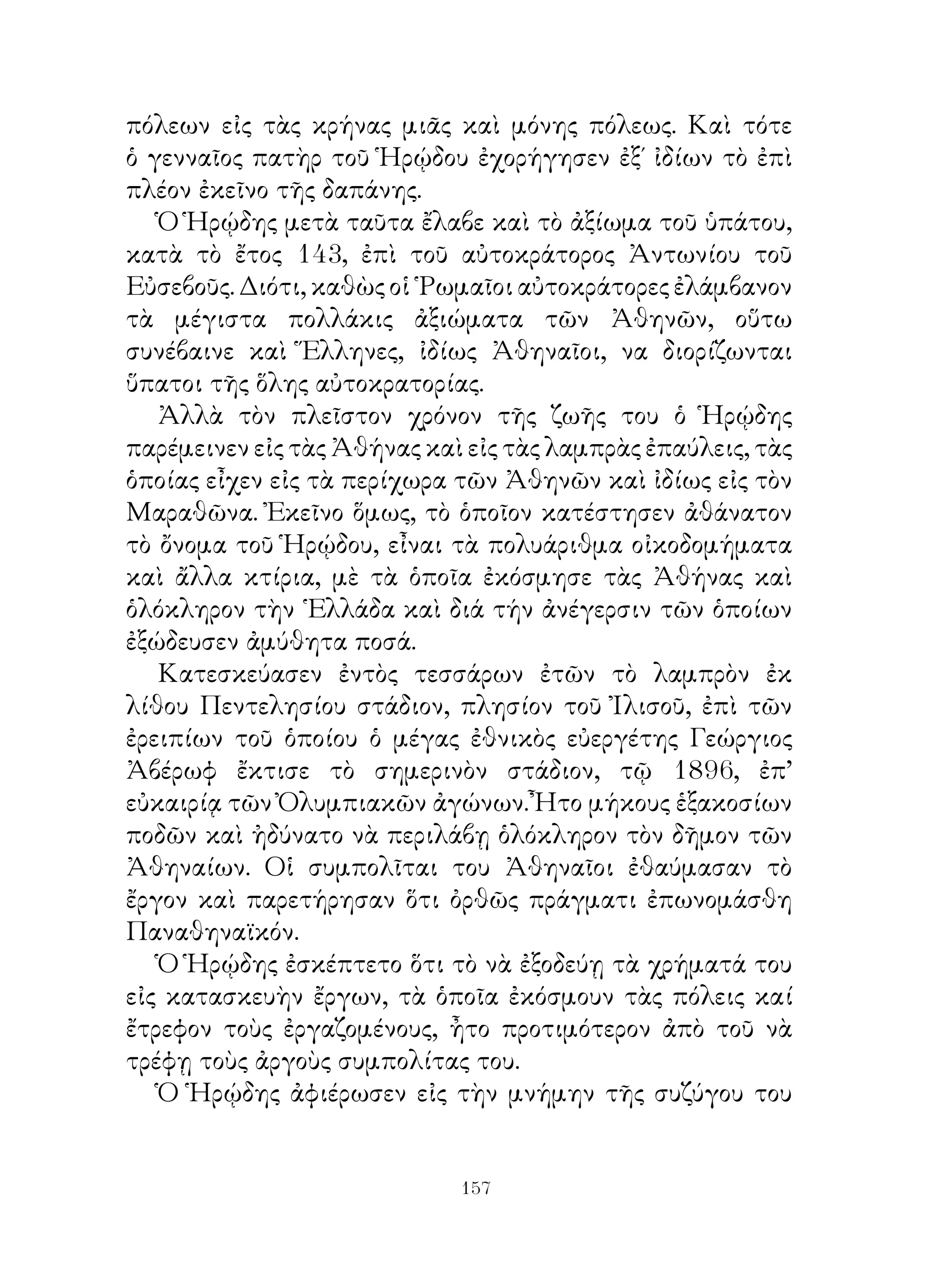 πόλεων εἰς τὰς κρήνας μιᾶς καὶ μόνης πόλεως. Καὶ τότε
ὁ γενναῖος πατὴρ τοῦ Ἡρῴδου ἐχορήγησεν ἐξ΄ ἰδίων τὸ ἐπὶ
πλέον ἐκεῖνο τῆς δαπάνης.
   Ὁ Ἡρῴδης μετὰ ταῦτα ἔλαβε καὶ τὸ ἀξίωμα τοῦ ὑπάτου,
κατὰ τὸ ἔτος 4, ἐπὶ τοῦ αὐτοκράτορος Ἀντωνίου τοῦ
Εὐσεβοῦς. Διότι, καθὼς οἱ ῾Ρωμαῖοι αὐτοκράτορες ἐλάμβανον
τὰ μέγιστα πολλάκις ἀξιώματα τῶν Ἀθηνῶν, οὕτω
συνέβαινε καὶ Ἕλληνες, ἰδίως Ἀθηναῖοι, να διορίζωνται
ὕπατοι τῆς ὅλης αὐτοκρατορίας.
   Ἀλλὰ τὸν πλεῖστον χρόνον τῆς ζωῆς του ὁ Ἡρῴδης
παρέμεινεν εἰς τὰς Ἀθήνας καὶ εἰς τὰς λαμπρὰς ἐπαύλεις, τὰς
ὁποίας εἶχεν εἰς τὰ περίχωρα τῶν Ἀθηνῶν καὶ ἰδίως εἰς τὸν
Μαραθῶνα. Ἐκεῖνο ὅμως, τὸ ὁποῖον κατέστησεν ἀθάνατον
τὸ ὄνομα τοῦ Ἡρῴδου, εἶναι τὰ πολυάριθμα οἰκοδομήματα
καὶ ἄλλα κτίρια, μὲ τὰ ὁποῖα ἐκόσμησε τὰς Ἀθήνας καὶ
ὁλόκληρον τὴν ῾Ελλάδα καὶ διά τήν ἀνέγερσιν τῶν ὁποίων
ἐξώδευσεν ἀμύθητα ποσά.
   Κατεσκεύασεν ἐντὸς τεσσάρων ἐτῶν τὸ λαμπρὸν ἐκ
λίθου Πεντελησίου στάδιον, πλησίον τοῦ Ἰλισοῦ, ἐπὶ τῶν
ἐρειπίων τοῦ ὁποίου ὁ μέγας ἐθνικὸς εὐεργέτης Γεώργιος
Ἀβέρωφ ἔκτισε τὸ σημερινὸν στάδιον, τῷ 896, ἐπ’
εὐκαιρίᾳ τῶν Ὀλυμπιακῶν ἀγώνων. Ἦτο μήκους ἑξακοσίων
ποδῶν καὶ ἠδύνατο νὰ περιλάβῃ ὁλόκληρον τὸν δῆμον τῶν
Ἀθηναίων. Οἱ συμπολῖται του Ἀθηναῖοι ἐθαύμασαν τὸ
ἔργον καὶ παρετήρησαν ὅτι ὀρθῶς πράγματι ἐπωνομάσθη
Παναθηναϊκόν.
   Ὁ Ἡρῴδης ἐσκέπτετο ὅτι τὸ νὰ ἐξοδεύῃ τὰ χρήματά του
εἰς κατασκευὴν ἔργων, τὰ ὁποῖα ἐκόσμουν τὰς πόλεις καί
ἔτρεφον τοὺς ἐργαζομένους, ἦτο προτιμότερον ἀπὸ τοῦ νὰ
τρέφῃ τοὺς ἀργοὺς συμπολίτας του.
   Ὁ Ἡρῴδης ἀφιέρωσεν εἰς τὴν μνήμην τῆς συζύγου του


                             1
 