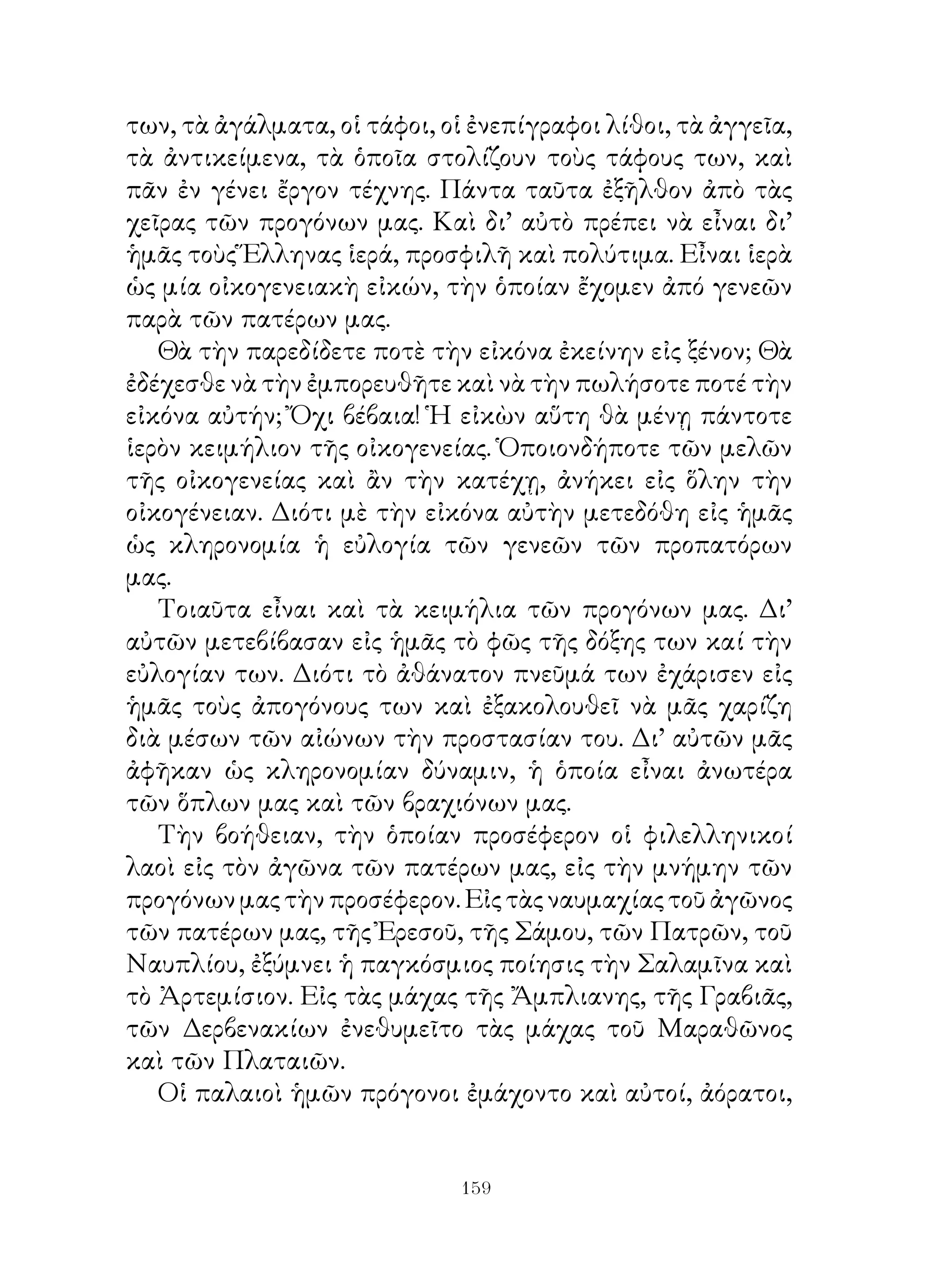 των, τὰ ἀγάλματα, οἱ τάφοι, οἱ ἐνεπίγραφοι λίθοι, τὰ ἀγγεῖα,
τὰ ἀντικείμενα, τὰ ὁποῖα στολίζουν τοὺς τάφους των, καὶ
πᾶν ἐν γένει ἔργον τέχνης. Πάντα ταῦτα ἐξῆλθον ἀπὸ τὰς
χεῖρας τῶν προγόνων μας. Καὶ δι’ αὐτὸ πρέπει νὰ εἶναι δι’
ἡμᾶς τοὺς Ἕλληνας ἱερά, προσφιλῆ καὶ πολύτιμα. Εἶναι ἱερὰ
ὡς μία οἰκογενειακὴ εἰκών, τὴν ὁποίαν ἔχομεν ἀπό γενεῶν
παρὰ τῶν πατέρων μας.
   Θὰ τὴν παρεδίδετε ποτὲ τὴν εἰκόνα ἐκείνην εἰς ξένον; Θὰ
ἐδέχεσθε νὰ τὴν ἐμπορευθῆτε καὶ νὰ τὴν πωλήσοτε ποτέ τὴν
εἰκόνα αὐτήν; Ὄχι βέβαια! Ἡ εἰκὼν αὕτη θὰ μένῃ πάντοτε
ἱερὸν κειμήλιον τῆς οἰκογενείας. Ὁποιονδήποτε τῶν μελῶν
τῆς οἰκογενείας καὶ ἂν τὴν κατέχῃ, ἀνήκει εἰς ὅλην τὴν
οἰκογένειαν. Διότι μὲ τὴν εἰκόνα αὐτὴν μετεδόθη εἰς ἡμᾶς
ὡς κληρονομία ἡ εὐλογία τῶν γενεῶν τῶν προπατόρων
μας.
   Τοιαῦτα εἶναι καὶ τὰ κειμήλια τῶν προγόνων μας. Δι’
αὐτῶν μετεβίβασαν εἰς ἡμᾶς τὸ φῶς τῆς δόξης των καί τὴν
εὐλογίαν των. Διότι τὸ ἀθάνατον πνεῦμά των ἐχάρισεν εἰς
ἡμᾶς τοὺς ἀπογόνους των καὶ ἐξακολουθεῖ νὰ μᾶς χαρίζη
διὰ μέσων τῶν αἰώνων τὴν προστασίαν του. Δι’ αὐτῶν μᾶς
ἀφῆκαν ὡς κληρονομίαν δύναμιν, ἡ ὁποία εἶναι ἀνωτέρα
τῶν ὅπλων μας καὶ τῶν βραχιόνων μας.
   Τὴν βοήθειαν, τὴν ὁποίαν προσέφερον οἱ φιλελληνικοί
λαοὶ εἰς τὸν ἀγῶνα τῶν πατέρων μας, εἰς τὴν μνήμην τῶν
προγόνων μας τὴν προσέφερον. Εἰς τὰς ναυμαχίας τοῦ ἀγῶνος
τῶν πατέρων μας, τῆς Ἐρεσοῦ, τῆς Σάμου, τῶν Πατρῶν, τοῦ
Ναυπλίου, ἐξύμνει ἡ παγκόσμιος ποίησις τὴν Σαλαμῖνα καὶ
τὸ Ἀρτεμίσιον. Εἰς τὰς μάχας τῆς Ἄμπλιανης, τῆς Γραβιᾶς,
τῶν Δερβενακίων ἐνεθυμεῖτο τὰς μάχας τοῦ Μαραθῶνος
καὶ τῶν Πλαταιῶν.
   Οἱ παλαιοὶ ἡμῶν πρόγονοι ἐμάχοντο καὶ αὐτοί, ἀόρατοι,


                              19
 