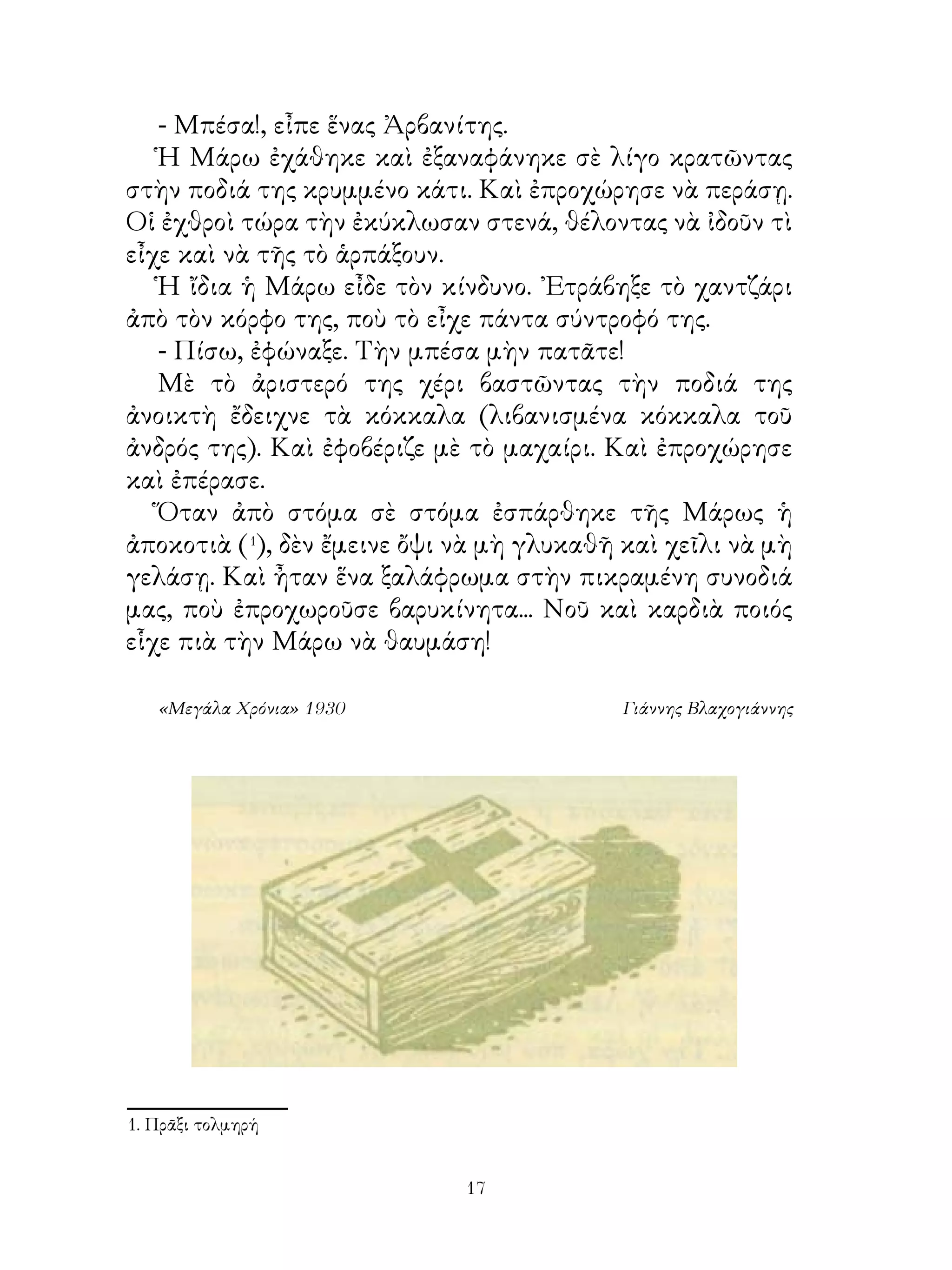 - Μπέσα!, εἶπε ἕνας Ἀρβανίτης.
   Ἡ Μάρω ἐχάθηκε καὶ ἐξαναφάνηκε σὲ λίγο κρατῶντας
στὴν ποδιά της κρυμμένο κάτι. Καὶ ἐπροχώρησε νὰ περάσῃ.
Οἱ ἐχθροὶ τώρα τὴν ἐκύκλωσαν στενά, θέλοντας νὰ ἰδοῦν τὶ
εἶχε καὶ νὰ τῆς τὸ ἁρπάξουν.
   Ἡ ἴδια ἡ Μάρω εἶδε τὸν κίνδυνο. ᾽Ετράβηξε τὸ χαντζάρι
ἀπὸ τὸν κόρφο της, ποὺ τὸ εἶχε πάντα σύντροφό της.
   - Πίσω, ἐφώναξε. Τὴν μπέσα μὴν πατᾶτε!
   Μὲ τὸ ἀριστερό της χέρι βαστῶντας τὴν ποδιά της
ἀνοικτὴ ἔδειχνε τὰ κόκκαλα (λιβανισμένα κόκκαλα τοῦ
ἀνδρός της). Καὶ ἐφοβέριζε μὲ τὸ μαχαίρι. Καὶ ἐπροχώρησε
καὶ ἐπέρασε.
   Ὅταν ἀπὸ στόμα σὲ στόμα ἐσπάρθηκε τῆς Μάρως ἡ
ἀποκοτιὰ (1), δὲν ἔμεινε ὄψι νὰ μὴ γλυκαθῆ καὶ χεῖλι νὰ μὴ
γελάσῃ. Καὶ ἦταν ἕνα ξαλάφρωμα στὴν πικραμένη συνοδιά
μας, ποὺ ἐπροχωροῦσε βαρυκίνητα... Νοῦ καὶ καρδιὰ ποιός
εἷχε πιὰ τὴν Μάρω νὰ θαυμάση!

   «Μεγάλα Χρόνια» 1930                    Γιάννης Βλαχογιάννης




. Πρᾶξι τολμηρή


                             1
 