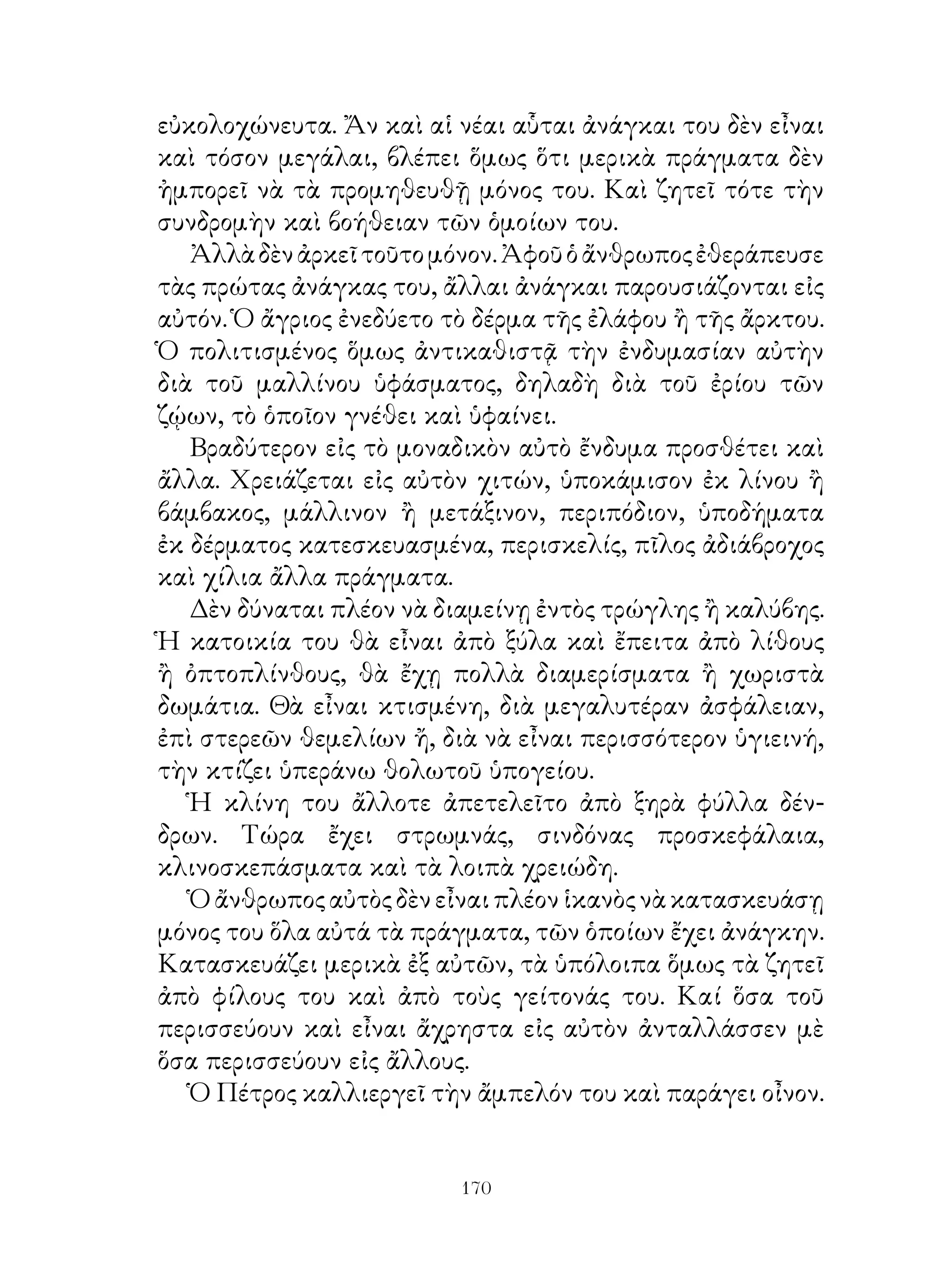 εὐκολοχώνευτα. Ἄν καὶ αἱ νέαι αὗται ἀνάγκαι του δὲν εἶναι
καὶ τόσον μεγάλαι, βλέπει ὅμως ὅτι μερικὰ πράγματα δὲν
ἠμπορεῖ νὰ τὰ προμηθευθῇ μόνος του. Καὶ ζητεῖ τότε τὴν
συνδρομὴν καὶ βοήθειαν τῶν ὁμοίων του.
   Ἀλλὰ δὲν ἀρκεῖ τοῦτο μόνον. Ἀφοῦ ὁ ἄνθρωπος ἐθεράπευσε
τὰς πρώτας ἀνάγκας του, ἄλλαι ἀνάγκαι παρουσιάζονται εἰς
αὐτόν. Ὁ ἄγριος ἐνεδύετο τὸ δέρμα τῆς ἐλάφου ἢ τῆς ἄρκτου.
Ὁ πολιτισμένος ὅμως ἀντικαθιστᾷ τὴν ἐνδυμασίαν αὐτὴν
διὰ τοῦ μαλλίνου ὑφάσματος, δηλαδὴ διὰ τοῦ ἐρίου τῶν
ζῴων, τὸ ὁποῖον γνέθει καὶ ὑφαίνει.
   Βραδύτερον εἰς τὸ μοναδικὸν αὐτὸ ἔνδυμα προσθέτει καὶ
ἄλλα. Χρειάζεται εἰς αὐτὸν χιτών, ὑποκάμισον ἐκ λίνου ἢ
βάμβακος, μάλλινον ἢ μετάξινον, περιπόδιον, ὑποδήματα
ἐκ δέρματος κατεσκευασμένα, περισκελίς, πῖλος ἀδιάβροχος
καὶ χίλια ἄλλα πράγματα.
   Δὲν δύναται πλέον νὰ διαμείνῃ ἐντὸς τρώγλης ἢ καλύβης.
Ἡ κατοικία του θὰ εἶναι ἀπὸ ξύλα καὶ ἔπειτα ἀπὸ λίθους
ἢ ὀπτοπλίνθους, θὰ ἔχῃ πολλὰ διαμερίσματα ἢ χωριστὰ
δωμάτια. Θὰ εἶναι κτισμένη, διὰ μεγαλυτέραν ἀσφάλειαν,
ἐπὶ στερεῶν θεμελίων ἤ, διὰ νὰ εἶναι περισσότερον ὑγιεινή,
τὴν κτίζει ὑπεράνω θολωτοῦ ὑπογείου.
   Ἡ κλίνη του ἄλλοτε ἀπετελεῖτο ἀπὸ ξηρὰ φύλλα δέν-
δρων. Τώρα ἔχει στρωμνάς, σινδόνας προσκεφάλαια,
κλινοσκεπάσματα καὶ τὰ λοιπὰ χρειώδη.
   Ὁ ἄνθρωπος αὐτὸς δὲν εἶναι πλέον ἱκανὸς νὰ κατασκευάσῃ
μόνος του ὅλα αὐτά τὰ πράγματα, τῶν ὁποίων ἔχει ἀνάγκην.
Κατασκευάζει μερικὰ ἐξ αὐτῶν, τὰ ὑπόλοιπα ὅμως τὰ ζητεῖ
ἀπὸ φίλους του καὶ ἀπὸ τοὺς γείτονάς του. Καί ὅσα τοῦ
περισσεύουν καὶ εἶναι ἄχρηστα εἰς αὐτὸν ἀνταλλάσσεν μὲ
ὅσα περισσεύουν εἰς ἄλλους.
   Ὁ Πέτρος καλλιεργεῖ τὴν ἄμπελόν του καὶ παράγει οἶνον.


                          10
 