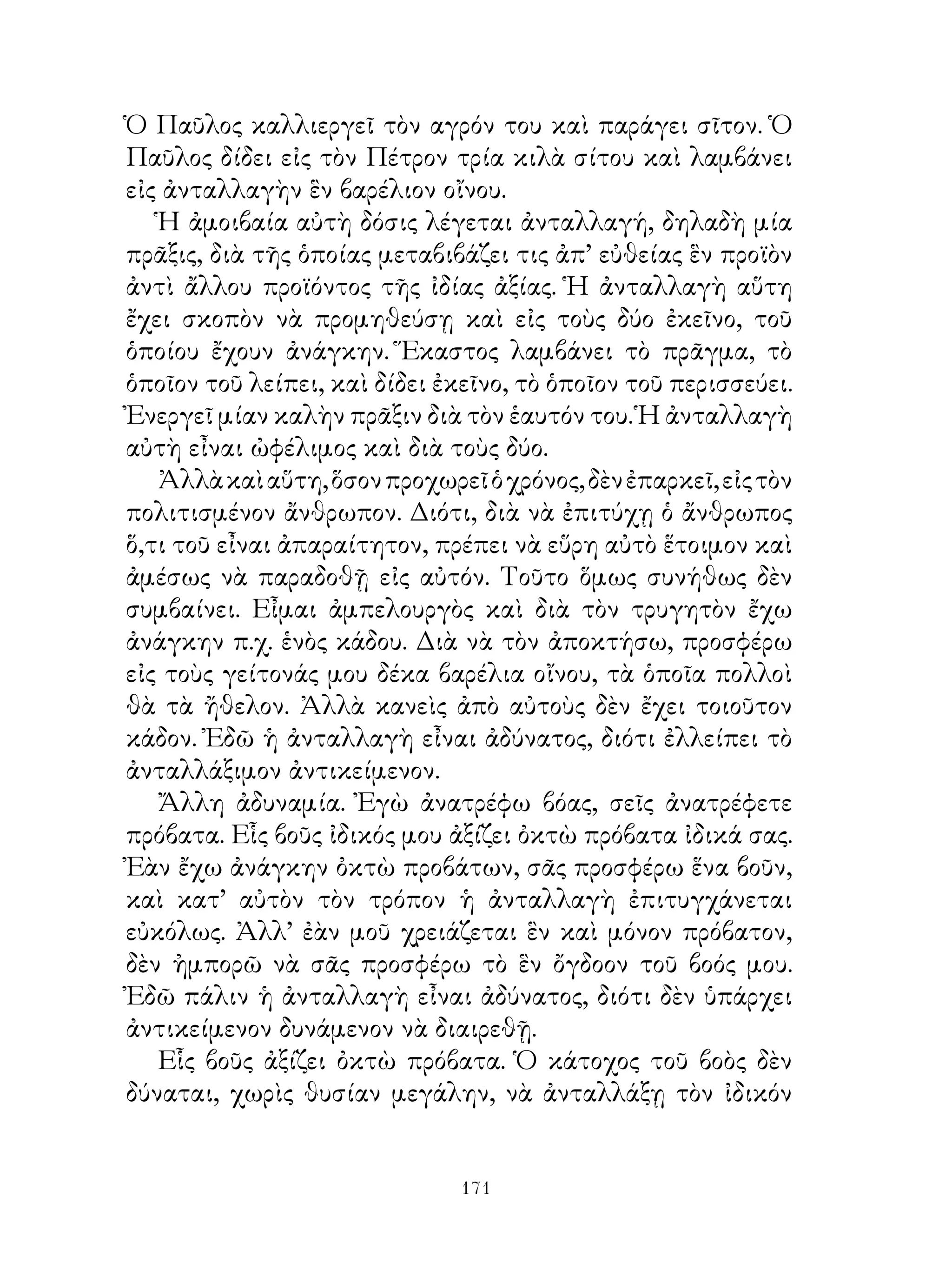 Ὁ Παῦλος καλλιεργεῖ τὸν αγρόν του καὶ παράγει σῖτον. Ὁ
Παῦλος δίδει εἰς τὸν Πέτρον τρία κιλὰ σίτου καὶ λαμβάνει
εἰς ἀνταλλαγὴν ἓν βαρέλιον οἴνου.
   Ἡ ἀμοιβαία αὐτὴ δόσις λέγεται ἀνταλλαγή, δηλαδὴ μία
πρᾶξις, διὰ τῆς ὁποίας μεταβιβάζει τις ἀπ’ εὐθείας ἓν προϊὸν
ἀντὶ ἄλλου προϊόντος τῆς ἰδίας ἀξίας. Ἡ ἀνταλλαγὴ αὕτη
ἔχει σκοπὸν νὰ προμηθεύσῃ καὶ εἰς τοὺς δύο ἐκεῖνο, τοῦ
ὁποίου ἔχουν ἀνάγκην. Ἕκαστος λαμβάνει τὸ πρᾶγμα, τὸ
ὁποῖον τοῦ λείπει, καὶ δίδει ἐκεῖνο, τὸ ὁποῖον τοῦ περισσεύει.
Ἐνεργεῖ μίαν καλὴν πρᾶξιν διὰ τὸν ἑαυτόν του. Ἡ ἀνταλλαγὴ
αὐτὴ εἶναι ὠφέλιμος καὶ διὰ τοὺς δύο.
   Ἀλλὰ καὶ αὕτη, ὅσον προχωρεῖ ὁ χρόνος, δὲν ἐπαρκεῖ, εἰς τὸν
πολιτισμένον ἄνθρωπον. Διότι, διὰ νὰ ἐπιτύχῃ ὁ ἄνθρωπος
ὅ,τι τοῦ εἶναι ἀπαραίτητον, πρέπει νὰ εὕρη αὐτὸ ἕτοιμον καὶ
ἀμέσως νὰ παραδοθῇ εἰς αὐτόν. Τοῦτο ὅμως συνήθως δὲν
συμβαίνει. Εἶμαι ἀμπελουργὸς καὶ διὰ τὸν τρυγητὸν ἔχω
ἀνάγκην π.χ. ἑνὸς κάδου. Διὰ νὰ τὸν ἀποκτήσω, προσφέρω
εἰς τοὺς γείτονάς μου δέκα βαρέλια οἴνου, τὰ ὁποῖα πολλοὶ
θὰ τὰ ἤθελον. Ἀλλὰ κανεὶς ἀπὸ αὐτοὺς δὲν ἔχει τοιοῦτον
κάδον. Ἐδῶ ἡ ἀνταλλαγὴ εἶναι ἀδύνατος, διότι ἐλλείπει τὸ
ἀνταλλάξιμον ἀντικείμενον.
   Ἄλλη ἀδυναμία. Ἐγὼ ἀνατρέφω βόας, σεῖς ἀνατρέφετε
πρόβατα. Εἷς βοῦς ἰδικός μου ἀξίζει ὀκτὼ πρόβατα ἰδικά σας.
Ἐὰν ἔχω ἀνάγκην ὀκτὼ προβάτων, σᾶς προσφέρω ἕνα βοῦν,
καὶ κατ’ αὐτὸν τὸν τρόπον ἡ ἀνταλλαγὴ ἐπιτυγχάνεται
εὐκόλως. Ἀλλ’ ἐὰν μοῦ χρειάζεται ἓν καὶ μόνον πρόβατον,
δὲν ἠμπορῶ νὰ σᾶς προσφέρω τὸ ἓν ὄγδοον τοῦ βοός μου.
Ἐδῶ πάλιν ἡ ἀνταλλαγὴ εἶναι ἀδύνατος, διότι δὲν ὑπάρχει
ἀντικείμενον δυνάμενον νὰ διαιρεθῇ.
   Εἷς βοῦς ἀξίζει ὀκτὼ πρόβατα. Ὁ κάτοχος τοῦ βοὸς δὲν
δύναται, χωρὶς θυσίαν μεγάλην, νὰ ἀνταλλάξῃ τὸν ἰδικόν


                               11
 