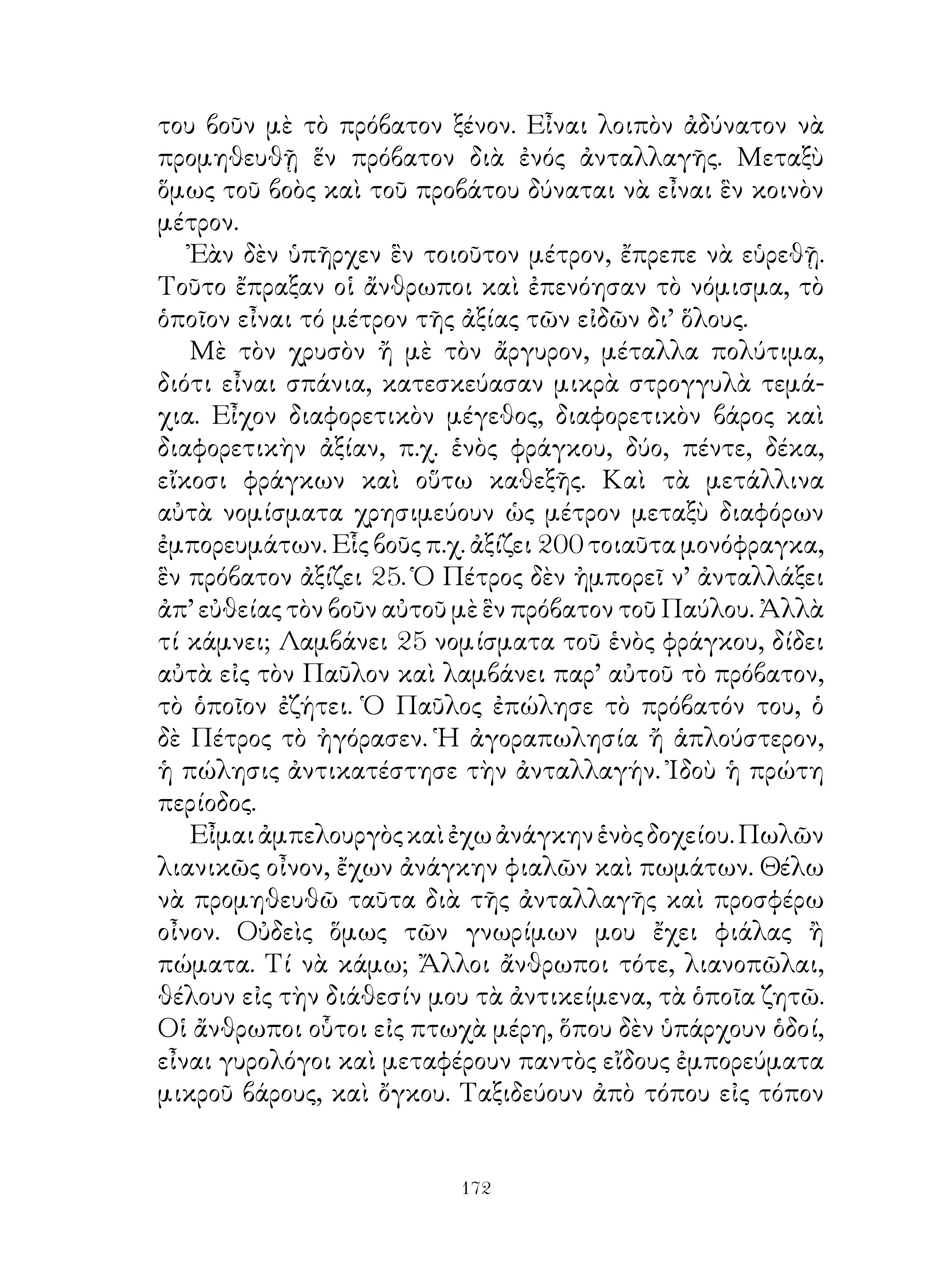 του βοῦν μὲ τὸ πρόβατον ξένον. Εἶναι λοιπὸν ἀδύνατον νὰ
προμηθευθῇ ἕν πρόβατον διὰ ἐνός ἀνταλλαγῆς. Μεταξὺ
ὅμως τοῦ βοὸς καὶ τοῦ προβάτου δύναται νὰ εἶναι ἓν κοινὸν
μέτρον.
   Ἐὰν δὲν ὑπῆρχεν ἓν τοιοῦτον μέτρον, ἔπρεπε νὰ εὑρεθῇ.
Τοῦτο ἔπραξαν οἱ ἄνθρωποι καὶ ἐπενόησαν τὸ νόμισμα, τὸ
ὁποῖον εἶναι τό μέτρον τῆς ἀξίας τῶν εἰδῶν δι’ ὅλους.
   Μὲ τὸν χρυσὸν ἤ μὲ τὸν ἄργυρον, μέταλλα πολύτιμα,
διότι εἶναι σπάνια, κατεσκεύασαν μικρὰ στρογγυλὰ τεμά-
χια. Εἶχον διαφορετικὸν μέγεθος, διαφορετικὸν βάρος καὶ
διαφορετικὴν ἀξίαν, π.χ. ἑνὸς φράγκου, δύο, πέντε, δέκα,
εἴκοσι φράγκων καὶ οὕτω καθεξῆς. Καὶ τὰ μετάλλινα
αὐτὰ νομίσματα χρησιμεύουν ὡς μέτρον μεταξὺ διαφόρων
ἐμπορευμάτων. Εἷς βοῦς π.χ. ἀξίζει 00 τοιαῦτα μονόφραγκα,
ἓν πρόβατον ἀξίζει 5. Ὁ Πέτρος δὲν ἠμπορεῖ ν’ ἀνταλλάξει
ἀπ’ εὐθείας τὸν βοῦν αὐτοῦ μὲ ἓν πρόβατον τοῦ Παύλου. Ἀλλὰ
τί κάμνει; Λαμβάνει 5 νομίσματα τοῦ ἑνὸς φράγκου, δίδει
αὐτὰ εἰς τὸν Παῦλον καὶ λαμβάνει παρ’ αὐτοῦ τὸ πρόβατον,
τὸ ὁποῖον ἐζήτει. Ὁ Παῦλος ἐπώλησε τὸ πρόβατόν του, ὁ
δὲ Πέτρος τὸ ἠγόρασεν. Ἡ ἀγοραπωλησία ἤ ἁπλούστερον,
ἡ πώλησις ἀντικατέστησε τὴν ἀνταλλαγήν. Ἰδοὺ ἡ πρώτη
περίοδος.
   Εἶμαι ἀμπελουργὸς καὶ ἐχω ἀνάγκην ἑνὸς δοχείου. Πωλῶν
λιανικῶς οἶνον, ἔχων ἀνάγκην φιαλῶν καὶ πωμάτων. Θέλω
νὰ προμηθευθῶ ταῦτα διὰ τῆς ἀνταλλαγῆς καὶ προσφέρω
οἶνον. Οὐδεὶς ὅμως τῶν γνωρίμων μου ἔχει φιάλας ἢ
πώματα. Τί νὰ κάμω; Ἄλλοι ἄνθρωποι τότε, λιανοπῶλαι,
θέλουν εἰς τὴν διάθεσίν μου τὰ ἀντικείμενα, τὰ ὁποῖα ζητῶ.
Οἱ ἄνθρωποι οὗτοι εἰς πτωχὰ μέρη, ὅπου δὲν ὑπάρχουν ὁδοί,
εἶναι γυρολόγοι καὶ μεταφέρουν παντὸς εἴδους ἐμπορεύματα
μικροῦ βάρους, καὶ ὄγκου. Ταξιδεύουν ἀπὸ τόπου εἰς τόπον


                          12
 