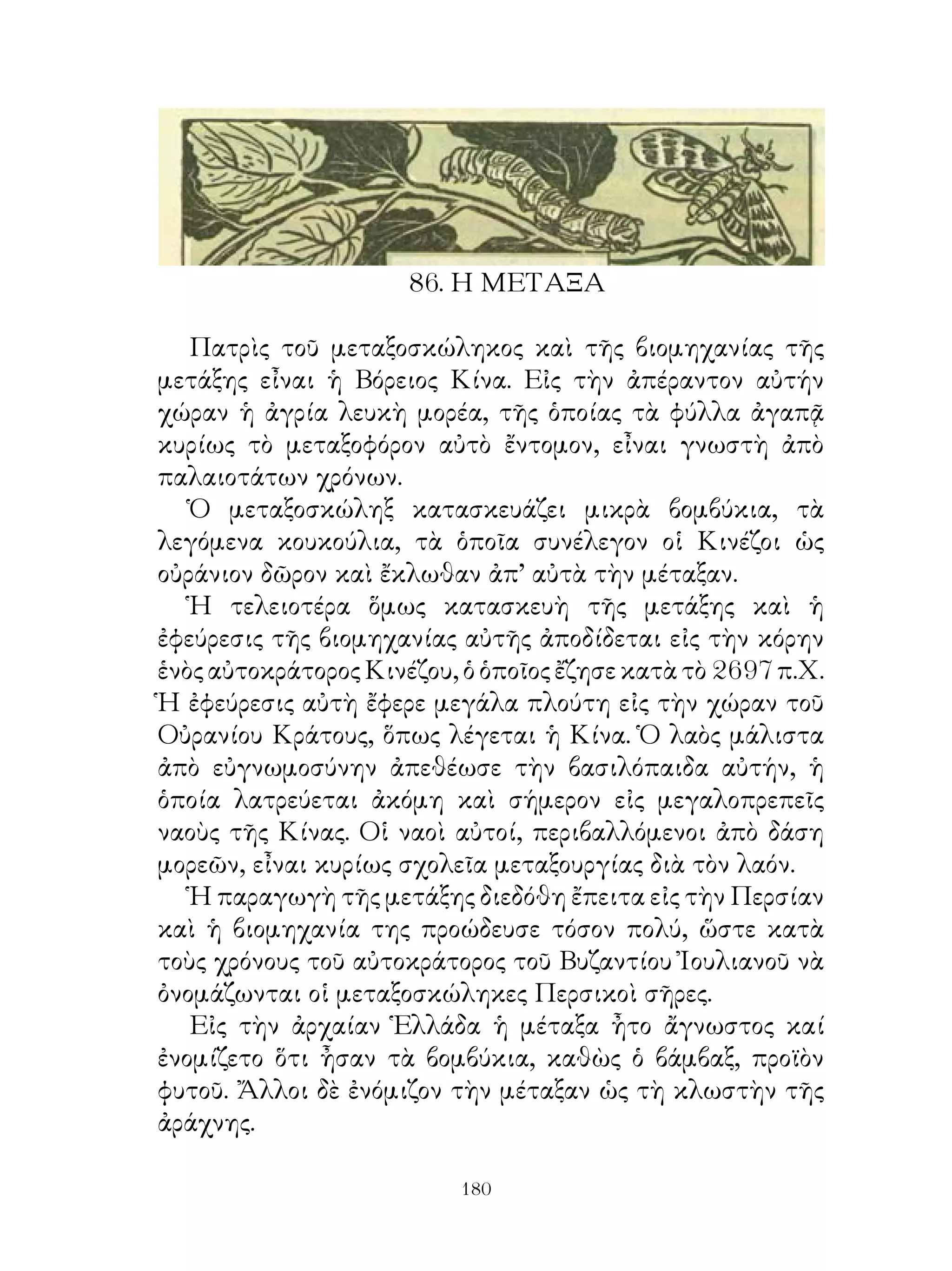 86. Η ΜΕΤΑΞΑ

   Πατρὶς τοῦ μεταξοσκώληκος καὶ τῆς βιομηχανίας τῆς
μετάξης εἶναι ἡ Βόρειος Κίνα. Εἰς τὴν ἀπέραντον αὐτήν
χώραν ἡ ἀγρία λευκὴ μορέα, τῆς ὁποίας τὰ φύλλα ἀγαπᾷ
κυρίως τὸ μεταξοφόρον αὐτὸ ἔντομον, εἶναι γνωστὴ ἀπὸ
παλαιοτάτων χρόνων.
   Ὁ μεταξοσκώληξ κατασκευάζει μικρὰ βομβύκια, τὰ
λεγόμενα κουκούλια, τὰ ὁποῖα συνέλεγον οἱ Κινέζοι ὡς
οὐράνιον δῶρον καὶ ἔκλωθαν ἀπ’ αὐτὰ τὴν μέταξαν.
   Ἡ τελειοτέρα ὅμως κατασκευὴ τῆς μετάξης καὶ ἡ
ἐφεύρεσις τῆς βιομηχανίας αὐτῆς ἀποδίδεται εἰς τὴν κόρην
ἑνὸς αὐτοκράτορος Κινέζου, ὁ ὁποῖος ἔζησε κατὰ τὸ 697 π.Χ.
Ἡ ἐφεύρεσις αὐτὴ ἔφερε μεγάλα πλούτη εἰς τὴν χώραν τοῦ
Οὐρανίου Κράτους, ὅπως λέγεται ἡ Κίνα. Ὁ λαὸς μάλιστα
ἀπὸ εὐγνωμοσύνην ἀπεθέωσε τὴν βασιλόπαιδα αὐτήν, ἡ
ὁποία λατρεύεται ἀκόμη καὶ σήμερον εἰς μεγαλοπρεπεῖς
ναοὺς τῆς Κίνας. Οἱ ναοὶ αὐτοί, περιβαλλόμενοι ἀπὸ δάση
μορεῶν, εἶναι κυρίως σχολεῖα μεταξουργίας διὰ τὸν λαόν.
   Ἡ παραγωγὴ τῆς μετάξης διεδόθη ἔπειτα εἰς τὴν Περσίαν
καὶ ἡ βιομηχανία της προώδευσε τόσον πολύ, ὥστε κατὰ
τοὺς χρόνους τοῦ αὐτοκράτορος τοῦ Βυζαντίου Ἰουλιανοῦ νὰ
ὀνομάζωνται οἱ μεταξοσκώληκες Περσικοὶ σῆρες.
   Εἰς τὴν ἀρχαίαν Ἑλλάδα ἡ μέταξα ἦτο ἄγνωστος καί
ἐνομίζετο ὅτι ἦσαν τὰ βομβύκια, καθὼς ὁ βάμβαξ, προϊὸν
φυτοῦ. Ἄλλοι δὲ ἐνόμιζον τὴν μέταξαν ὡς τὴ κλωστὴν τῆς
ἀράχνης.

                          10
 