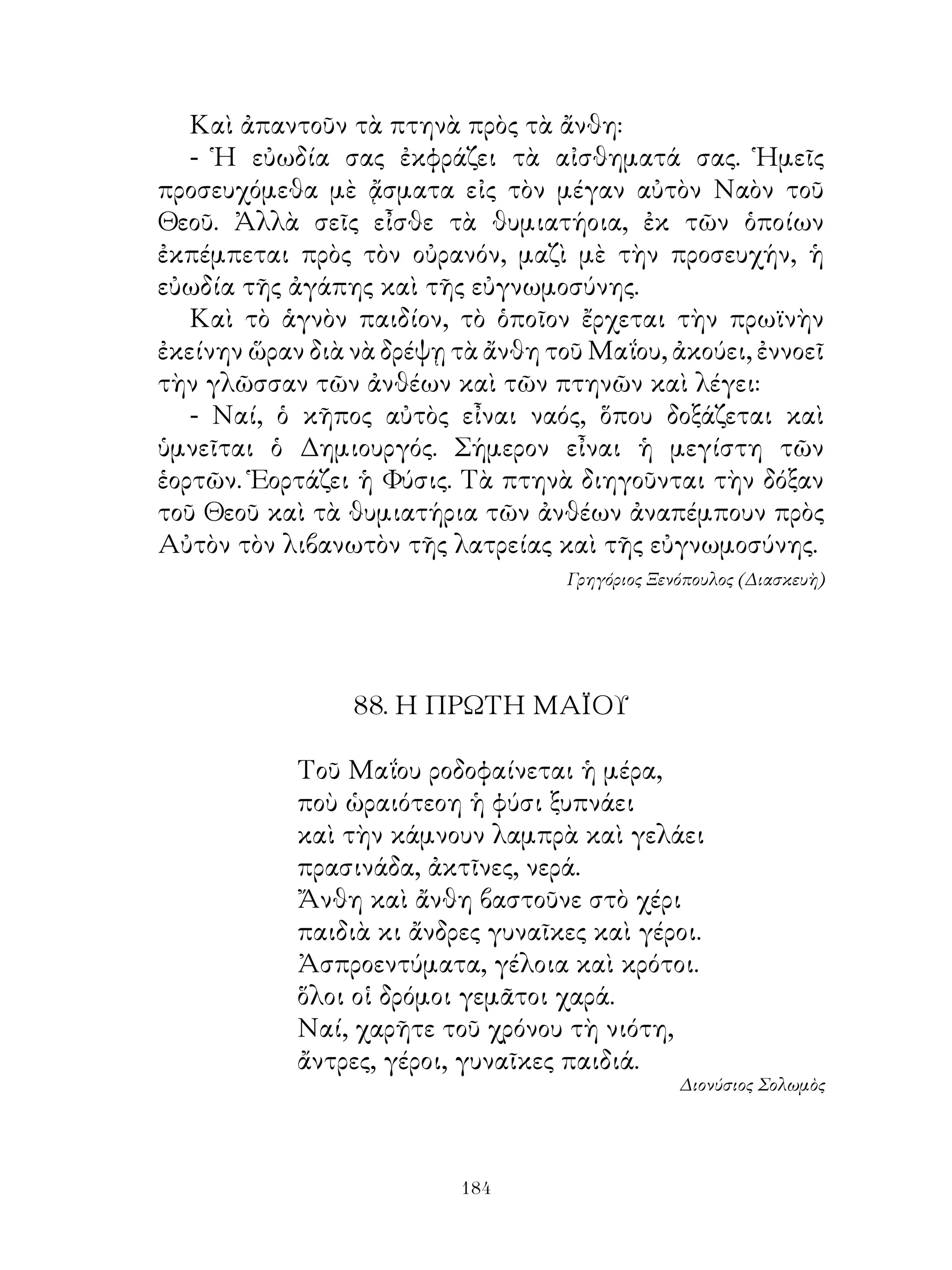 Καὶ ἀπαντοῦν τὰ πτηνὰ πρὸς τὰ ἄνθη:
   - Ἡ εὐωδία σας ἐκφράζει τὰ αἰσθηματά σας. Ἡμεῖς
προσευχόμεθα μὲ ᾄσματα εἰς τὸν μέγαν αὐτὸν Ναὸν τοῦ
Θεοῦ. Ἀλλὰ σεῖς εἶσθε τὰ θυμιατήοια, ἐκ τῶν ὁποίων
ἐκπέμπεται πρὸς τὸν οὐρανόν, μαζὶ μὲ τὴν προσευχήν, ἡ
εὐωδία τῆς ἀγάπης καὶ τῆς εὐγνωμοσύνης.
   Καὶ τὸ ἁγνὸν παιδίον, τὸ ὁποῖον ἔρχεται τὴν πρωϊνὴν
ἐκείνην ὥραν διὰ νὰ δρέψῃ τὰ ἄνθη τοῦ Μαΐου, ἀκούει, ἐννοεῖ
τὴν γλῶσσαν τῶν ἀνθέων καὶ τῶν πτηνῶν καὶ λέγει:
   - Ναί, ὁ κῆπος αὐτὸς εἶναι ναός, ὅπου δοξάζεται καὶ
ὑμνεῖται ὁ Δημιουργός. Σήμερον εἶναι ἡ μεγίστη τῶν
ἑορτῶν. Ἑορτάζει ἡ Φύσις. Τὰ πτηνὰ διηγοῦνται τὴν δόξαν
τοῦ Θεοῦ καὶ τὰ θυμιατήρια τῶν ἀνθέων ἀναπέμπουν πρὸς
Αὐτὸν τὸν λιβανωτὸν τῆς λατρείας καὶ τῆς εὐγνωμοσύνης.
                                    Γρηγόριος Ξενόπουλος (Διασκευὴ)




                 88. Η ΠΡΩΤΗ ΜΑÏΟΥ

            Τοῦ Μαΐου ροδοφαίνεται ἡ μέρα,
            ποὺ ὡραιότεοη ἡ φύσι ξυπνάει
            καὶ τὴν κάμνουν λαμπρὰ καὶ γελάει
            πρασινάδα, ἀκτῖνες, νερά.
            Ἄνθη καὶ ἄνθη βαστοῦνε στὸ χέρι
            παιδιὰ κι ἄνδρες γυναῖκες καὶ γέροι.
            Ἀσπροεντύματα, γέλοια καὶ κρότοι.
            ὅλοι οἱ δρόμοι γεμᾶτοι χαρά.
            Ναί, χαρῆτε τοῦ χρόνου τὴ νιότη,
            ἄντρες, γέροι, γυναῖκες παιδιά.
                                                 Διονύσιος Σολωμὸς




                          14
 