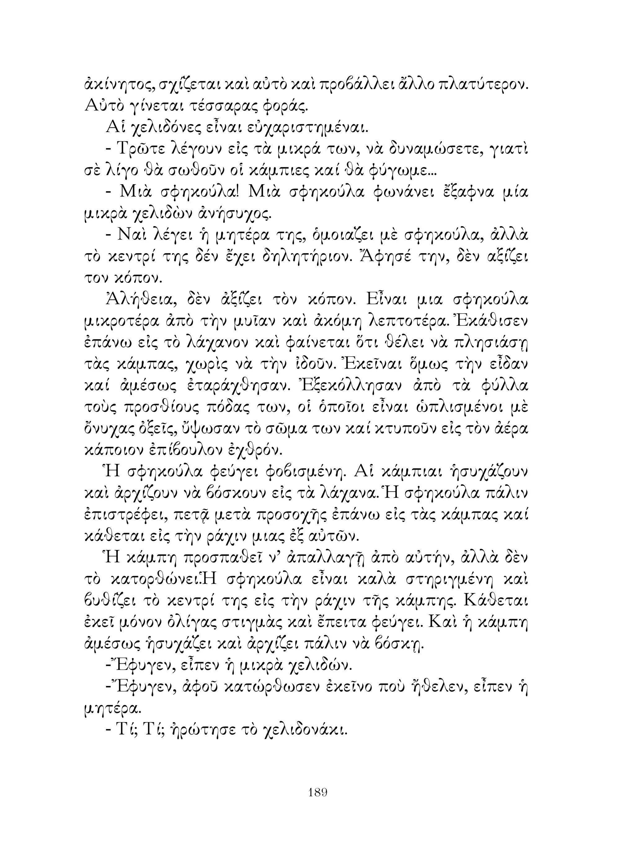 ἀκίνητος, σχίζεται καὶ αὐτὸ καὶ προβάλλει ἄλλο πλατύτερον.
Αὐτὸ γίνεται τέσσαρας φοράς.
   Αἱ χελιδόνες εἶναι εὐχαριστημέναι.
   - Τρῶτε λέγουν εἰς τὰ μικρά των, νὰ δυναμώσετε, γιατὶ
σὲ λίγο θὰ σωθοῦν οἱ κάμπιες καί θὰ φύγωμε...
   - Μιὰ σφηκούλα! Μιὰ σφηκούλα φωνάνει ἔξαφνα μία
μικρὰ χελιδὼν ἀνήσυχος.
   - Ναὶ λέγει ἡ μητέρα της, ὁμοιαζει μὲ σφηκούλα, ἀλλὰ
τὸ κεντρί της δέν ἔχει δηλητήριον. Ἄφησέ την, δὲν αξίζει
τον κόπον.
   Ἀλήθεια, δὲν ἀξίζει τὸν κόπον. Εἶναι μια σφηκούλα
μικροτέρα ἀπὸ τὴν μυῖαν καὶ ἀκόμη λεπτοτέρα. Ἐκάθισεν
ἐπάνω εἰς τὸ λάχανον καὶ φαίνεται ὅτι θέλει νὰ πλησιάσῃ
τὰς κάμπας, χωρὶς νὰ τὴν ἰδοῦν. Ἐκεῖναι ὅμως τὴν εἶδαν
καί ἀμέσως ἐταράχθησαν. Ἐξεκόλλησαν ἀπὸ τὰ φύλλα
τοὺς προσθίους πόδας των, οἱ ὁποῖοι εἶναι ὡπλισμένοι μὲ
ὄνυχας ὀξεῖς, ὔψωσαν τὸ σῶμα των καί κτυποῦν εἰς τὸν ἀέρα
κάποιον ἐπίβουλον ἐχθρόν.
   Ἡ σφηκούλα φεύγει φοβισμένη. Αἱ κάμπιαι ἡσυχάζουν
καὶ ἀρχίζουν νὰ βόσκουν εἰς τὰ λάχανα. Ἡ σφηκούλα πάλιν
ἐπιστρέφει, πετᾷ μετὰ προσοχῆς ἐπάνω εἰς τὰς κάμπας καί
κάθεται εἰς τὴν ράχιν μιας ἐξ αὐτῶν.
   Ἡ κάμπη προσπαθεῖ ν’ ἀπαλλαγῇ ἀπὸ αὐτήν, ἀλλὰ δὲν
τὸ κατορθώνει.Ἡ σφηκούλα εἶναι καλὰ στηριγμένη καὶ
βυθίζει τὸ κεντρί της εἰς τὴν ράχιν τῆς κάμπης. Κάθεται
ἐκεῖ μόνον ὀλίγας στιγμὰς καὶ ἔπειτα φεύγει. Καὶ ἡ κάμπη
ἀμέσως ἡσυχάζει καὶ ἀρχίζει πάλιν νὰ βόσκῃ.
   - Ἔφυγεν, εἶπεν ἡ μικρὰ χελιδών.
   - Ἔφυγεν, ἀφοῦ κατώρθωσεν ἐκεῖνο ποὺ ἤθελεν, εἶπεν ἡ
μητέρα.
   - Τί; Τί; ἠρώτησε τὸ χελιδονάκι.


                             19
 