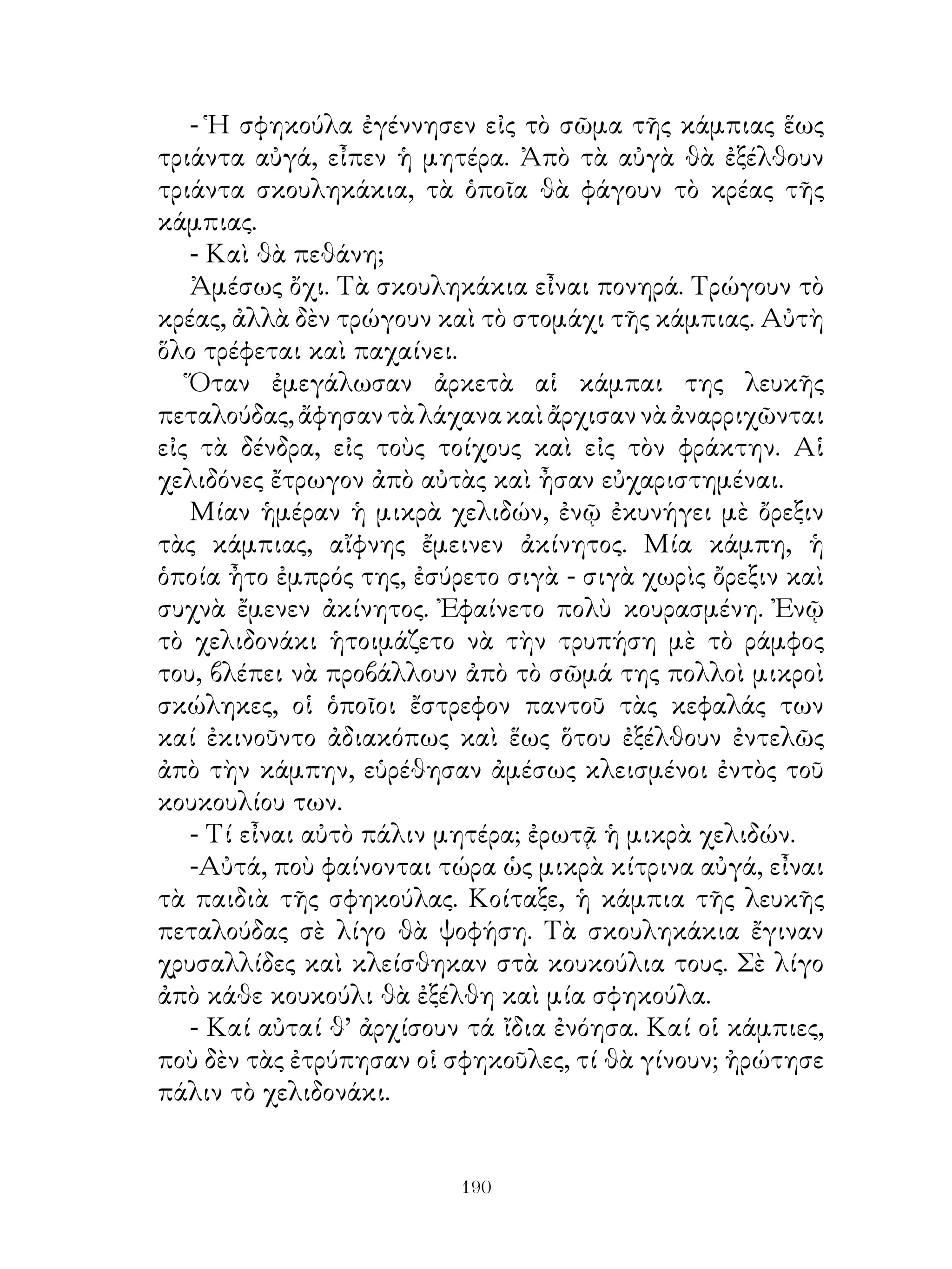 - Ἡ σφηκούλα ἐγέννησεν εἰς τὸ σῶμα τῆς κάμπιας ἕως
τριάντα αὐγά, εἶπεν ἡ μητέρα. Ἀπὸ τὰ αὐγὰ θὰ ἐξέλθουν
τριάντα σκουληκάκια, τὰ ὁποῖα θὰ φάγουν τὸ κρέας τῆς
κάμπιας.
   - Καὶ θὰ πεθάνη;
   Ἀμέσως ὄχι. Τὰ σκουληκάκια εἶναι πονηρά. Τρώγουν τὸ
κρέας, ἀλλὰ δὲν τρώγουν καὶ τὸ στομάχι τῆς κάμπιας. Αὐτὴ
ὅλο τρέφεται καὶ παχαίνει.
   Ὅταν ἐμεγάλωσαν ἀρκετὰ αἱ κάμπαι της λευκῆς
πεταλούδας, ἄφησαν τὰ λάχανα καὶ ἄρχισαν νὰ ἀναρριχῶνται
εἰς τὰ δένδρα, εἰς τοὺς τοίχους καὶ εἰς τὸν φράκτην. Αἱ
χελιδόνες ἔτρωγον ἀπὸ αὐτὰς καὶ ἦσαν εὐχαριστημέναι.
   Μίαν ἡμέραν ἡ μικρὰ χελιδών, ἐνῷ ἐκυνήγει μὲ ὄρεξιν
τὰς κάμπιας, αἴφνης ἔμεινεν ἀκίνητος. Μία κάμπη, ἡ
ὁποία ἦτο ἐμπρός της, ἐσύρετο σιγὰ - σιγὰ χωρὶς ὄρεξιν καὶ
συχνὰ ἔμενεν ἀκίνητος. Ἐφαίνετο πολὺ κουρασμένη. Ἐνῷ
τὸ χελιδονάκι ἡτοιμάζετο νὰ τὴν τρυπήση μὲ τὸ ράμφος
του, βλέπει νὰ προβάλλουν ἀπὸ τὸ σῶμά της πολλοὶ μικροὶ
σκώληκες, οἱ ὁποῖοι ἔστρεφον παντοῦ τὰς κεφαλάς των
καί ἐκινοῦντο ἀδιακόπως καὶ ἕως ὅτου ἐξέλθουν ἐντελῶς
ἀπὸ τὴν κάμπην, εὑρέθησαν ἀμέσως κλεισμένοι ἐντὸς τοῦ
κουκουλίου των.
   - Τί εἶναι αὐτὸ πάλιν μητέρα; ἐρωτᾷ ἡ μικρὰ χελιδών.
   -Αὐτά, ποὺ φαίνονται τώρα ὡς μικρὰ κίτρινα αὐγά, εἶναι
τὰ παιδιὰ τῆς σφηκούλας. Κοίταξε, ἡ κάμπια τῆς λευκῆς
πεταλούδας σὲ λίγο θὰ ψοφήση. Τὰ σκουληκάκια ἔγιναν
χρυσαλλίδες καὶ κλείσθηκαν στὰ κουκούλια τους. Σὲ λίγο
ἀπὸ κάθε κουκούλι θὰ ἐξέλθη καὶ μία σφηκούλα.
   - Καί αὐταί θ’ ἀρχίσουν τά ἴδια ἐνόησα. Καί οἱ κάμπιες,
ποὺ δὲν τὰς ἐτρύπησαν οἱ σφηκοῦλες, τί θὰ γίνουν; ἠρώτησε
πάλιν τὸ χελιδονάκι.


                          190
 