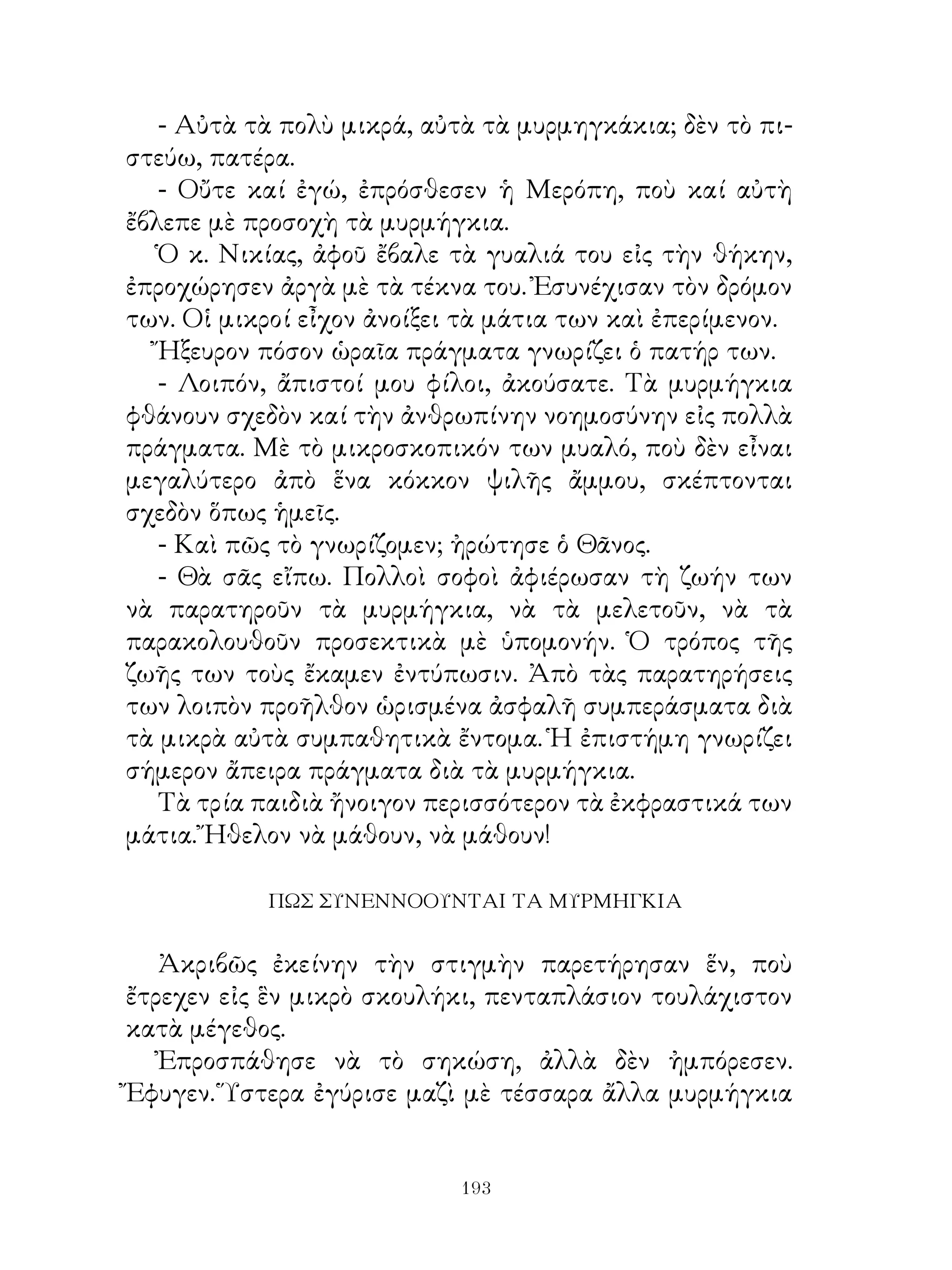 - Αὐτὰ τὰ πολὺ μικρά, αὐτὰ τὰ μυρμηγκάκια; δὲν τὸ πι-
στεύω, πατέρα.
   - Οὔτε καί ἐγώ, ἐπρόσθεσεν ἡ Μερόπη, ποὺ καί αὐτὴ
ἔβλεπε μὲ προσοχὴ τὰ μυρμήγκια.
   Ὁ κ. Νικίας, ἀφοῦ ἔβαλε τὰ γυαλιά του εἰς τὴν θήκην,
ἐπροχώρησεν ἀργὰ μὲ τὰ τέκνα του. Ἐσυνέχισαν τὸν δρόμον
των. Οἱ μικροί εἶχον ἀνοίξει τὰ μάτια των καὶ ἐπερίμενον.
   Ἤξευρον πόσον ὡραῖα πράγματα γνωρίζει ὁ πατήρ των.
   - Λοιπόν, ἄπιστοί μου φίλοι, ἀκούσατε. Τὰ μυρμήγκια
φθάνουν σχεδὸν καί τὴν ἀνθρωπίνην νοημοσύνην εἰς πολλὰ
πράγματα. Μὲ τὸ μικροσκοπικόν των μυαλό, ποὺ δὲν εἶναι
μεγαλύτερο ἀπὸ ἕνα κόκκον ψιλῆς ἄμμου, σκέπτονται
σχεδὸν ὅπως ἡμεῖς.
   - Καὶ πῶς τὸ γνωρίζομεν; ἠρώτησε ὁ Θᾶνος.
   - Θὰ σᾶς εἴπω. Πολλοὶ σοφοὶ ἀφιέρωσαν τὴ ζωήν των
νὰ παρατηροῦν τὰ μυρμήγκια, νὰ τὰ μελετοῦν, νὰ τὰ
παρακολουθοῦν προσεκτικὰ μὲ ὑπομονήν. Ὁ τρόπος τῆς
ζωῆς των τοὺς ἔκαμεν ἐντύπωσιν. Ἀπὸ τὰς παρατηρήσεις
των λοιπὸν προῆλθον ὡρισμένα ἀσφαλῆ συμπεράσματα διὰ
τὰ μικρὰ αὐτὰ συμπαθητικὰ ἔντομα. Ἡ ἐπιστήμη γνωρίζει
σήμερον ἄπειρα πράγματα διὰ τὰ μυρμήγκια.
   Τὰ τρία παιδιὰ ἤνοιγον περισσότερον τὰ ἐκφραστικά των
μάτια. Ἤθελον νὰ μάθουν, νὰ μάθουν!

            ΠΩΣ ΣΥΝΕΝΝΟΟΥΝΤΑΙ ΤΑ ΜΥΡΜΗΓΚΙΑ


   Ἀκριβῶς ἐκείνην τὴν στιγμὴν παρετήρησαν ἕν, ποὺ
ἔτρεχεν εἰς ἓν μικρὸ σκουλήκι, πενταπλάσιον τουλάχιστον
κατὰ μέγεθος.
   Ἐπροσπάθησε νὰ τὸ σηκώση, ἀλλὰ δὲν ἠμπόρεσεν.
Ἔφυγεν. Ὕστερα ἐγύρισε μαζὶ μὲ τέσσαρα ἄλλα μυρμήγκια


                            193
 