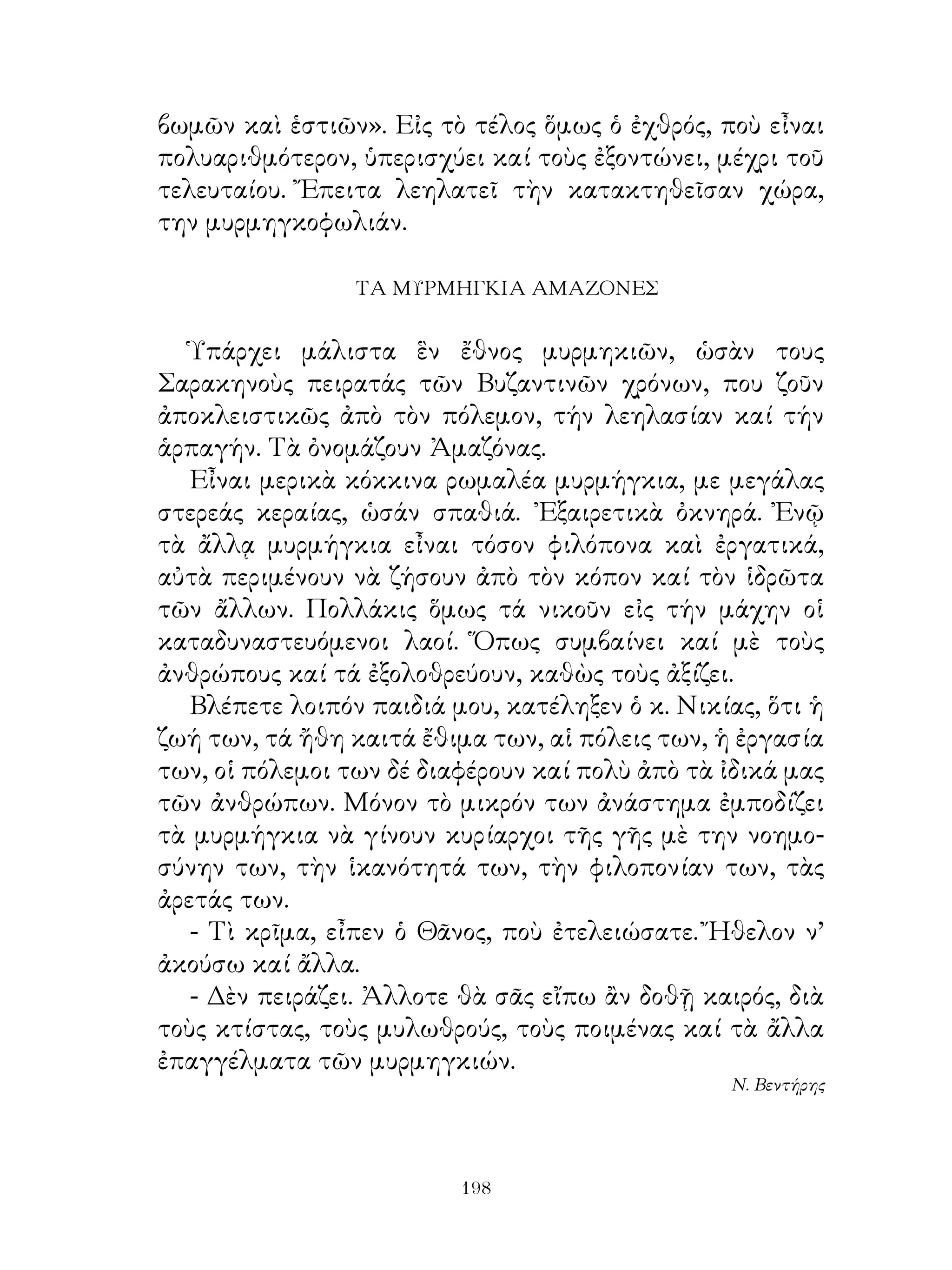 βωμῶν καὶ ἑστιῶν». Εἰς τὸ τέλος ὅμως ὁ ἐχθρός, ποὺ εἶναι
πολυαριθμότερον, ὑπερισχύει καί τοὺς ἐξοντώνει, μέχρι τοῦ
τελευταίου. Ἔπειτα λεηλατεῖ τὴν κατακτηθεῖσαν χώρα,
την μυρμηγκοφωλιάν.

                 ΤΑ ΜΥΡΜΗΓΚΙΑ ΑΜΑΖΟΝΕΣ


   Ὑπάρχει μάλιστα ἓν ἔθνος μυρμηκιῶν, ὡσὰν τους
Σαρακηνοὺς πειρατάς τῶν Βυζαντινῶν χρόνων, που ζοῦν
ἀποκλειστικῶς ἀπὸ τὸν πόλεμον, τήν λεηλασίαν καί τήν
ἁρπαγήν. Τὰ ὀνομάζουν Ἀμαζόνας.
   Εἶναι μερικὰ κόκκινα ρωμαλέα μυρμήγκια, με μεγάλας
στερεάς κεραίας, ὡσάν σπαθιά. ᾽Εξαιρετικὰ ὀκνηρά. Ἐνῷ
τὰ ἄλλᾳ μυρμήγκια εἶναι τόσον φιλόπονα καὶ ἐργατικά,
αὐτὰ περιμένουν νὰ ζήσουν ἀπὸ τὸν κόπον καί τὸν ἱδρῶτα
τῶν ἄλλων. Πολλάκις ὅμως τά νικοῦν εἰς τήν μάχην οἱ
καταδυναστευόμενοι λαοί. Ὅπως συμβαίνει καί μὲ τοὺς
ἀνθρώπους καί τά ἐξολοθρεύουν, καθὼς τοὺς ἀξίζει.
   Βλέπετε λοιπόν παιδιά μου, κατέληξεν ὁ κ. Νικίας, ὅτι ἡ
ζωή των, τά ἤθη καιτά ἔθιμα των, αἱ πόλεις των, ἡ ἐργασία
των, οἱ πόλεμοι των δέ διαφέρουν καί πολὺ ἀπὸ τὰ ἰδικά μας
τῶν ἀνθρώπων. Μόνον τὸ μικρόν των ἀνάστημα ἐμποδίζει
τὰ μυρμήγκια νὰ γίνουν κυρίαρχοι τῆς γῆς μὲ την νοημο-
σύνην των, τὴν ἱκανότητά των, τὴν φιλοπονίαν των, τὰς
ἀρετάς των.
   - Τὶ κρῖμα, εἶπεν ὁ Θᾶνος, ποὺ ἐτελειώσατε. Ἤθελον ν’
ἀκούσω καί ἄλλα.
   - Δὲν πειράζει. Ἀλλοτε θὰ σᾶς εἴπω ἂν δοθῇ καιρός, διὰ
τοὺς κτίστας, τοὺς μυλωθρούς, τοὺς ποιμένας καί τὰ ἄλλα
ἐπαγγέλματα τῶν μυρμηγκιών.
                                                 Ν. Βεντήρης




                          19
 