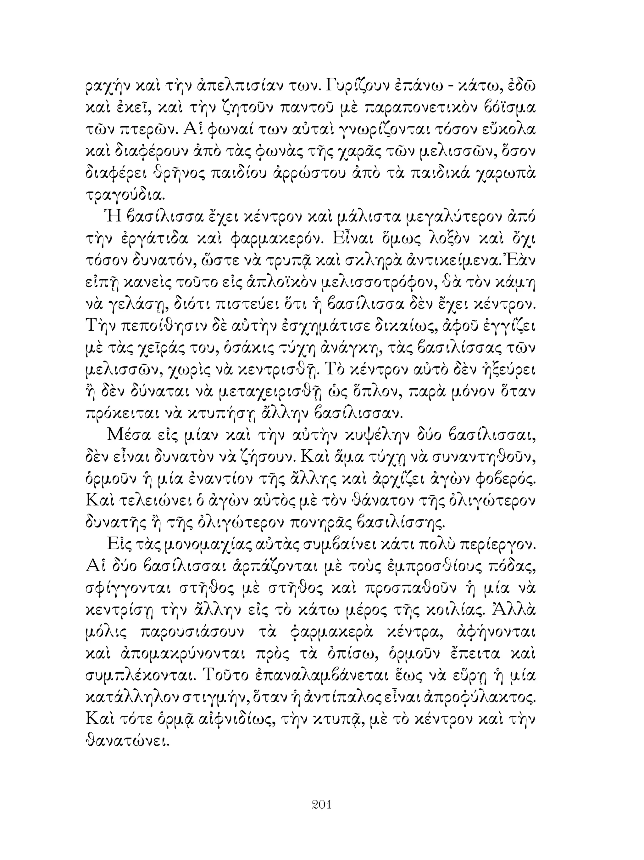 ραχήν καὶ τὴν ἀπελπισίαν των. Γυρίζουν ἐπάνω - κάτω, ἐδῶ
καὶ ἐκεῖ, καὶ τὴν ζητοῦν παντοῦ μὲ παραπονετικὸν βόϊσμα
τῶν πτερῶν. Αἱ φωναί των αὐταὶ γνωρίζονται τόσον εὔκολα
καὶ διαφέρουν ἀπὸ τὰς φωνὰς τῆς χαρᾶς τῶν μελισσῶν, ὅσον
διαφέρει θρῆνος παιδίου ἀρρώστου ἀπὸ τὰ παιδικά χαρωπὰ
τραγούδια.
   Ἡ βασίλισσα ἔχει κέντρον καὶ μάλιστα μεγαλύτερον ἀπό
τὴν ἐργάτιδα καὶ φαρμακερόν. Εἶναι ὅμως λοξὸν καὶ ὄχι
τόσον δυνατόν, ὥστε νὰ τρυπᾷ καὶ σκληρὰ ἀντικείμενα. Ἐὰν
εἰπῇ κανεὶς τοῦτο εἰς ἁπλοϊκὸν μελισσοτρόφον, θὰ τὸν κάμη
νὰ γελάσῃ, διότι πιστεύει ὅτι ἡ βασίλισσα δὲν ἔχει κέντρον.
Τὴν πεποίθησιν δὲ αὐτὴν ἐσχημάτισε δικαίως, ἀφοῦ ἐγγίζει
μὲ τὰς χεῖράς του, ὁσάκις τύχη ἀνάγκη, τὰς βασιλίσσας τῶν
μελισσῶν, χωρὶς νὰ κεντρισθῇ. Τὸ κέντρον αὐτὸ δὲν ἠξεύρει
ἢ δὲν δύναται νὰ μεταχειρισθῇ ὡς ὅπλον, παρὰ μόνον ὅταν
πρόκειται νὰ κτυπήσῃ ἄλλην βασίλισσαν.
   Μέσα εἰς μίαν καὶ τὴν αὐτὴν κυψέλην δύο βασίλισσαι,
δὲν εἶναι δυνατὸν νὰ ζήσουν. Καὶ ἅμα τύχῃ νὰ συναντηθοῦν,
ὁρμοῦν ἡ μία ἐναντίον τῆς ἄλλης καὶ ἀρχίζει ἀγὼν φοβερός.
Καὶ τελειώνει ὁ ἀγὼν αὐτὸς μὲ τὸν θάνατον τῆς ὀλιγώτερον
δυνατῆς ἢ τῆς ὀλιγώτερον πονηρᾶς βασιλίσσης.
   Εἰς τὰς μονομαχίας αὐτὰς συμβαίνει κάτι πολὺ περίεργον.
Αἱ δύο βασίλισσαι ἁρπάζονται μὲ τοὺς ἐμπροσθίους πόδας,
σφίγγονται στῆθος μὲ στῆθος καὶ προσπαθοῦν ἡ μία νὰ
κεντρίσῃ τὴν ἄλλην εἰς τὸ κάτω μέρος τῆς κοιλίας. Ἀλλὰ
μόλις παρουσιάσουν τὰ φαρμακερὰ κέντρα, ἀφήνονται
καὶ ἀπομακρύνονται πρὸς τὰ ὀπίσω, ὁρμοῦν ἔπειτα καὶ
συμπλέκονται. Τοῦτο ἐπαναλαμβάνεται ἕως νὰ εὕρῃ ἡ μία
κατάλληλον στιγμήν, ὅταν ἡ ἀντίπαλος εἶναι ἀπροφύλακτος.
Καὶ τότε ὁρμᾷ αἰφνιδίως, τὴν κτυπᾷ, μὲ τὸ κέντρον καὶ τὴν
θανατώνει.


                             201
 