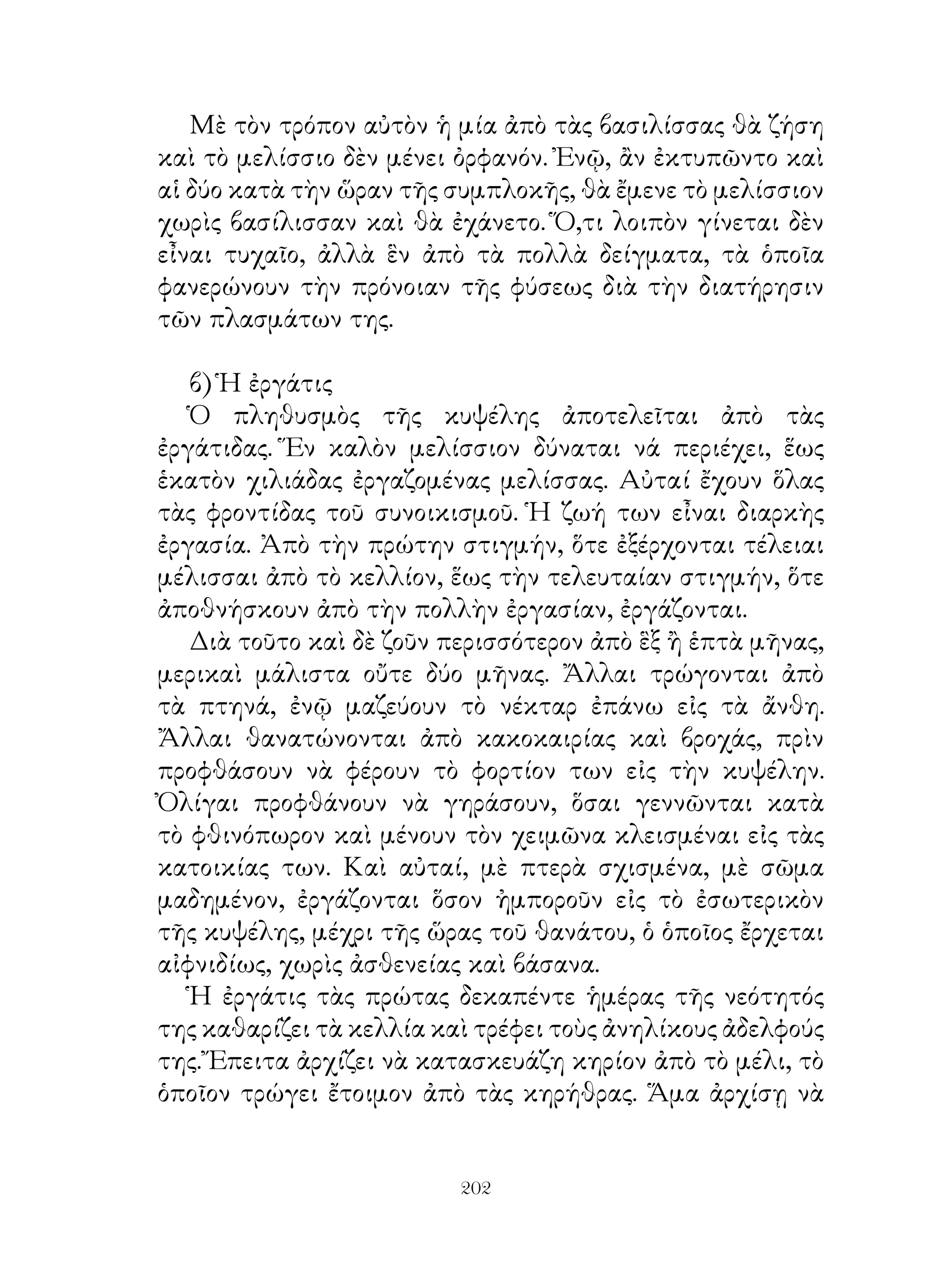 Μὲ τὸν τρόπον αὐτὸν ἡ μία ἀπὸ τὰς βασιλίσσας θὰ ζήση
καὶ τὸ μελίσσιο δὲν μένει ὀρφανόν. Ἐνῷ, ἂν ἐκτυπῶντο καὶ
αἱ δύο κατὰ τὴν ὥραν τῆς συμπλοκῆς, θὰ ἔμενε τὸ μελίσσιον
χωρὶς βασίλισσαν καὶ θὰ ἐχάνετο. Ὅ,τι λοιπὸν γίνεται δὲν
εἶναι τυχαῖο, ἀλλὰ ἓν ἀπὸ τὰ πολλὰ δείγματα, τὰ ὁποῖα
φανερώνουν τὴν πρόνοιαν τῆς φύσεως διὰ τὴν διατήρησιν
τῶν πλασμάτων της.

   β) Ἡ ἐργάτις
   Ὁ πληθυσμὸς τῆς κυψέλης ἀποτελεῖται ἀπὸ τὰς
ἐργάτιδας. Ἕν καλὸν μελίσσιον δύναται νά περιέχει, ἕως
ἑκατὸν χιλιάδας ἐργαζομένας μελίσσας. Αὐταί ἔχουν ὅλας
τὰς φροντίδας τοῦ συνοικισμοῦ. Ἡ ζωή των εἶναι διαρκὴς
ἐργασία. Ἀπὸ τὴν πρώτην στιγμήν, ὅτε ἐξέρχονται τέλειαι
μέλισσαι ἀπὸ τὸ κελλίον, ἕως τὴν τελευταίαν στιγμήν, ὅτε
ἀποθνήσκουν ἀπὸ τὴν πολλὴν ἐργασίαν, ἐργάζονται.
   Διὰ τοῦτο καὶ δὲ ζοῦν περισσότερον ἀπὸ ἓξ ἢ ἑπτὰ μῆνας,
μερικαὶ μάλιστα οὔτε δύο μῆνας. Ἄλλαι τρώγονται ἀπὸ
τὰ πτηνά, ἐνῷ μαζεύουν τὸ νέκταρ ἐπάνω εἰς τὰ ἄνθη.
Ἄλλαι θανατώνονται ἀπὸ κακοκαιρίας καὶ βροχάς, πρὶν
προφθάσουν νὰ φέρουν τὸ φορτίον των εἰς τὴν κυψέλην.
Ὀλίγαι προφθάνουν νὰ γηράσουν, ὅσαι γεννῶνται κατὰ
τὸ φθινόπωρον καὶ μένουν τὸν χειμῶνα κλεισμέναι εἰς τὰς
κατοικίας των. Καὶ αὐταί, μὲ πτερὰ σχισμένα, μὲ σῶμα
μαδημένον, ἐργάζονται ὅσον ἠμποροῦν εἰς τὸ ἐσωτερικὸν
τῆς κυψέλης, μέχρι τῆς ὥρας τοῦ θανάτου, ὁ ὁποῖος ἔρχεται
αἰφνιδίως, χωρὶς ἀσθενείας καὶ βάσανα.
   Ἡ ἐργάτις τὰς πρώτας δεκαπέντε ἡμέρας τῆς νεότητός
της καθαρίζει τὰ κελλία καὶ τρέφει τοὺς ἀνηλίκους ἀδελφούς
της. Ἔπειτα ἀρχίζει νὰ κατασκευάζη κηρίον ἀπὸ τὸ μέλι, τὸ
ὁποῖον τρώγει ἔτοιμον ἀπὸ τὰς κηρήθρας. Ἅμα ἀρχίσῃ νὰ


                          202
 