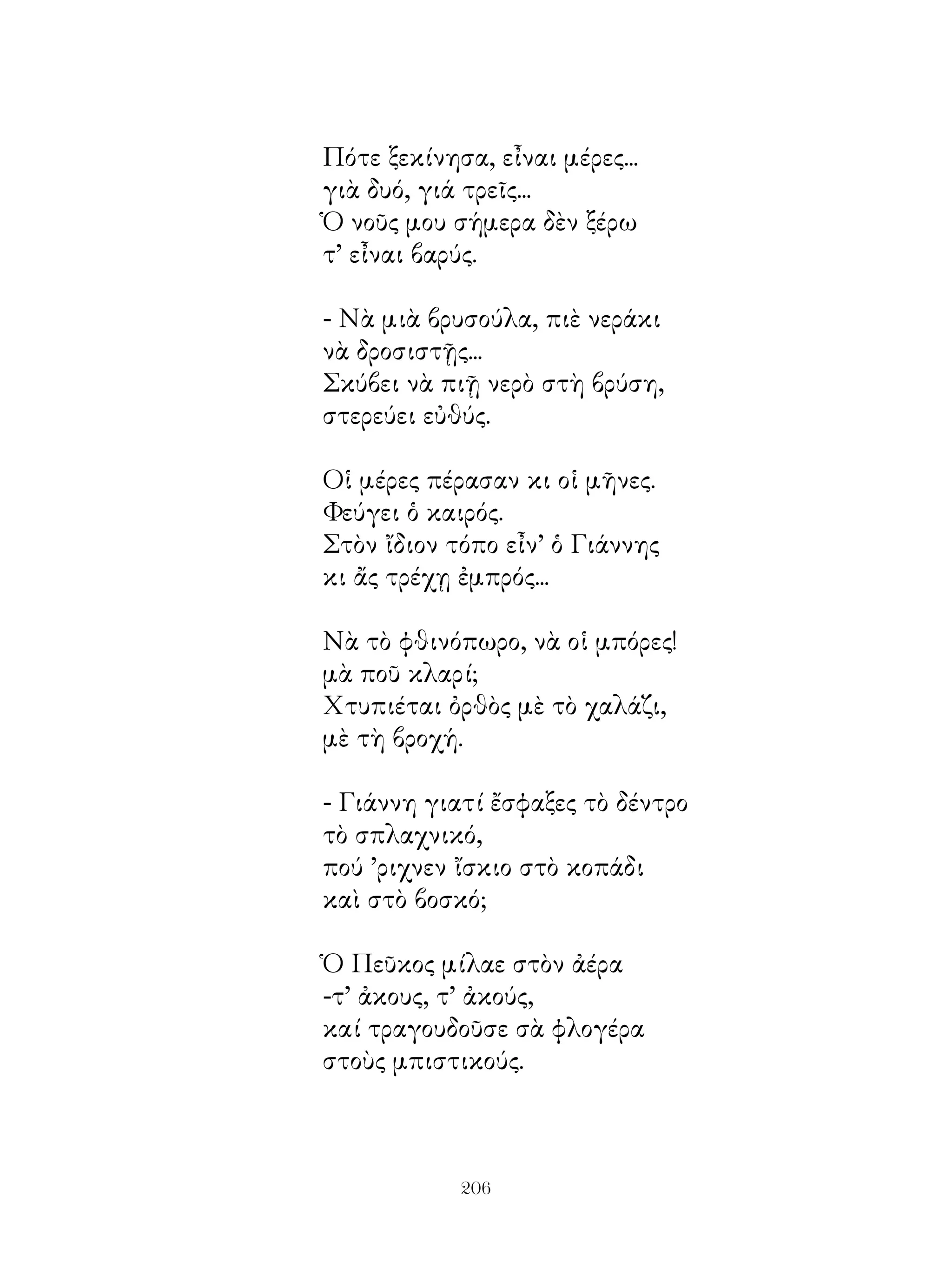 Πότε ξεκίνησα, εἶναι μέρες...
γιὰ δυό, γιά τρεῖς...
Ὁ νοῦς μου σήμερα δὲν ξέρω
τ’ εἶναι βαρύς.

- Νὰ μιὰ βρυσούλα, πιὲ νεράκι
νὰ δροσιστῇς...
Σκύβει νὰ πιῇ νερὸ στὴ βρύση,
στερεύει εὐθύς.

Οἱ μέρες πέρασαν κι οἱ μῆνες.
Φεύγει ὁ καιρός.
Στὸν ἴδιον τόπο εἶν’ ὁ Γιάννης
κι ἄς τρέχῃ ἐμπρός...

Νὰ τὸ φθινόπωρο, νὰ οἱ μπόρες!
μὰ ποῦ κλαρί;
Χτυπιέται ὀρθὸς μὲ τὸ χαλάζι,
μὲ τὴ βροχή.

- Γιάννη γιατί ἔσφαξες τὸ δέντρο
τὸ σπλαχνικό,
πού ’ριχνεν ἴσκιο στὸ κοπάδι
καὶ στὸ βοσκό;

Ὁ Πεῦκος μίλαε στὸν ἀέρα
-τ’ ἀκους, τ’ ἀκούς,
καί τραγουδοῦσε σὰ φλογέρα
στοὺς μπιστικούς.



            206
 