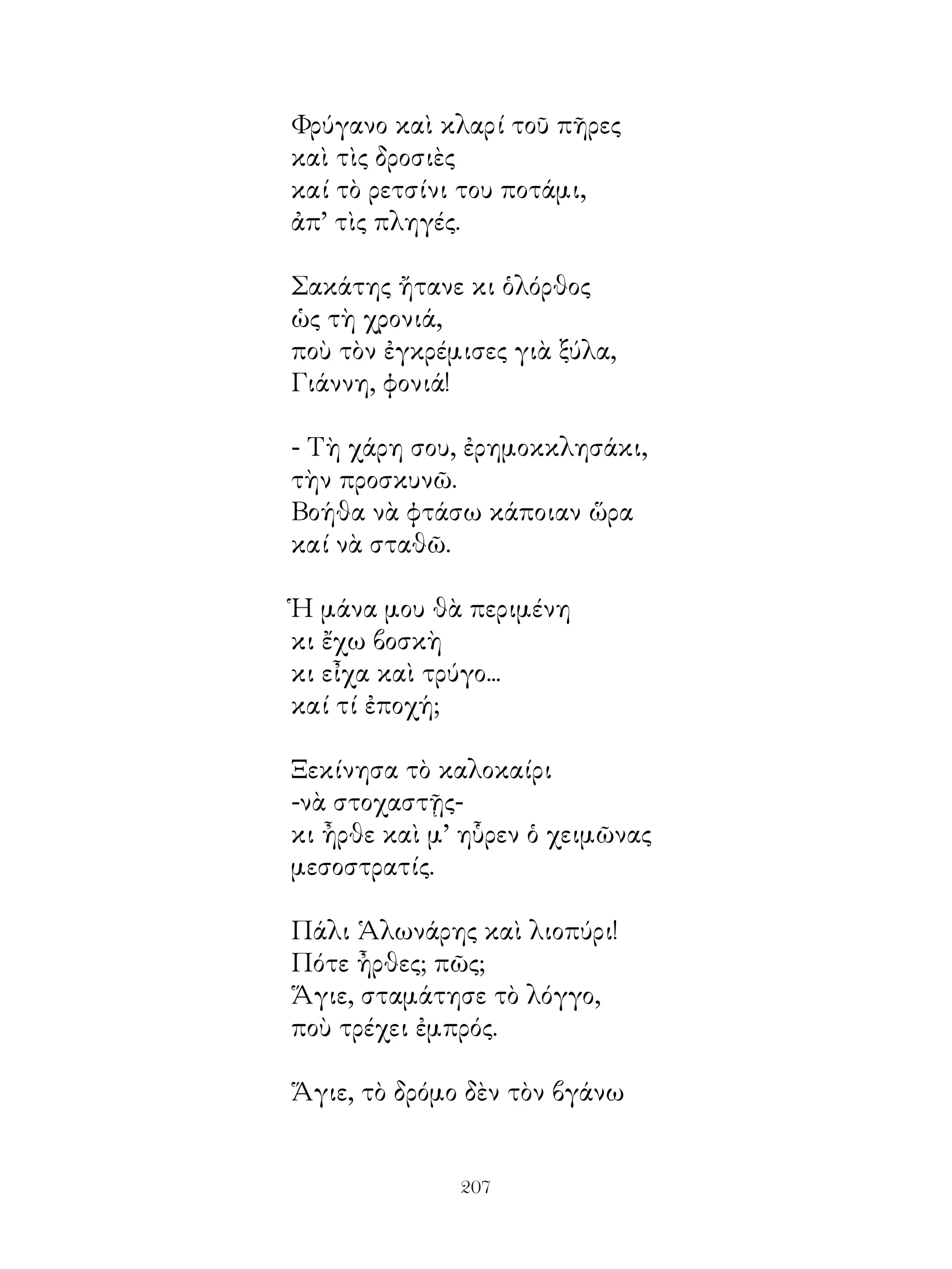 Φρύγανο καὶ κλαρί τοῦ πῆρες
καὶ τὶς δροσιὲς
καί τὸ ρετσίνι του ποτάμι,
ἀπ’ τὶς πληγές.

Σακάτης ἤτανε κι ὁλόρθος
ὡς τὴ χρονιά,
ποὺ τὸν ἐγκρέμισες γιὰ ξύλα,
Γιάννη, φονιά!

- Τὴ χάρη σου, ἐρημοκκλησάκι,
τὴν προσκυνῶ.
Βοήθα νὰ φτάσω κάποιαν ὥρα
καί νὰ σταθῶ.

Ἡ μάνα μου θὰ περιμένη
κι ἔχω βοσκὴ
κι εἶχα καὶ τρύγο...
καί τί ἐποχή;

Ξεκίνησα τὸ καλοκαίρι
-νὰ στοχαστῇς-
κι ἦρθε καὶ μ’ ηὗρεν ὁ χειμῶνας
μεσοστρατίς.

Πάλι Ἁλωνάρης καὶ λιοπύρι!
Πότε ἦρθες; πῶς;
Ἅγιε, σταμάτησε τὸ λόγγο,
ποὺ τρέχει ἐμπρός.

Ἅγιε, τὸ δρόμο δὲν τὸν βγάνω


              20
 