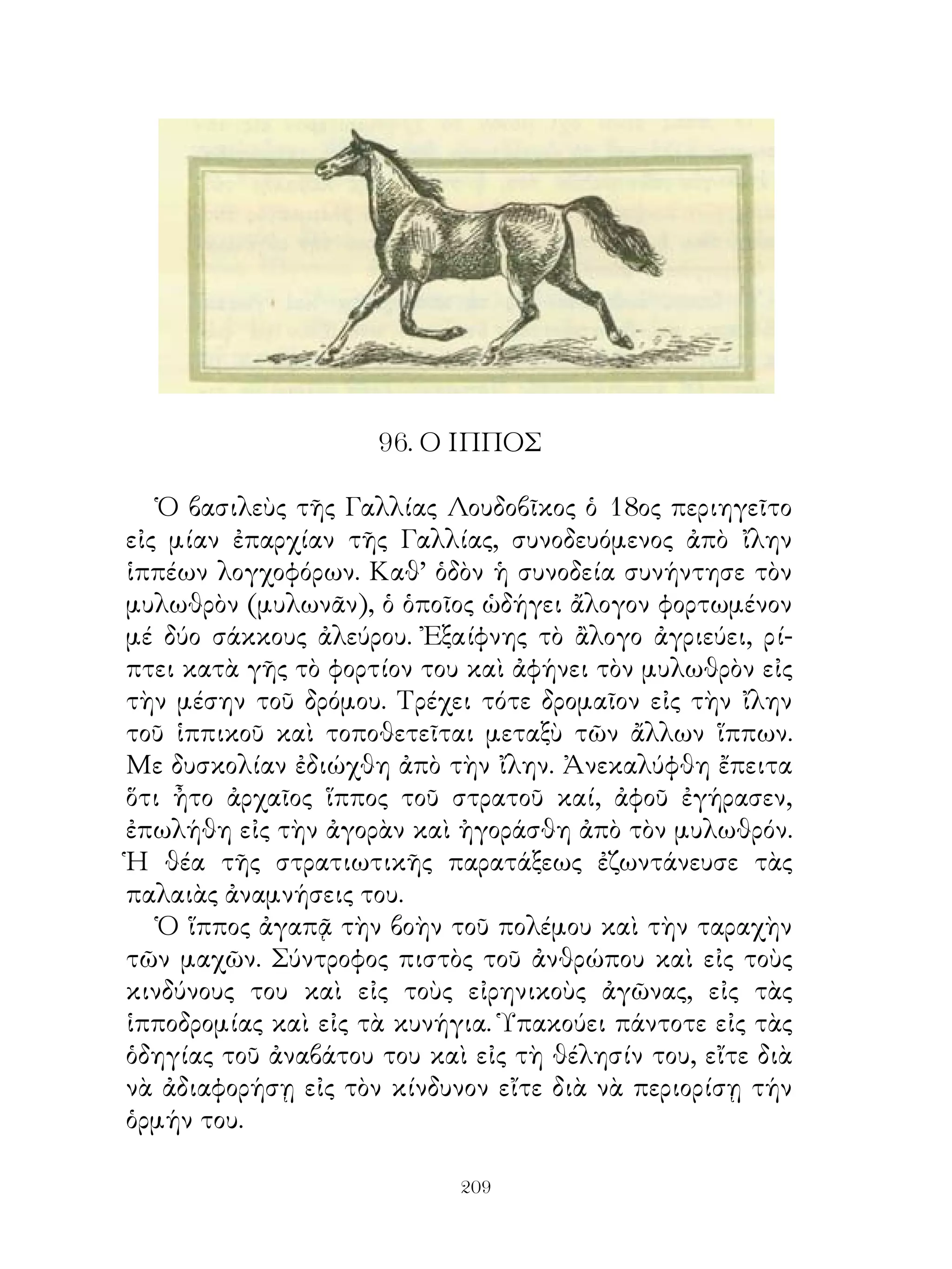 96. Ο ΙΠΠΟΣ

   Ὁ βασιλεὺς τῆς Γαλλίας Λουδοβῖκος ὁ 8ος περιηγεῖτο
εἰς μίαν ἐπαρχίαν τῆς Γαλλίας, συνοδευόμενος ἀπὸ ἴλην
ἱππέων λογχοφόρων. Καθ’ ὁδὸν ἡ συνοδεία συνήντησε τὸν
μυλωθρὸν (μυλωνᾶν), ὁ ὁποῖος ὡδήγει ἄλογον φορτωμένον
μέ δύο σάκκους ἀλεύρου. Ἐξαίφνης τὸ ἂλογο ἀγριεύει, ρί-
πτει κατὰ γῆς τὸ φορτίον του καὶ ἀφήνει τὸν μυλωθρὸν εἰς
τὴν μέσην τοῦ δρόμου. Τρέχει τότε δρομαῖον εἰς τὴν ἴλην
τοῦ ἱππικοῦ καὶ τοποθετεῖται μεταξὺ τῶν ἄλλων ἵππων.
Με δυσκολίαν ἐδιώχθη ἀπὸ τὴν ἴλην. Ἀνεκαλύφθη ἔπειτα
ὅτι ἦτο ἀρχαῖος ἵππος τοῦ στρατοῦ καί, ἀφοῦ ἐγήρασεν,
ἐπωλήθη εἰς τὴν ἀγορὰν καὶ ἠγοράσθη ἀπὸ τὸν μυλωθρόν.
Ἡ θέα τῆς στρατιωτικῆς παρατάξεως ἐζωντάνευσε τὰς
παλαιὰς ἀναμνήσεις του.
   Ὁ ἵππος ἀγαπᾷ τὴν βοὴν τοῦ πολέμου καὶ τὴν ταραχὴν
τῶν μαχῶν. Σύντροφος πιστὸς τοῦ ἀνθρώπου καὶ εἰς τοὺς
κινδύνους του καὶ εἰς τοὺς εἰρηνικοὺς ἀγῶνας, εἰς τὰς
ἱπποδρομίας καὶ εἰς τὰ κυνήγια. Ὑπακούει πάντοτε εἰς τὰς
ὁδηγίας τοῦ ἀναβάτου του καὶ εἰς τὴ θέλησίν του, εἴτε διὰ
νὰ ἀδιαφορήσῃ εἰς τὸν κίνδυνον εἴτε διὰ νὰ περιορίσῃ τήν
ὁρμήν του.

                            209
 