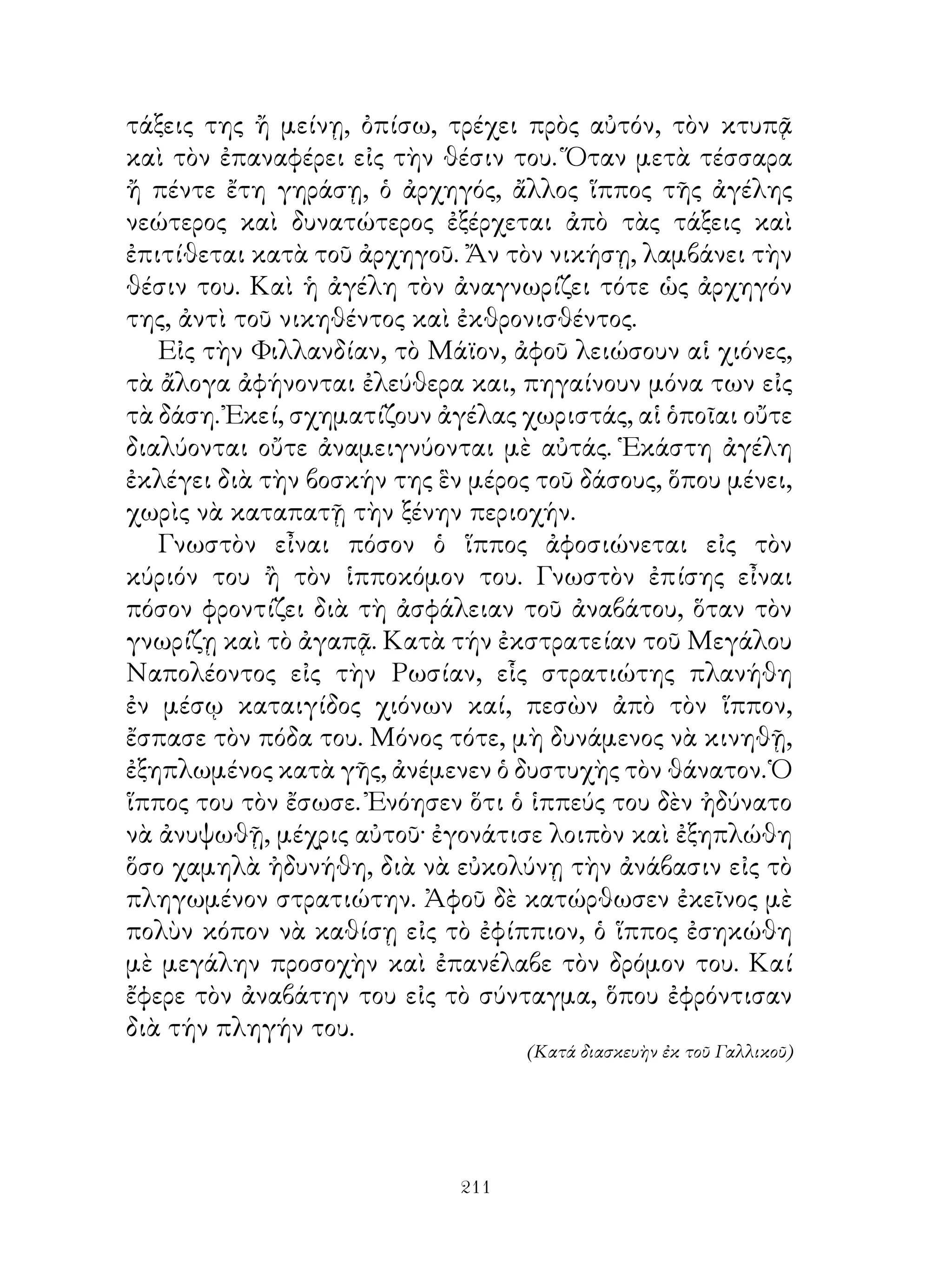 τάξεις της ἤ μείνῃ, ὀπίσω, τρέχει πρὸς αὐτόν, τὸν κτυπᾷ
καὶ τὸν ἐπαναφέρει εἰς τὴν θέσιν του. Ὅταν μετὰ τέσσαρα
ἤ πέντε ἔτη γηράσῃ, ὁ ἀρχηγός, ἄλλος ἵππος τῆς ἀγέλης
νεώτερος καὶ δυνατώτερος ἐξέρχεται ἀπὸ τὰς τάξεις καὶ
ἐπιτίθεται κατὰ τοῦ ἀρχηγοῦ. Ἄν τὸν νικήσῃ, λαμβάνει τὴν
θέσιν του. Καὶ ἡ ἀγέλη τὸν ἀναγνωρίζει τότε ὡς ἀρχηγόν
της, ἀντὶ τοῦ νικηθέντος καὶ ἐκθρονισθέντος.
   Εἰς τὴν Φιλλανδίαν, τὸ Μάϊον, ἀφοῦ λειώσουν αἱ χιόνες,
τὰ ἄλογα ἀφήνονται ἐλεύθερα και, πηγαίνουν μόνα των εἰς
τὰ δάση. Ἐκεί, σχηματίζουν ἀγέλας χωριστάς, αἱ ὁποῖαι οὔτε
διαλύονται οὔτε ἀναμειγνύονται μὲ αὐτάς. Ἑκάστη ἀγέλη
ἐκλέγει διὰ τὴν βοσκήν της ἓν μέρος τοῦ δάσους, ὅπου μένει,
χωρὶς νὰ καταπατῇ τὴν ξένην περιοχήν.
   Γνωστὸν εἶναι πόσον ὁ ἵππος ἀφοσιώνεται εἰς τὸν
κύριόν του ἢ τὸν ἱπποκόμον του. Γνωστὸν ἐπίσης εἶναι
πόσον φροντίζει διὰ τὴ ἀσφάλειαν τοῦ ἀναβάτου, ὅταν τὸν
γνωρίζῃ καὶ τὸ ἀγαπᾷ. Κατὰ τήν ἐκστρατείαν τοῦ Μεγάλου
Ναπολέοντος εἰς τὴν Ρωσίαν, εἷς στρατιώτης πλανήθη
ἐν μέσῳ καταιγίδος χιόνων καί, πεσὼν ἀπὸ τὸν ἵππον,
ἔσπασε τὸν πόδα του. Μόνος τότε, μὴ δυνάμενος νὰ κινηθῇ,
ἐξηπλωμένος κατὰ γῆς, ἀνέμενεν ὁ δυστυχὴς τὸν θάνατον. Ὁ
ἵππος του τὸν ἔσωσε. Ἐνόησεν ὅτι ὁ ἱππεύς του δὲν ἠδύνατο
νὰ ἀνυψωθῇ, μέχρις αὐτοῦ· ἐγονάτισε λοιπὸν καὶ ἐξηπλώθη
ὅσο χαμηλὰ ἠδυνήθη, διὰ νὰ εὐκολύνῃ τὴν ἀνάβασιν εἰς τὸ
πληγωμένον στρατιώτην. Ἀφοῦ δὲ κατώρθωσεν ἐκεῖνος μὲ
πολὺν κόπον νὰ καθίσῃ εἰς τὸ ἐφίππιον, ὁ ἵππος ἐσηκώθη
μὲ μεγάλην προσοχὴν καὶ ἐπανέλαβε τὸν δρόμον του. Καί
ἔφερε τὸν ἀναβάτην του εἰς τὸ σύνταγμα, ὅπου ἐφρόντισαν
διὰ τήν πληγήν του.
                                   (Κατά διασκευὴν ἐκ τοῦ Γαλλικοῦ)




                             211
 