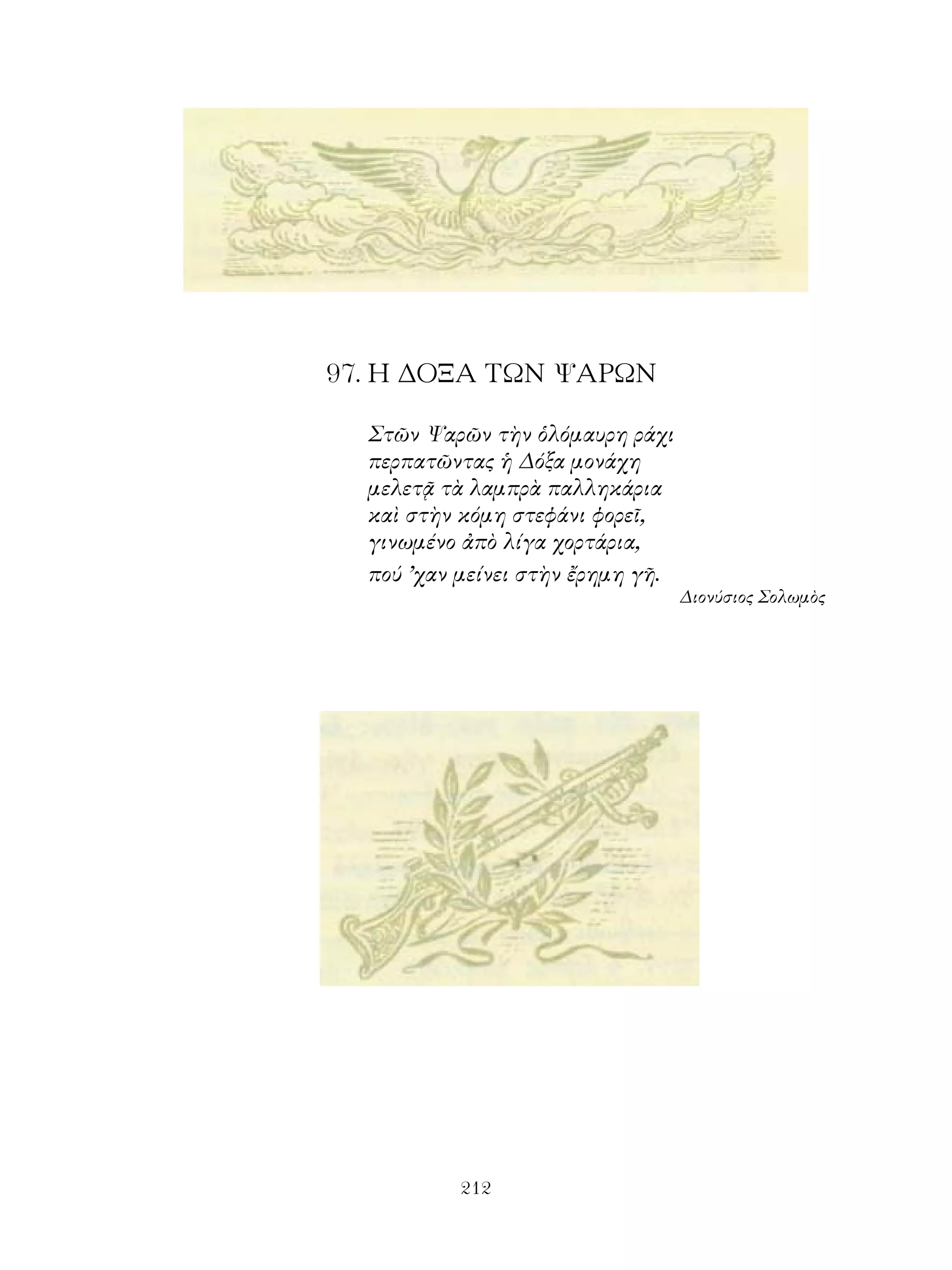 97. Η ΔΟΞΑ ΤΩΝ ΨΑΡΩΝ

  Στῶν Ψαρῶν τὴν ὁλόμαυρη ράχι
  περπατῶντας ἡ Δόξα μονάχη
  μελετᾷ τὰ λαμπρὰ παλληκάρια
  καὶ στὴν κόμη στεφάνι φορεῖ,
  γινωμένο ἀπὸ λίγα χορτάρια,
  πού ’χαν μείνει στὴν ἔρημη γῆ.
                                   Διονύσιος Σολωμὸς




           212
 
