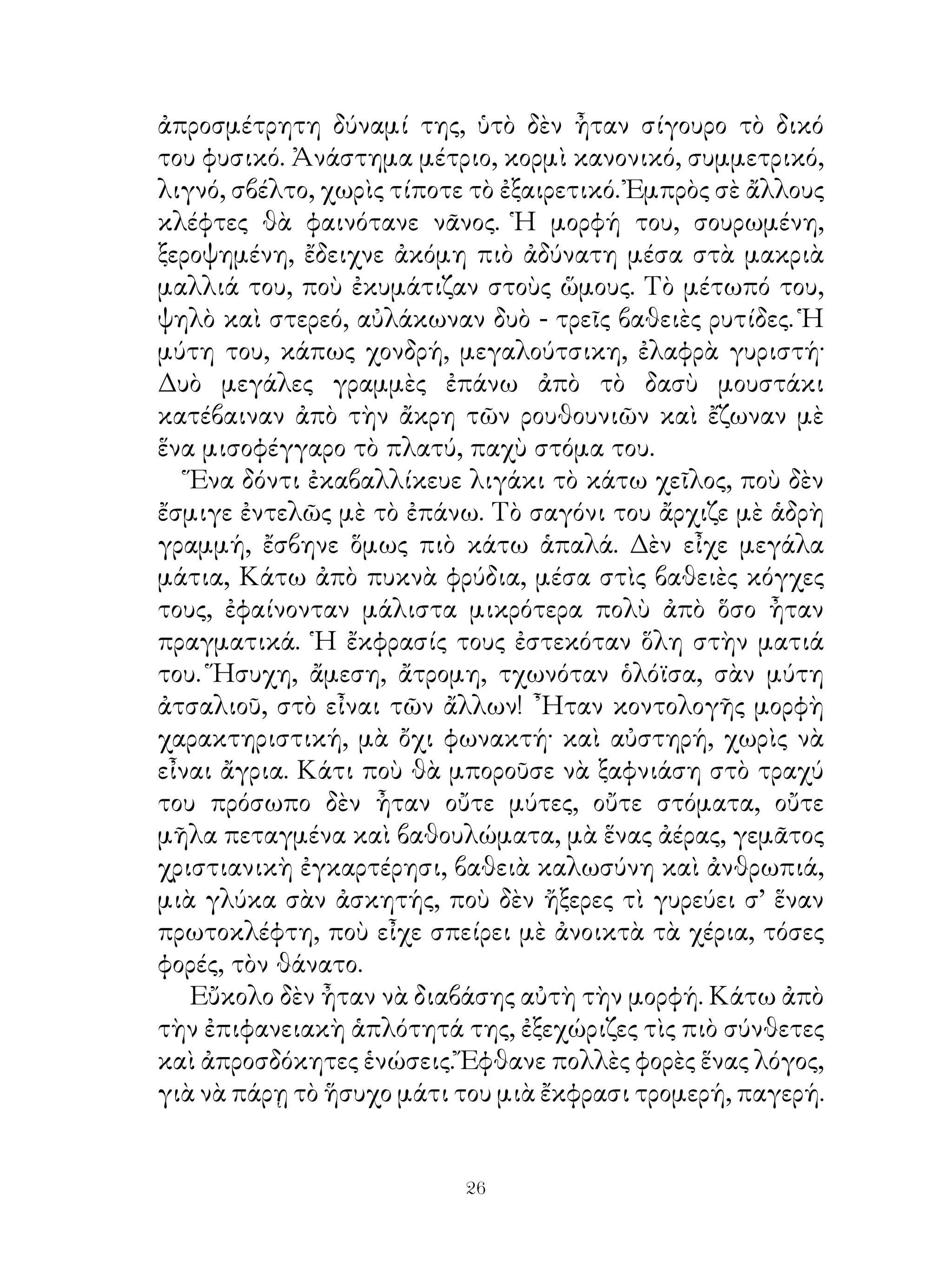 ἀπροσμέτρητη δύναμί της, ὑτὸ δὲν ἦταν σίγουρο τὸ δικό
του φυσικό. Ἀνάστημα μέτριο, κορμὶ κανονικό, συμμετρικό,
λιγνό, σβέλτο, χωρὶς τίποτε τὸ ἐξαιρετικό. Ἐμπρὸς σὲ ἄλλους
κλέφτες θὰ φαινότανε νᾶνος. Ἡ μορφή του, σουρωμένη,
ξεροψημένη, ἔδειχνε ἀκόμη πιὸ ἀδύνατη μέσα στὰ μακριὰ
μαλλιά του, ποὺ ἐκυμάτιζαν στοὺς ὥμους. Τὸ μέτωπό του,
ψηλὸ καὶ στερεό, αὐλάκωναν δυὸ - τρεῖς βαθειὲς ρυτίδες. Ἡ
μύτη του, κάπως χονδρή, μεγαλούτσικη, ἐλαφρὰ γυριστή·
Δυὸ μεγάλες γραμμὲς ἐπάνω ἀπὸ τὸ δασὺ μουστάκι
κατέβαιναν ἀπὸ τὴν ἄκρη τῶν ρουθουνιῶν καὶ ἔζωναν μὲ
ἕνα μισοφέγγαρο τὸ πλατύ, παχὺ στόμα του.
   Ἕνα δόντι ἐκαβαλλίκευε λιγάκι τὸ κάτω χεῖλος, ποὺ δὲν
ἔσμιγε ἐντελῶς μὲ τὸ ἐπάνω. Τὸ σαγόνι του ἄρχιζε μὲ ἁδρὴ
γραμμή, ἔσβηνε ὅμως πιὸ κάτω ἁπαλά. Δὲν εἶχε μεγάλα
μάτια, Κάτω ἀπὸ πυκνὰ φρύδια, μέσα στὶς βαθειὲς κόγχες
τους, ἐφαίνονταν μάλιστα μικρότερα πολὺ ἀπὸ ὅσο ἦταν
πραγματικά. ῾Η ἔκφρασίς τους ἐστεκόταν ὅλη στὴν ματιά
του. Ἥσυχη, ἄμεση, ἄτρομη, τχωνόταν ὁλόϊσα, σὰν μύτη
ἀτσαλιοῦ, στὸ εἶναι τῶν ἄλλων! ῏Ηταν κοντολογῆς μορφὴ
χαρακτηριστική, μὰ ὄχι φωνακτή· καὶ αὐστηρή, χωρὶς νὰ
εἶναι ἄγρια. Κάτι ποὺ θὰ μποροῦσε νὰ ξαφνιάση στὸ τραχύ
του πρόσωπο δὲν ἦταν οὔτε μύτες, οὔτε στόματα, οὔτε
μῆλα πεταγμένα καὶ βαθουλώματα, μὰ ἕνας ἀέρας, γεμᾶτος
χριστιανικὴ ἐγκαρτέρησι, βαθειὰ καλωσύνη καὶ ἀνθρωπιά,
μιὰ γλύκα σὰν ἀσκητής, ποὺ δὲν ἤξερες τὶ γυρεύει σ’ ἕναν
πρωτοκλέφτη, ποὺ εἶχε σπείρει μὲ ἀνοικτὰ τὰ χέρια, τόσες
φορές, τὸν θάνατο.
   Εὔκολο δὲν ἦταν νὰ διαβάσης αὐτὴ τὴν μορφή. Κάτω ἀπὸ
τὴν ἐπιφανειακὴ ἁπλότητά της, ἐξεχώριζες τὶς πιὸ σύνθετες
καὶ ἀπροσδόκητες ἑνώσεις. Ἔφθανε πολλὲς φορὲς ἕνας λόγος,
γιὰ νὰ πάρῃ τὸ ἥσυχο μάτι του μιὰ ἔκφρασι τρομερή, παγερή.


                           26
 
