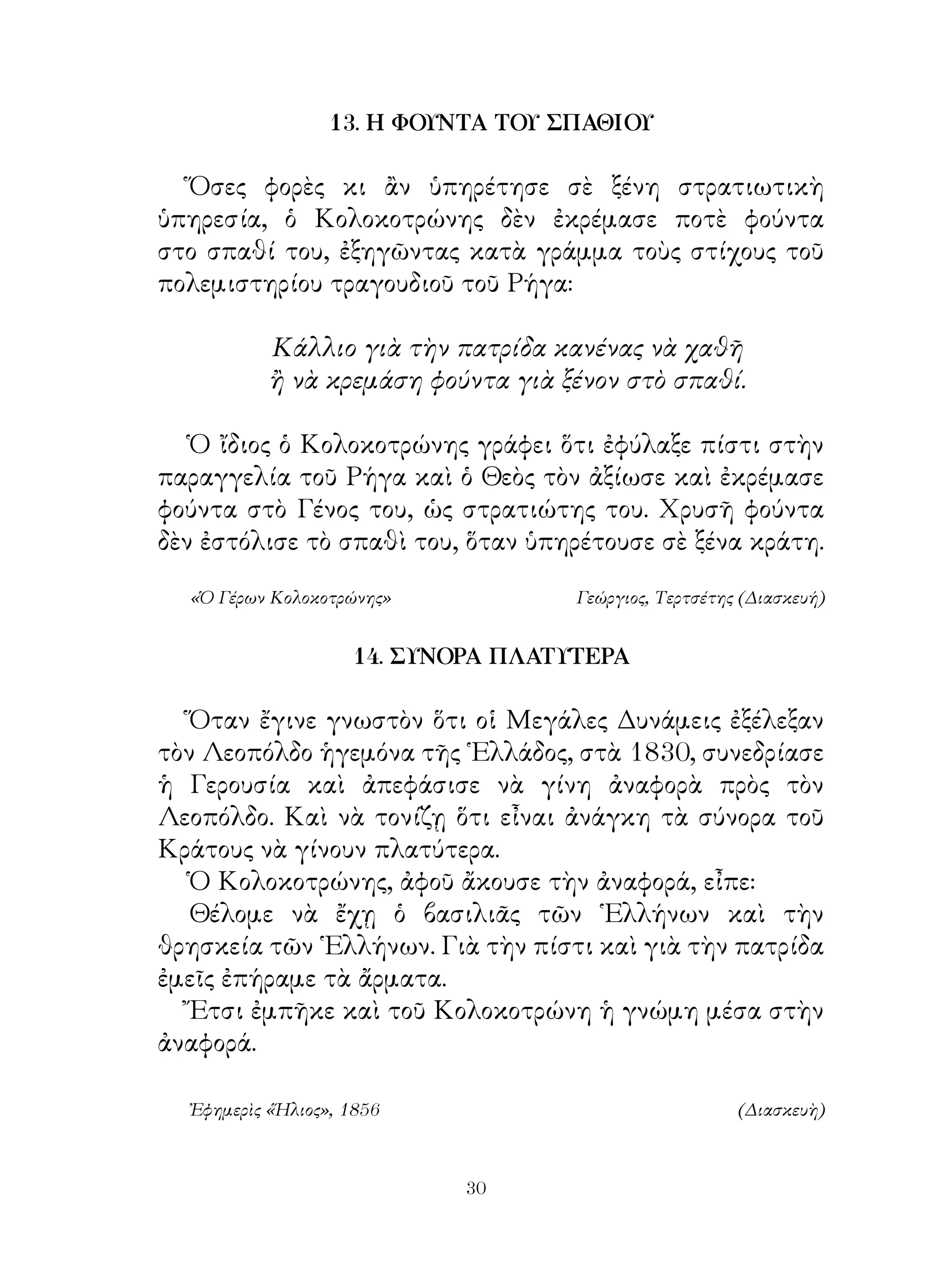 13. Η ΦΟΥΝΤΑ ΤΟΥ ΣΠΑΘΙΟΥ

  Ὅσες φορὲς κι ἂν ὑπηρέτησε σὲ ξένη στρατιωτικὴ
ὑπηρεσία, ὁ Κολοκοτρώνης δὲν ἐκρέμασε ποτὲ φούντα
στο σπαθί του, ἐξηγῶντας κατὰ γράμμα τοὺς στίχους τοῦ
πολεμιστηρίου τραγουδιοῦ τοῦ Ρήγα:

           Κάλλιο γιὰ τὴν πατρίδα κανένας νὰ χαθῆ
           ἢ νὰ κρεμάση φούντα γιὰ ξένον στὸ σπαθί.

   Ὁ ἴδιος ὁ Κολοκοτρώνης γράφει ὅτι ἐφύλαξε πίστι στὴν
παραγγελία τοῦ Ρήγα καὶ ὁ Θεὸς τὸν ἀξίωσε καὶ ἐκρέμασε
φούντα στὸ Γένος του, ὡς στρατιώτης του. Χρυσῆ φούντα
δὲν ἐστόλισε τὸ σπαθὶ του, ὅταν ὑπηρέτουσε σὲ ξένα κράτη.

  «Ὁ Γέρων Κολοκοτρώνης»            Γεώργιος, Τερτσέτης (Διασκευή)


                    14. ΣΥΝΟΡΑ ΠΛΑΤΥΤΕΡΑ

   Ὅταν ἔγινε γνωστὸν ὅτι οἱ Μεγάλες Δυνάμεις ἐξέλεξαν
τὸν Λεοπόλδο ἡγεμόνα τῆς ῾Ελλάδος, στὰ 80, συνεδρίασε
ἡ Γερουσία καὶ ἀπεφάσισε νὰ γίνη ἀναφορὰ πρὸς τὸν
Λεοπόλδο. Καὶ νὰ τονίζῃ ὅτι εἶναι ἀνάγκη τὰ σύνορα τοῦ
Κράτους νὰ γίνουν πλατύτερα.
   Ὁ Κολοκοτρώνης, ἀφοῦ ἄκουσε τὴν ἀναφορά, εἶπε:
   Θέλομε νὰ ἔχῃ ὁ βασιλιᾶς τῶν ῾Ελλήνων καὶ τὴν
θρησκεία τῶν ῾Ελλήνων. Γιὰ τὴν πίστι καὶ γιὰ τὴν πατρίδα
ἐμεῖς ἐπήραμε τὰ ἄρματα.
   Ἔτσι ἐμπῆκε καὶ τοῦ Κολοκοτρώνη ἡ γνώμη μέσα στὴν
ἀναφορά.

  Ἐφημερὶς «Ἥλιος», 1856                               (Διασκευὴ)



                            30
 
