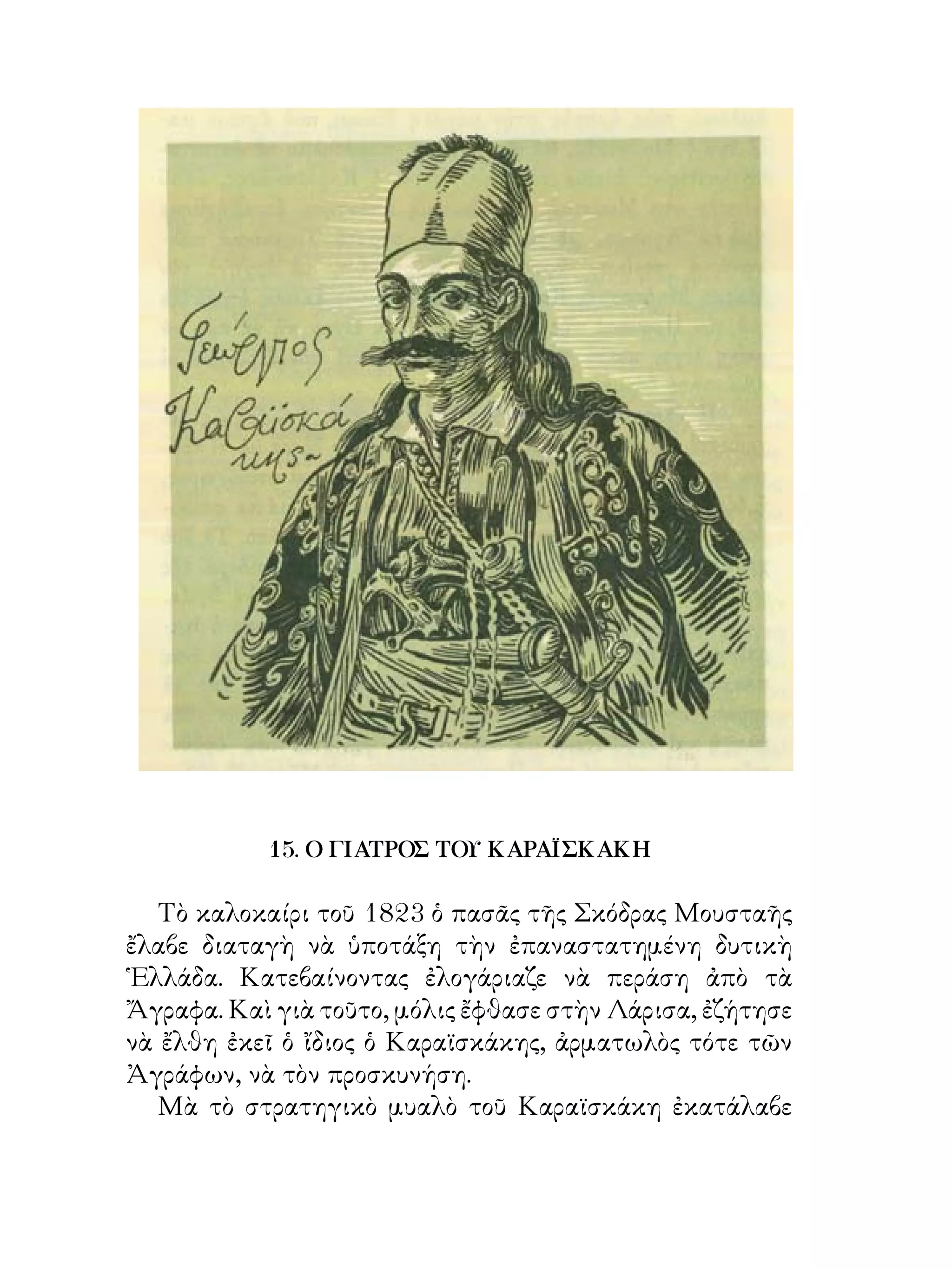 15. Ο ΓΙΑΤΡΟΣ ΤΟΥ ΚΑΡΑΪΣΚΑΚΗ

   Τὸ καλοκαίρι τοῦ 8 ὁ πασᾶς τῆς Σκόδρας Μουσταῆς
ἔλαβε διαταγὴ νὰ ὑποτάξη τὴν ἐπαναστατημένη δυτικὴ
῾Ελλάδα. Κατεβαίνοντας ἐλογάριαζε νὰ περάση ἀπὸ τὰ
Ἄγραφα. Καὶ γιὰ τοῦτο, μόλις ἔφθασε στὴν Λάρισα, ἐζήτησε
νὰ ἔλθη ἐκεῖ ὁ ἴδιος ὁ Καραϊσκάκης, ἀρματωλὸς τότε τῶν
Ἀγράφων, νὰ τὸν προσκυνήση.
   Μὰ τὸ στρατηγικὸ μυαλὸ τοῦ Καραϊσκάκη ἐκατάλαβε
 