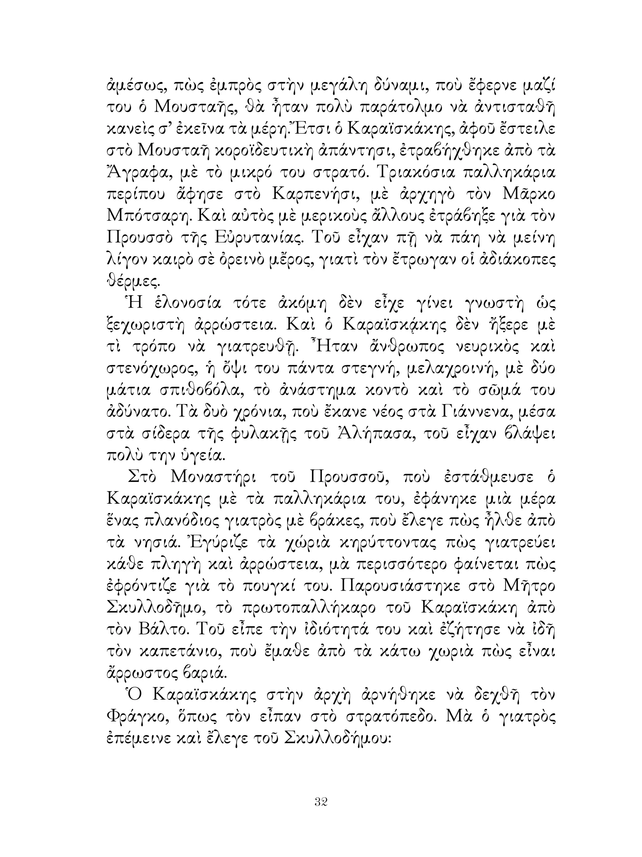 ἀμέσως, πὼς ἐμπρὸς στὴν μεγάλη δύναμι, ποὺ ἔφερνε μαζί
του ὁ Μουσταῆς, θὰ ἦταν πολὺ παράτολμο νὰ ἀντισταθῆ
κανεὶς σ’ ἐκεῖνα τὰ μέρη. Ἔτσι ὁ Καραϊσκάκης, ἀφοῦ ἔστειλε
στὸ Μουσταῆ κοροϊδευτικὴ ἀπάντησι, ἐτραβήχθηκε ἀπὸ τὰ
Ἄγραφα, μὲ τὸ μικρό του στρατό. Τριακόσια παλληκάρια
περίπου ἄφησε στὸ Καρπενήσι, μὲ ἀρχηγὸ τὸν Μᾶρκο
Μπότσαρη. Καὶ αὐτὸς μὲ μερικοὺς ἄλλους ἐτράβηξε γιὰ τὸν
Προυσσὸ τῆς Εὐρυτανίας. Τοῦ εἶχαν πῇ νὰ πάη νὰ μείνη
λίγον καιρὸ σὲ ὀρεινὸ μἔρος, γιατὶ τὸν ἔτρωγαν οἱ ἀδιάκοπες
θέρμες.
   Ἡ ἑλονοσία τότε ἀκόμη δὲν εἶχε γίνει γνωστὴ ὡς
ξεχωριστὴ ἀρρώστεια. Καὶ ὁ Καραϊσκᾴκης δὲν ἤξερε μὲ
τὶ τρόπο νὰ γιατρευθῇ. ῏Ηταν ἄνθρωπος νευρικὸς καὶ
στενόχωρος, ἡ ὄψι του πάντα στεγνή, μελαχροινή, μὲ δύο
μάτια σπιθοβόλα, τὸ ἀνάστημα κοντὸ καὶ τὸ σῶμά του
ἀδύνατο. Τὰ δυὸ χρόνια, ποὺ ἔκανε νέος στὰ Γιάννενα, μέσα
στὰ σίδερα τῆς φυλακῇς τοῦ Ἀλήπασα, τοῦ εἶχαν βλάψει
πολὺ την ὑγεία.
   Στὸ Μοναστήρι τοῦ Προυσσοῦ, ποὺ ἐστάθμευσε ὁ
Καραϊσκάκης μὲ τὰ παλληκάρια του, ἐφάνηκε μιὰ μέρα
ἕνας πλανόδιος γιατρὸς μὲ βράκες, ποὺ ἔλεγε πὼς ἦλθε ἀπὸ
τὰ νησιά. Ἐγύριζε τὰ χώριὰ κηρύττοντας πὼς γιατρεύει
κάθε πληγὴ καὶ ἀρρώστεια, μὰ περισσότερο φαίνεται πὼς
ἐφρόντιζε γιὰ τὸ πουγκί του. Παρουσιάστηκε στὸ Μῆτρο
Σκυλλοδῆμο, τὸ πρωτοπαλλήκαρο τοῦ Καραϊσκάκη ἀπὸ
τὸν Βάλτο. Τοῦ εἶπε τὴν ἰδιότητά του καὶ ἐζήτησε νὰ ἰδῆ
τὸν καπετάνιο, ποὺ ἔμαθε ἀπὸ τὰ κάτω χωριὰ πὼς εἶναι
ἄρρωστος βαριά.
   Ὁ Καραϊσκάκης στὴν ἀρχὴ ἀρνήθηκε νὰ δεχθῆ τὸν
Φράγκο, ὅπως τὸν εἶπαν στὸ στρατόπεδο. Μὰ ὁ γιατρὸς
ἐπέμεινε καὶ ἔλεγε τοῦ Σκυλλοδήμου:


                           32
 