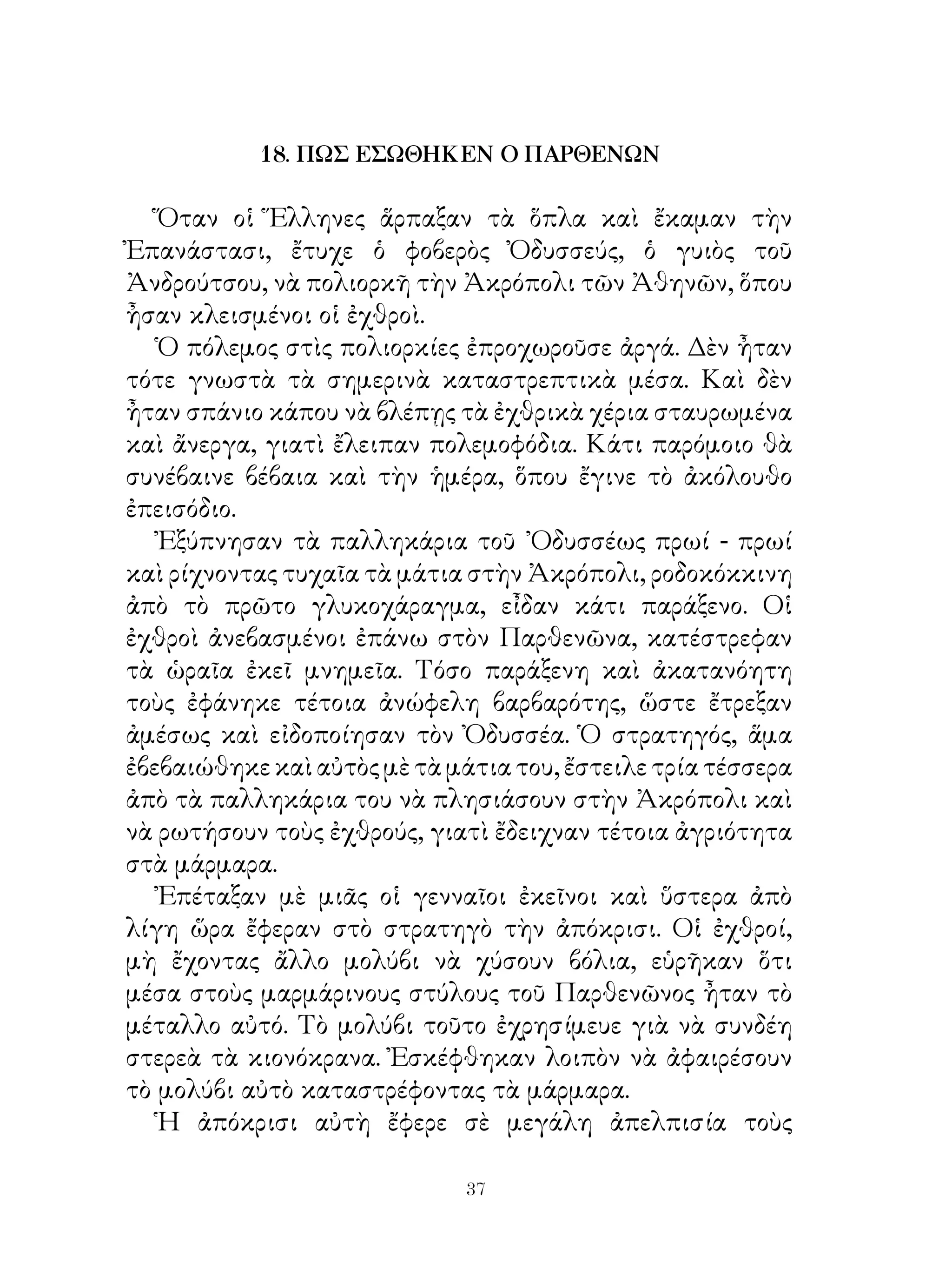 18. ΠΩΣ ΕΣΩΘΗΚΕΝ Ο ΠΑΡΘΕΝΩΝ

   Ὅταν οἱ Ἕλληνες ἅρπαξαν τὰ ὅπλα καὶ ἔκαμαν τὴν
Ἐπανάστασι, ἔτυχε ὁ φοβερὸς Ὀδυσσεύς, ὁ γυιὸς τοῦ
Ἀνδρούτσου, νὰ πολιορκῆ τὴν Ἀκρόπολι τῶν Ἀθηνῶν, ὅπου
ἦσαν κλεισμένοι οἱ ἐχθροὶ.
   Ὁ πόλεμος στὶς πολιορκίες ἐπροχωροῦσε ἀργά. Δὲν ἦταν
τότε γνωστὰ τὰ σημερινὰ καταστρεπτικὰ μέσα. Καὶ δὲν
ἦταν σπάνιο κάπου νὰ βλέπῃς τὰ ἐχθρικὰ χέρια σταυρωμένα
καὶ ἄνεργα, γιατὶ ἔλειπαν πολεμοφόδια. Κάτι παρόμοιο θὰ
συνέβαινε βέβαια καὶ τὴν ἡμέρα, ὅπου ἔγινε τὸ ἀκόλουθο
ἐπεισόδιο.
   Ἐξύπνησαν τὰ παλληκάρια τοῦ ᾽Οδυσσέως πρωί - πρωί
καὶ ρίχνοντας τυχαῖα τὰ μάτια στὴν Ἀκρόπολι, ροδοκόκκινη
ἀπὸ τὸ πρῶτο γλυκοχάραγμα, εἶδαν κάτι παράξενο. Οἱ
ἐχθροὶ ἀνεβασμένοι ἐπάνω στὸν Παρθενῶνα, κατέστρεφαν
τὰ ὡραῖα ἐκεῖ μνημεῖα. Τόσο παράξενη καὶ ἀκατανόητη
τοὺς ἐφάνηκε τέτοια ἀνώφελη βαρβαρότης, ὥστε ἔτρεξαν
ἀμέσως καὶ εἰδοποίησαν τὸν Ὀδυσσέα. Ὁ στρατηγός, ἅμα
ἐβεβαιώθηκε καὶ αὐτὸς μὲ τὰ μάτια του, ἔστειλε τρία τέσσερα
ἀπὸ τὰ παλληκάρια του νὰ πλησιάσουν στὴν Ἀκρόπολι καὶ
νὰ ρωτήσουν τοὺς ἐχθρούς, γιατὶ ἔδειχναν τέτοια ἀγριότητα
στὰ μάρμαρα.
   Ἐπέταξαν μὲ μιᾶς οἱ γενναῖοι ἐκεῖνοι καὶ ὕστερα ἀπὸ
λίγη ὥρα ἔφεραν στὸ στρατηγὸ τὴν ἀπόκρισι. Οἱ ἐχθροί,
μὴ ἔχοντας ἄλλο μολύβι νὰ χύσουν βόλια, εὑρῆκαν ὅτι
μέσα στοὺς μαρμάρινους στύλους τοῦ Παρθενῶνος ἦταν τὸ
μέταλλο αὐτό. Τὸ μολύβι τοῦτο ἐχρησίμευε γιὰ νὰ συνδέη
στερεὰ τὰ κιονόκρανα. Ἐσκέφθηκαν λοιπὸν νὰ ἀφαιρέσουν
τὸ μολύβι αὐτὸ καταστρέφοντας τὰ μάρμαρα.
   Ἡ ἀπόκρισι αὐτὴ ἔφερε σὲ μεγάλη ἀπελπισία τοὺς

                             3
 
