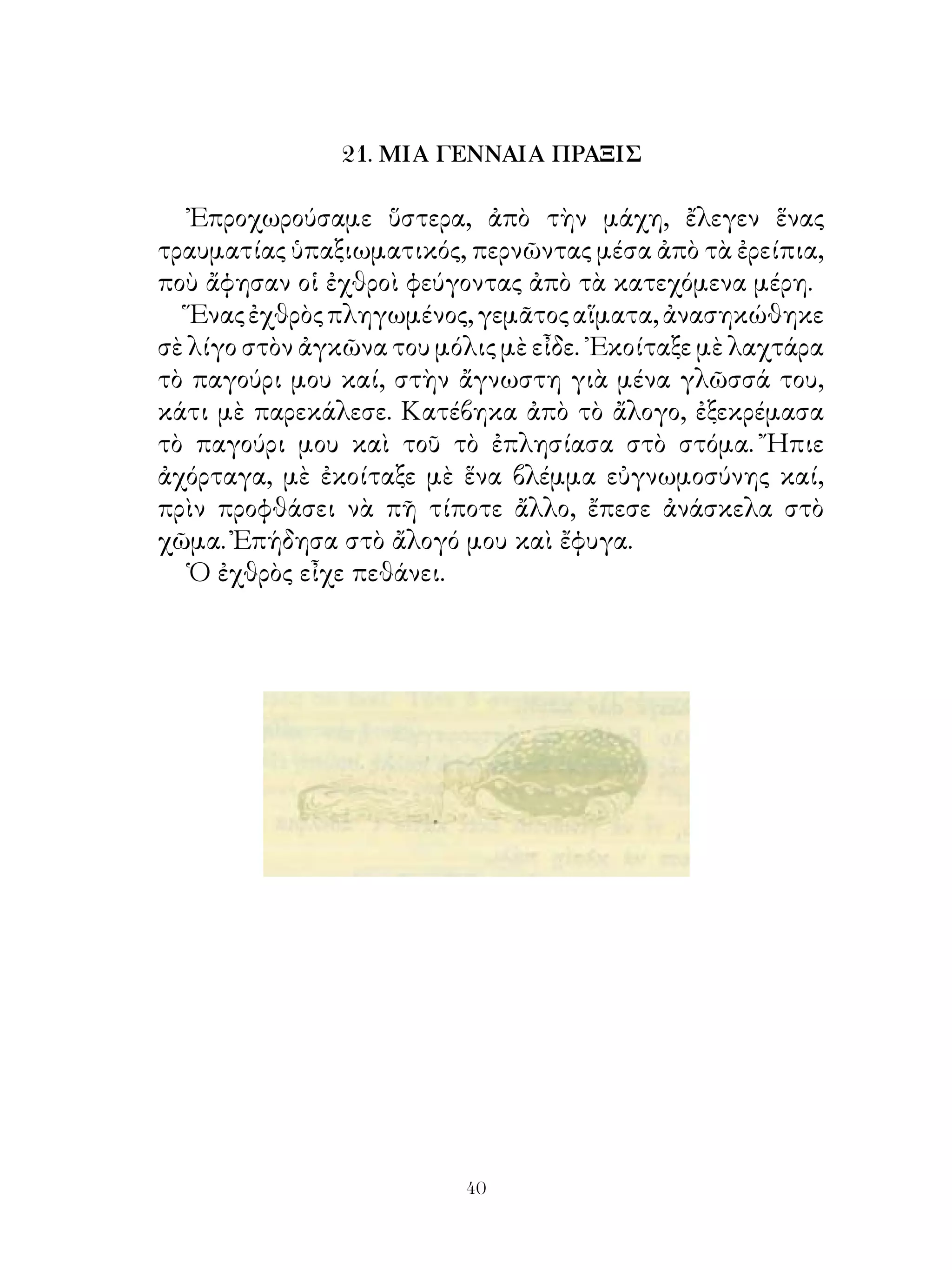 21. ΜΙΑ ΓΕΝΝΑΙΑ ΠΡΑΞΙΣ

   Ἐπροχωρούσαμε ὕστερα, ἀπὸ τὴν μάχη, ἔλεγεν ἕνας
τραυματίας ὑπαξιωματικός, περνῶντας μέσα ἀπὸ τὰ ἐρείπια,
ποὺ ἄφησαν οἱ ἐχθροὶ φεύγοντας ἀπὸ τὰ κατεχόμενα μέρη.
   Ἕνας ἐχθρὸς πληγωμένος, γεμᾶτος αἵματα, ἀνασηκώθηκε
σὲ λίγο στὸν ἀγκῶνα του μόλις μὲ εἶδε. ᾽Εκοίταξε μὲ λαχτάρα
τὸ παγούρι μου καί, στὴν ἄγνωστη γιὰ μένα γλῶσσά του,
κάτι μὲ παρεκάλεσε. Κατέβηκα ἀπὸ τὸ ἄλογο, ἐξεκρέμασα
τὸ παγούρι μου καὶ τοῦ τὸ ἐπλησίασα στὸ στόμα. Ἤπιε
ἀχόρταγα, μὲ ἐκοίταξε μὲ ἕνα βλέμμα εὐγνωμοσύνης καί,
πρὶν προφθάσει νὰ πῆ τίποτε ἄλλο, ἔπεσε ἀνάσκελα στὸ
χῶμα. Ἐπήδησα στὸ ἄλογό μου καὶ ἔφυγα.
   Ὁ ἐχθρὸς εἶχε πεθάνει.




                           40
 