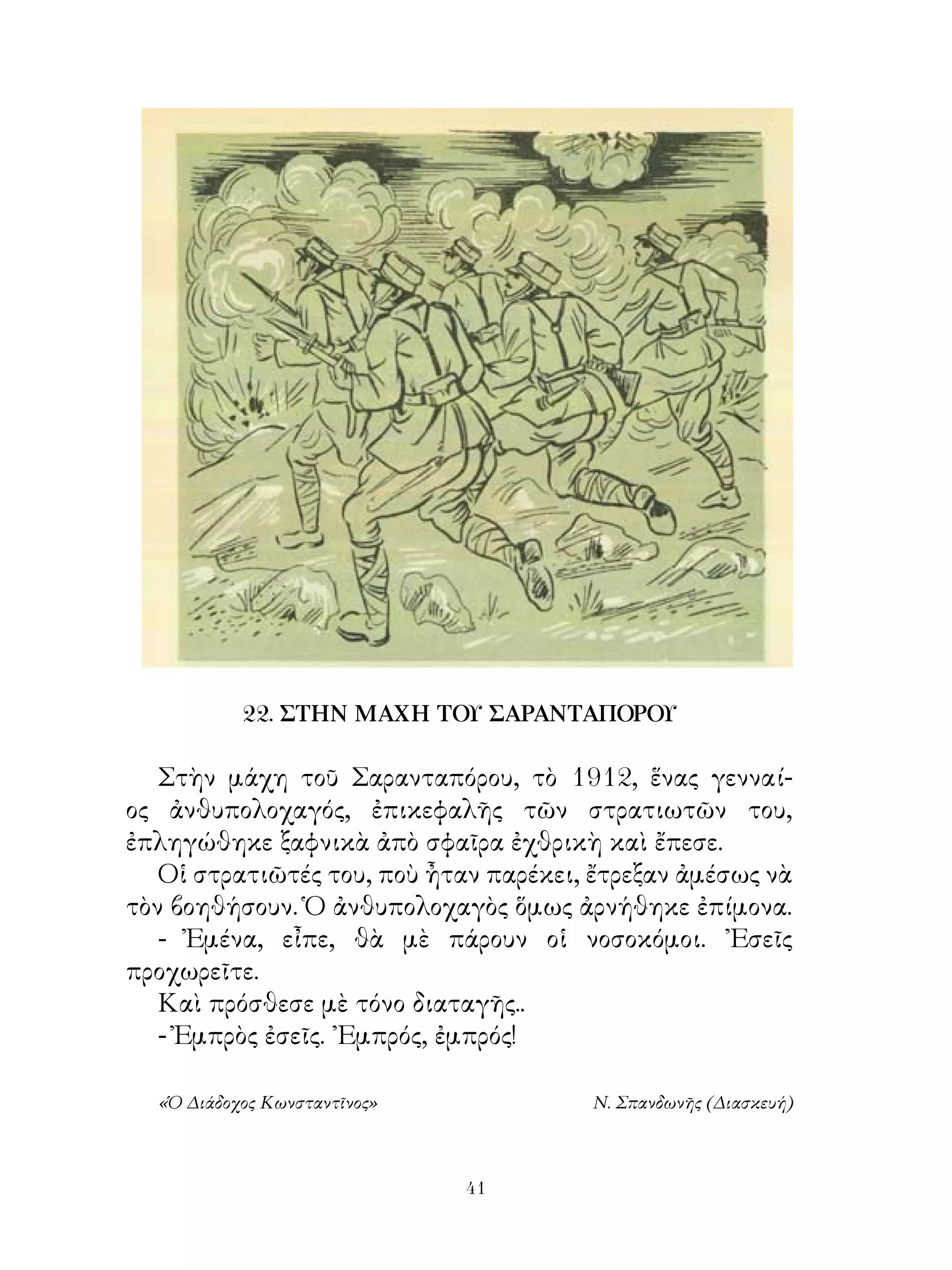 22. ΣΤΗΝ ΜΑΧΗ ΤΟΥ ΣΑΡΑΝΤΑΠΟΡΟΥ

   Στὴν μάχη τοῦ Σαρανταπόρου, τὸ 9, ἕνας γενναί-
ος ἀνθυπολοχαγός, ἐπικεφαλῆς τῶν στρατιωτῶν του,
ἐπληγώθηκε ξαφνικὰ ἀπὸ σφαῖρα ἐχθρικὴ καὶ ἔπεσε.
   Οἱ στρατιῶτές του, ποὺ ἦταν παρέκει, ἔτρεξαν ἀμέσως νὰ
τὸν βοηθήσουν. Ὁ ἀνθυπολοχαγὸς ὅμως ἀρνήθηκε ἐπίμονα.
   - Ἐμένα, εἶπε, θὰ μὲ πάρουν οἱ νοσοκόμοι. ᾽Εσεῖς
προχωρεῖτε.
   Καὶ πρόσθεσε μὲ τόνο διαταγῆς..
   - Ἐμπρὸς ἐσεῖς. ᾽Εμπρός, ἐμπρός!

  «Ὁ Διάδοχος Κωνσταντῖνος»            Ν. Σπανδωνῆς (Διασκευή)



                              41
 