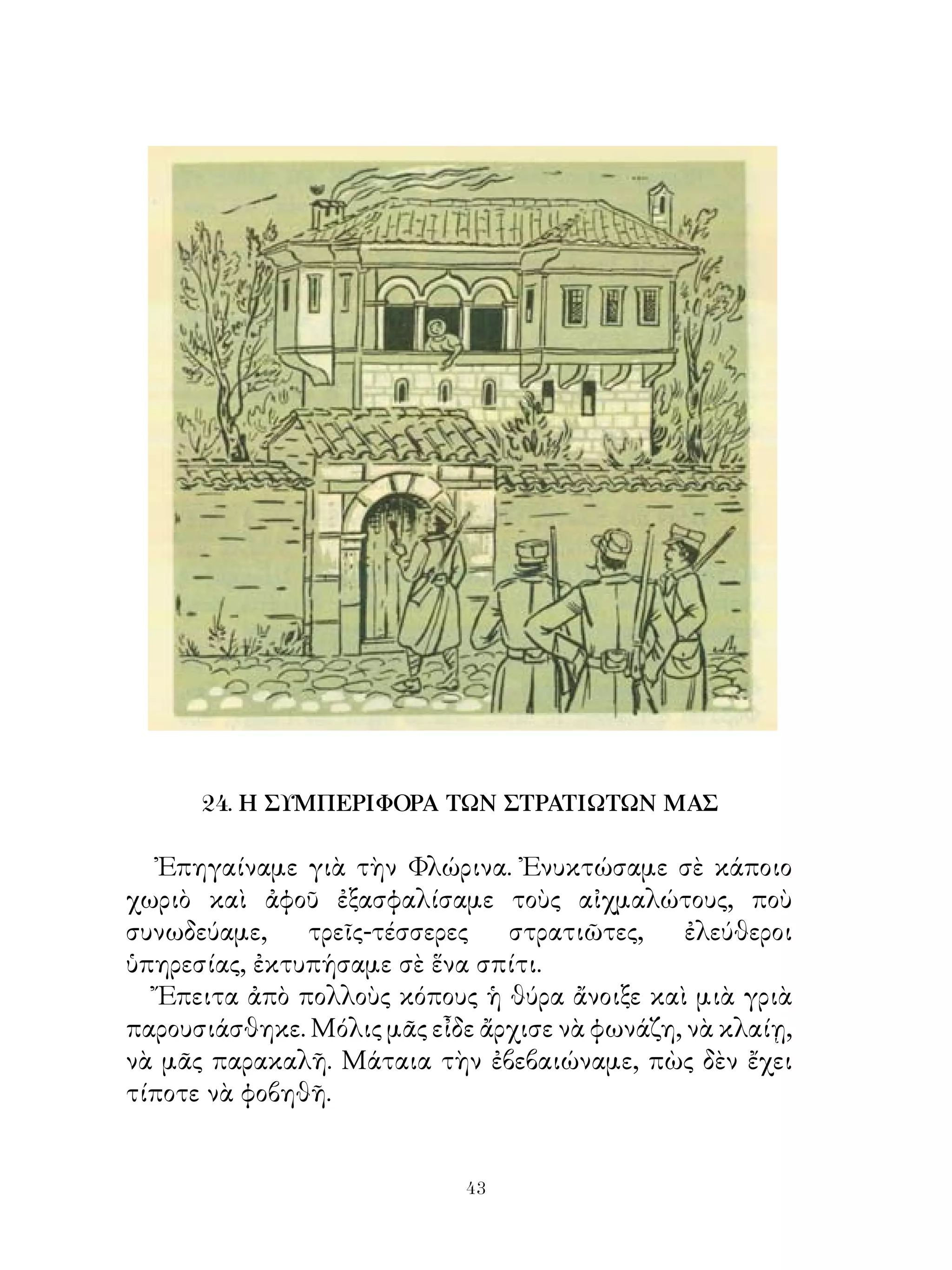 24. Η ΣΥΜΠΕΡΙΦΟΡΑ ΤΩΝ ΣΤΡΑΤΙΩΤΩΝ ΜΑΣ

   Ἐπηγαίναμε γιὰ τὴν Φλώρινα. Ἐνυκτώσαμε σὲ κάποιο
χωριὸ καὶ ἀφοῦ ἐξασφαλίσαμε τοὺς αἰχμαλώτους, ποὺ
συνωδεύαμε,    τρεῖς-τέσσερες   στρατιῶτες,     ἐλεύθεροι
ὑπηρεσίας, ἐκτυπήσαμε σὲ ἕνα σπίτι.
   Ἔπειτα ἀπὸ πολλοὺς κόπους ἡ θύρα ἄνοιξε καὶ μιὰ γριὰ
παρουσιάσθηκε. Μόλις μᾶς εἶδε ἄρχισε νὰ φωνάζη, νὰ κλαίῃ,
νὰ μᾶς παρακαλῆ. Μάταια τὴν ἐβεβαιώναμε, πὼς δὲν ἔχει
τίποτε νὰ φοβηθῆ.


                            43
 