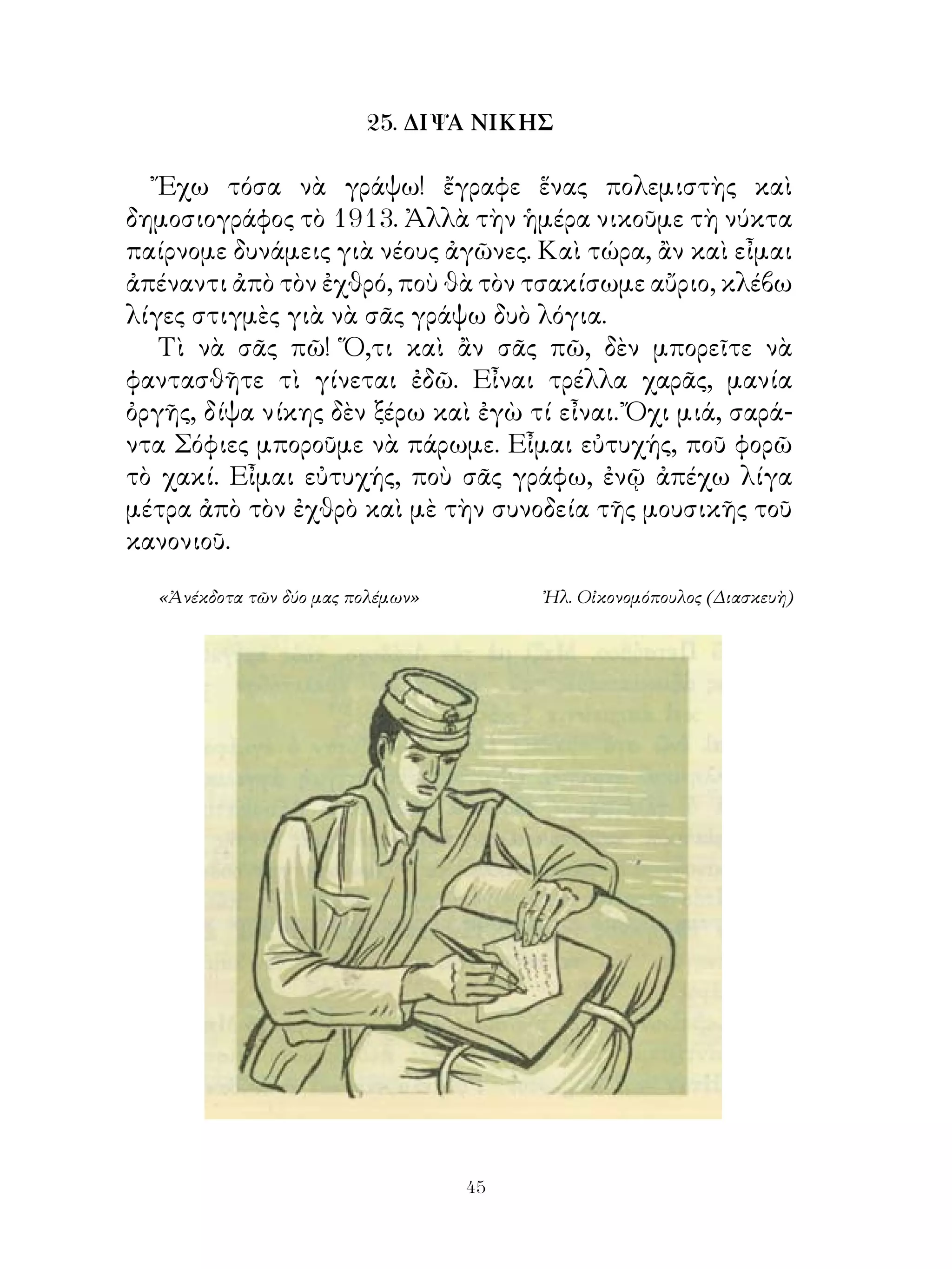 25. ΔΙΨΑ ΝΙΚΗΣ

   Ἔχω τόσα νὰ γράψω! ἔγραφε ἕνας πολεμιστὴς καὶ
δημοσιογράφος τὸ 9. Ἀλλὰ τὴν ἡμέρα νικοῦμε τὴ νύκτα
παίρνομε δυνάμεις γιὰ νέους ἀγῶνες. Καὶ τώρα, ἂν καὶ εἶμαι
ἀπέναντι ἀπὸ τὸν ἐχθρό, ποὺ θὰ τὸν τσακίσωμε αὔριο, κλέβω
λίγες στιγμὲς γιὰ νὰ σᾶς γράψω δυὸ λόγια.
   Τὶ νὰ σᾶς πῶ! Ὅ,τι καὶ ἂν σᾶς πῶ, δὲν μπορεῖτε νὰ
φαντασθῆτε τὶ γίνεται ἐδῶ. Εἶναι τρέλλα χαρᾶς, μανία
ὀργῆς, δίψα νίκης δὲν ξέρω καὶ ἐγὼ τί εἶναι. Ὄχι μιά, σαρά-
ντα Σόφιες μποροῦμε νὰ πάρωμε. Εἶμαι εὐτυχής, ποῦ φορῶ
τὸ χακί. Εἶμαι εὐτυχής, ποὺ σᾶς γράφω, ἐνῷ ἀπέχω λίγα
μέτρα ἀπὸ τὸν ἐχθρὸ καὶ μὲ τὴν συνοδεία τῆς μουσικῆς τοῦ
κανονιοῦ.

  «Ἀνέκδοτα τῶν δύο μας πολέμων»        Ἠλ. Οἰκονομόπουλος (Διασκευὴ)




                                   4
 