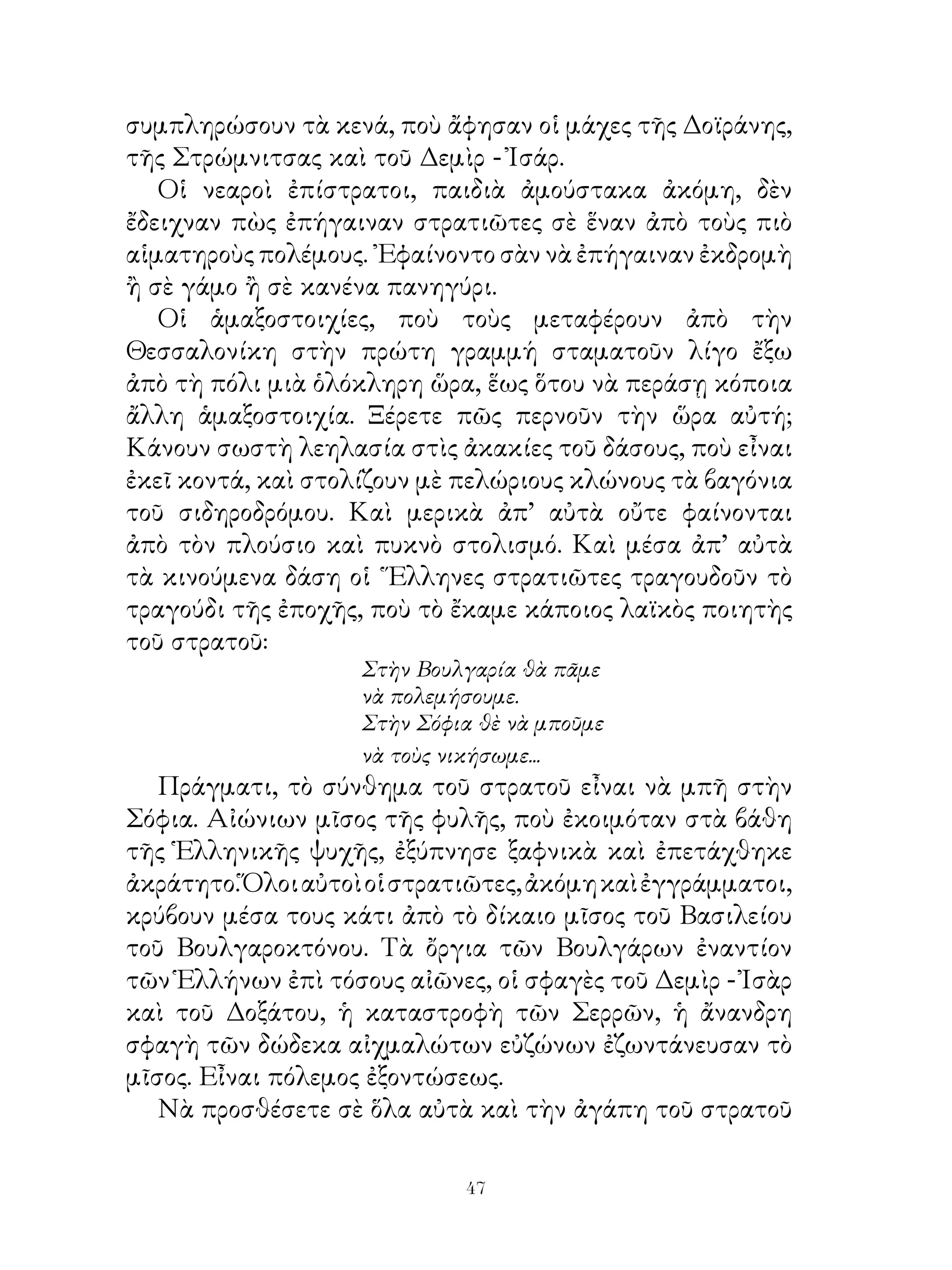 συμπληρώσουν τὰ κενά, ποὺ ἄφησαν οἱ μάχες τῆς Δοϊράνης,
τῆς Στρώμνιτσας καὶ τοῦ Δεμὶρ - Ἰσάρ.
   Οἱ νεαροὶ ἐπίστρατοι, παιδιὰ ἀμούστακα ἀκόμη, δὲν
ἔδειχναν πὼς ἐπήγαιναν στρατιῶτες σὲ ἕναν ἀπὸ τοὺς πιὸ
αἱματηροὺς πολέμους. ᾽Εφαίνοντο σὰν νὰ ἐπήγαιναν ἐκδρομὴ
ἢ σὲ γάμο ἢ σὲ κανένα πανηγύρι.
   Οἱ ἁμαξοστοιχίες, ποὺ τοὺς μεταφέρουν ἀπὸ τὴν
Θεσσαλονίκη στὴν πρώτη γραμμή σταματοῦν λίγο ἔξω
ἀπὸ τὴ πόλι μιὰ ὁλόκληρη ὥρα, ἕως ὅτου νὰ περάσῃ κόποια
ἄλλη ἁμαξοστοιχία. Ξέρετε πῶς περνοῦν τὴν ὥρα αὐτή;
Κάνουν σωστὴ λεηλασία στὶς ἀκακίες τοῦ δάσους, ποὺ εἶναι
ἐκεῖ κοντά, καὶ στολίζουν μὲ πελώριους κλώνους τὰ βαγόνια
τοῦ σιδηροδρόμου. Καὶ μερικὰ ἀπ’ αὐτὰ οὔτε φαίνονται
ἀπὸ τὸν πλούσιο καὶ πυκνὸ στολισμό. Καὶ μέσα ἀπ’ αὐτὰ
τὰ κινούμενα δάση οἱ ῞Ελληνες στρατιῶτες τραγουδοῦν τὸ
τραγούδι τῆς ἐποχῆς, ποὺ τὸ ἔκαμε κάποιος λαϊκὸς ποιητὴς
τοῦ στρατοῦ:
                    Στὴν Βουλγαρία θὰ πᾶμε
                    νὰ πολεμήσουμε.
                    Στὴν Σόφια θὲ νὰ μποῦμε
                    νὰ τοὺς νικήσωμε...
   Πράγματι, τὸ σύνθημα τοῦ στρατοῦ εἶναι νὰ μπῆ στὴν
Σόφια. Αἰώνιων μῖσος τῆς φυλῆς, ποὺ ἐκοιμόταν στὰ βάθη
τῆς Ἑλληνικῆς ψυχῆς, ἐξύπνησε ξαφνικὰ καὶ ἐπετάχθηκε
ἀκράτητο. Ὅλοι αὐτοὶ οἱ στρατιῶτες, ἀκόμη καὶ ἐγγράμματοι,
κρύβουν μέσα τους κάτι ἀπὸ τὸ δίκαιο μῖσος τοῦ Βασιλείου
τοῦ Βουλγαροκτόνου. Τὰ ὄργια τῶν Βουλγάρων ἐναντίον
τῶν Ἑλλήνων ἐπὶ τόσους αἰῶνες, οἱ σφαγὲς τοῦ Δεμὶρ - Ἰσὰρ
καὶ τοῦ Δοξάτου, ἡ καταστροφὴ τῶν Σερρῶν, ἡ ἄνανδρη
σφαγὴ τῶν δώδεκα αἰχμαλώτων εὐζώνων ἐζωντάνευσαν τὸ
μῖσος. Εἶναι πόλεμος ἐξοντώσεως.
   Νὰ προσθέσετε σὲ ὅλα αὐτὰ καὶ τὴν ἀγάπη τοῦ στρατοῦ

                             4
 