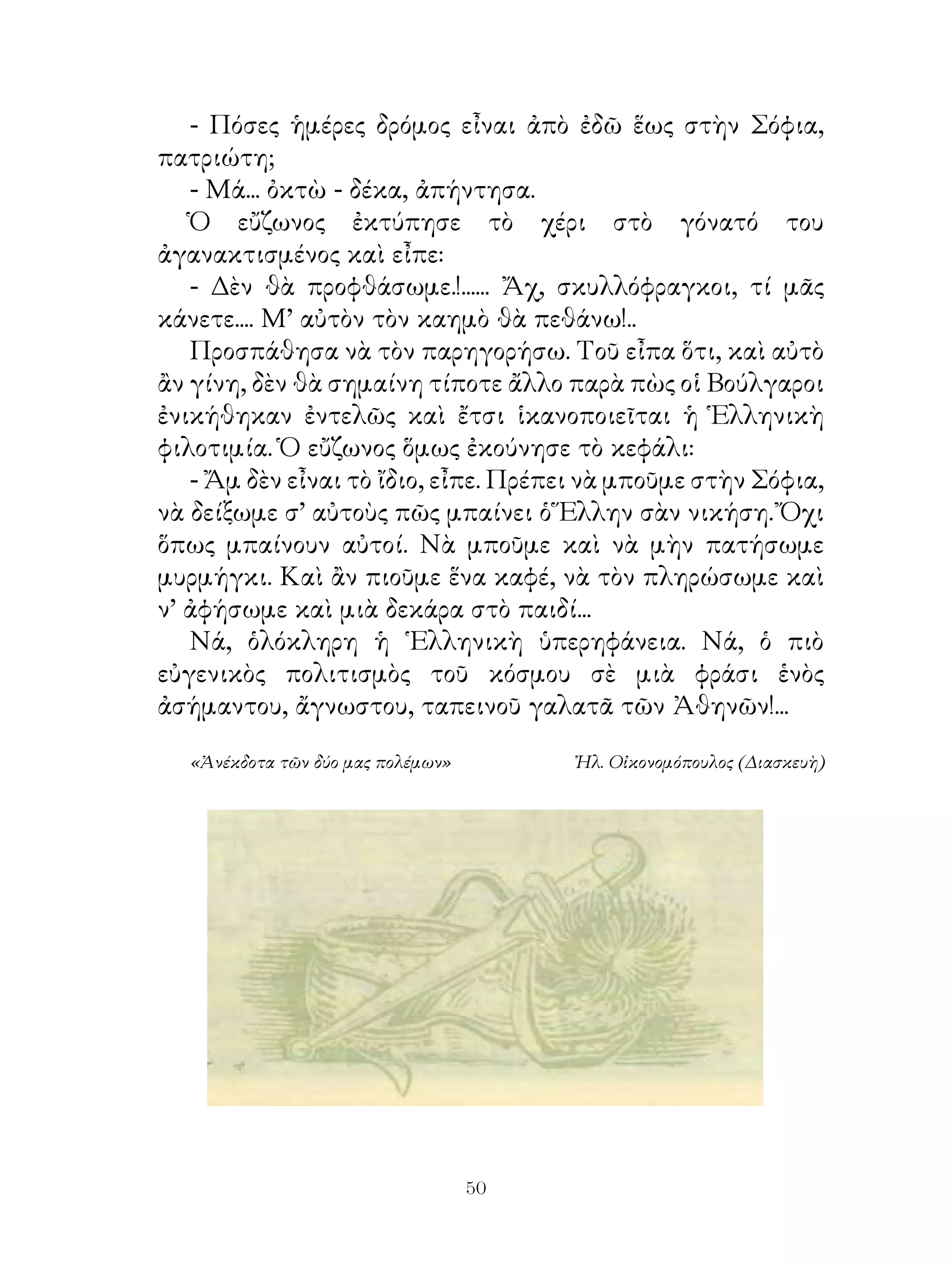 - Πόσες ἡμέρες δρόμος εἶναι ἀπὸ ἐδῶ ἕως στὴν Σόφια,
πατριώτη;
   - Μά... ὀκτὼ - δέκα, ἀπήντησα.
   Ὁ εὔζωνος ἐκτύπησε τὸ χέρι στὸ γόνατό του
ἀγανακτισμένος καὶ εἶπε:
   - Δὲν θὰ προφθάσωμε.!...... Ἄχ, σκυλλόφραγκοι, τί μᾶς
κάνετε.... Μ’ αὐτὸν τὸν καημὸ θὰ πεθάνω!..
   Προσπάθησα νὰ τὸν παρηγορήσω. Τοῦ εἶπα ὅτι, καὶ αὐτὸ
ἂν γίνη, δὲν θὰ σημαίνη τίποτε ἄλλο παρὰ πὼς οἱ Βούλγαροι
ἐνικήθηκαν ἐντελῶς καὶ ἔτσι ἱκανοποιεῖται ἡ Ἑλληνικὴ
φιλοτιμία. Ὁ εὔζωνος ὅμως ἐκούνησε τὸ κεφάλι:
   - Ἄμ δὲν εἶναι τὸ ἴδιο, εἶπε. Πρέπει νὰ μποῦμε στὴν Σόφια,
νὰ δείξωμε σ’ αὐτοὺς πῶς μπαίνει ὁ Ἕλλην σὰν νικήση. Ὄχι
ὅπως μπαίνουν αὐτοί. Νὰ μποῦμε καὶ νὰ μὴν πατήσωμε
μυρμήγκι. Καὶ ἂν πιοῦμε ἕνα καφέ, νὰ τὸν πληρώσωμε καὶ
ν’ ἀφήσωμε καὶ μιὰ δεκάρα στὸ παιδί...
   Νά, ὁλόκληρη ἡ ῾Ελληνικὴ ὑπερηφάνεια. Νά, ὁ πιὸ
εὐγενικὸς πολιτισμὸς τοῦ κόσμου σὲ μιὰ φράσι ἑνὸς
ἀσήμαντου, ἄγνωστου, ταπεινοῦ γαλατᾶ τῶν Ἀθηνῶν!...

  «Ἀνέκδοτα τῶν δύο μας πολέμων»        Ἠλ. Οἰκονομόπουλος (Διασκευὴ)




                                   0
 