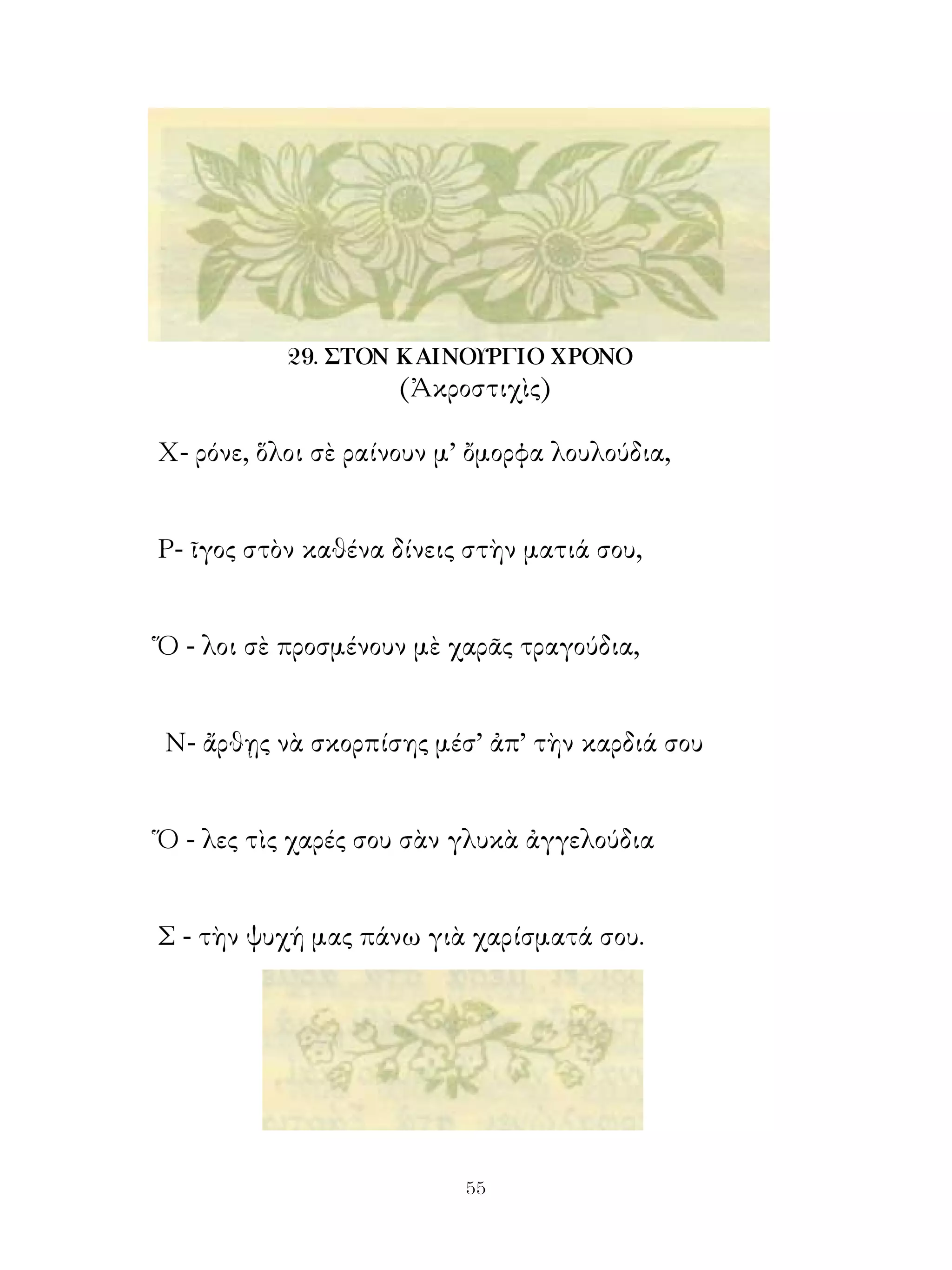 29. ΣΤΟΝ ΚΑΙΝΟΥΡΓΙΟ ΧΡΟΝΟ
                     (Ἀκροστιχὶς)

Χ- ρόνε, ὅλοι σὲ ραίνουν μ’ ὄμορφα λουλούδια,


Ρ- ῖγος στὸν καθένα δίνεις στὴν ματιά σου,


Ὅ - λοι σὲ προσμένουν μὲ χαρᾶς τραγούδια,


Ν- ἄρθῃς νὰ σκορπίσης μέσ’ ἀπ’ τὴν καρδιά σου


Ὅ - λες τὶς χαρές σου σὰν γλυκὰ ἀγγελούδια


Σ - τὴν ψυχή μας πάνω γιὰ χαρίσματά σου.




                          
 