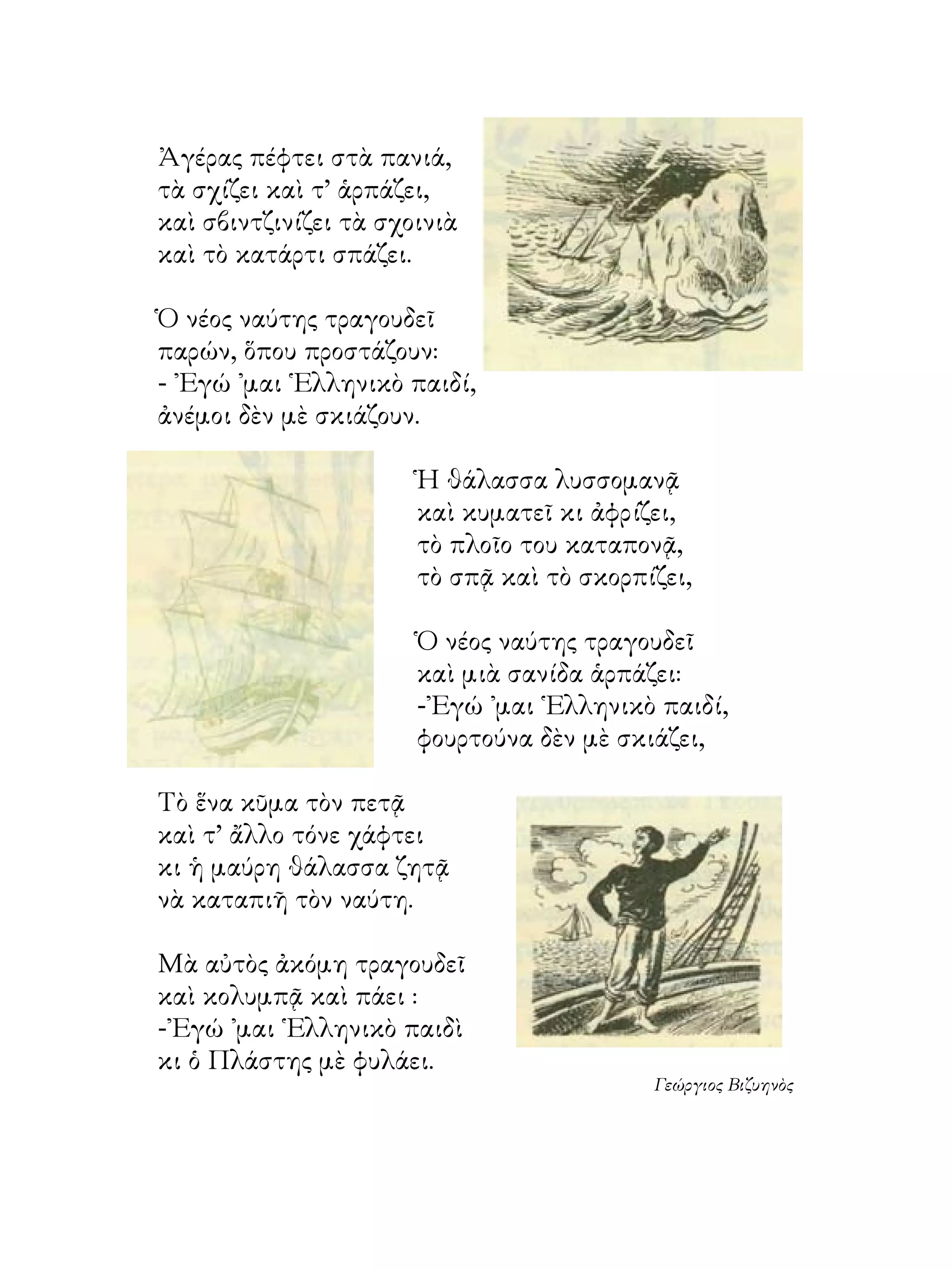 Ἀγέρας πέφτει στὰ πανιά,
τὰ σχίζει καὶ τ’ ἁρπάζει,
καὶ σβιντζινίζει τὰ σχοινιὰ
καὶ τὸ κατάρτι σπάζει.

Ὁ νέος ναύτης τραγουδεῖ
παρών, ὅπου προστάζουν:
- ᾽Εγώ ᾽μαι ῾Ελληνικὸ παιδί,
ἀνέμοι δὲν μὲ σκιάζουν.

                       Ἡ θάλασσα λυσσομανᾷ
                       καὶ κυματεῖ κι ἀφρίζει,
                       τὸ πλοῖο του καταπονᾷ,
                       τὸ σπᾷ καὶ τὸ σκορπίζει,

                       Ὁ νέος ναύτης τραγουδεῖ
                       καὶ μιὰ σανίδα ἁρπάζει:
                       -᾽Εγώ ᾽μαι ῾Ελληνικὸ παιδί,
                       φουρτούνα δὲν μὲ σκιάζει,

Τὸ ἕνα κῦμα τὸν πετᾷ
καὶ τ’ ἄλλο τόνε χάφτει
κι ἡ μαύρη θάλασσα ζητᾷ
νὰ καταπιῆ τὸν ναύτη.

Μὰ αὐτὸς ἀκόμη τραγουδεῖ
καὶ κολυμπᾷ καὶ πάει :
-᾽Εγώ ᾽μαι ῾Ελληνικὸ παιδὶ
κι ὁ Πλάστης μὲ φυλάει.
                                           Γεώργιος Βιζυηνὸς
 