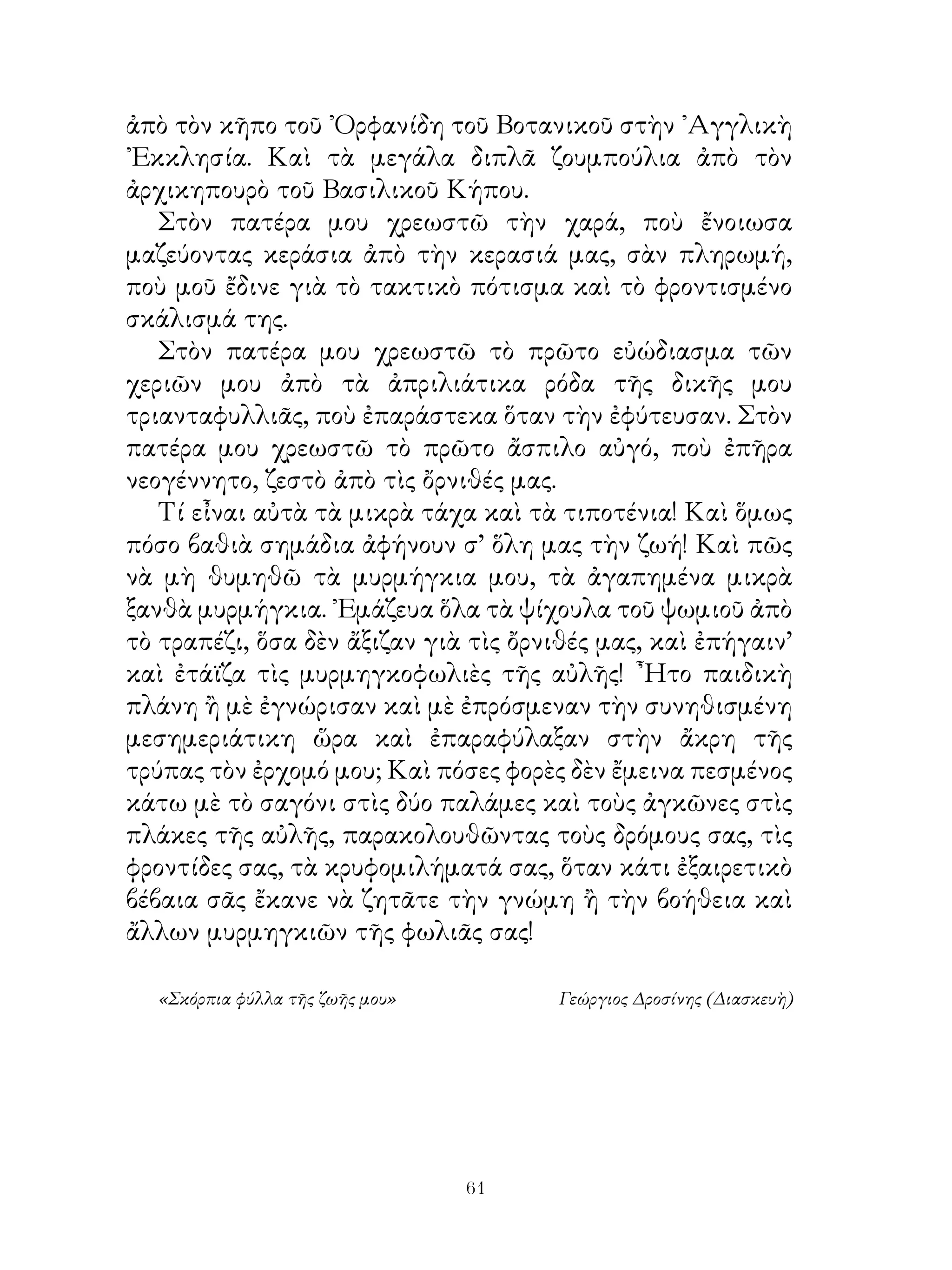 ἀπὸ τὸν κῆπο τοῦ ᾽Ορφανίδη τοῦ Βοτανικοῦ στὴν ᾽Αγγλικὴ
᾽Εκκλησία. Καὶ τὰ μεγάλα διπλᾶ ζουμπούλια ἀπὸ τὸν
ἀρχικηπουρὸ τοῦ Βασιλικοῦ Κήπου.
   Στὸν πατέρα μου χρεωστῶ τὴν χαρά, ποὺ ἔνοιωσα
μαζεύοντας κεράσια ἀπὸ τὴν κερασιά μας, σὰν πληρωμή,
ποὺ μοῦ ἔδινε γιὰ τὸ τακτικὸ πότισμα καὶ τὸ φροντισμένο
σκάλισμά της.
   Στὸν πατέρα μου χρεωστῶ τὸ πρῶτο εὐώδιασμα τῶν
χεριῶν μου ἀπὸ τὰ ἀπριλιάτικα ρόδα τῆς δικῆς μου
τριανταφυλλιᾶς, ποὺ ἐπαράστεκα ὅταν τὴν ἐφύτευσαν. Στὸν
πατέρα μου χρεωστῶ τὸ πρῶτο ἄσπιλο αὐγό, ποὺ ἐπῆρα
νεογέννητο, ζεστὸ ἀπὸ τὶς ὄρνιθές μας.
   Τί εἶναι αὐτὰ τὰ μικρὰ τάχα καὶ τὰ τιποτένια! Καὶ ὅμως
πόσο βαθιὰ σημάδια ἀφήνουν σ’ ὅλη μας τὴν ζωή! Καὶ πῶς
νὰ μὴ θυμηθῶ τὰ μυρμήγκια μου, τὰ ἀγαπημένα μικρὰ
ξανθὰ μυρμήγκια. ᾽Εμάζευα ὅλα τὰ ψίχουλα τοῦ ψωμιοῦ ἀπὸ
τὸ τραπέζι, ὅσα δὲν ἄξιζαν γιὰ τὶς ὄρνιθές μας, καὶ ἐπήγαιν’
καὶ ἐτάϊζα τὶς μυρμηγκοφωλιὲς τῆς αὐλῆς! ῏Ητο παιδικὴ
πλάνη ἢ μὲ ἐγνώρισαν καὶ μὲ ἐπρόσμεναν τὴν συνηθισμένη
μεσημεριάτικη ὥρα καὶ ἐπαραφύλαξαν στὴν ἄκρη τῆς
τρύπας τὸν ἐρχομό μου; Καὶ πόσες φορὲς δὲν ἔμεινα πεσμένος
κάτω μὲ τὸ σαγόνι στὶς δύο παλάμες καὶ τοὺς ἀγκῶνες στὶς
πλάκες τῆς αὐλῆς, παρακολουθῶντας τοὺς δρόμους σας, τὶς
φροντίδες σας, τὰ κρυφομιλήματά σας, ὅταν κάτι ἐξαιρετικὸ
βέβαια σᾶς ἔκανε νὰ ζητᾶτε τὴν γνώμη ἢ τὴν βοήθεια καὶ
ἄλλων μυρμηγκιῶν τῆς φωλιᾶς σας!

  «Σκόρπια φύλλα τῆς ζωῆς μου»        Γεώργιος Δροσίνης (Διασκευὴ)




                                 61
 