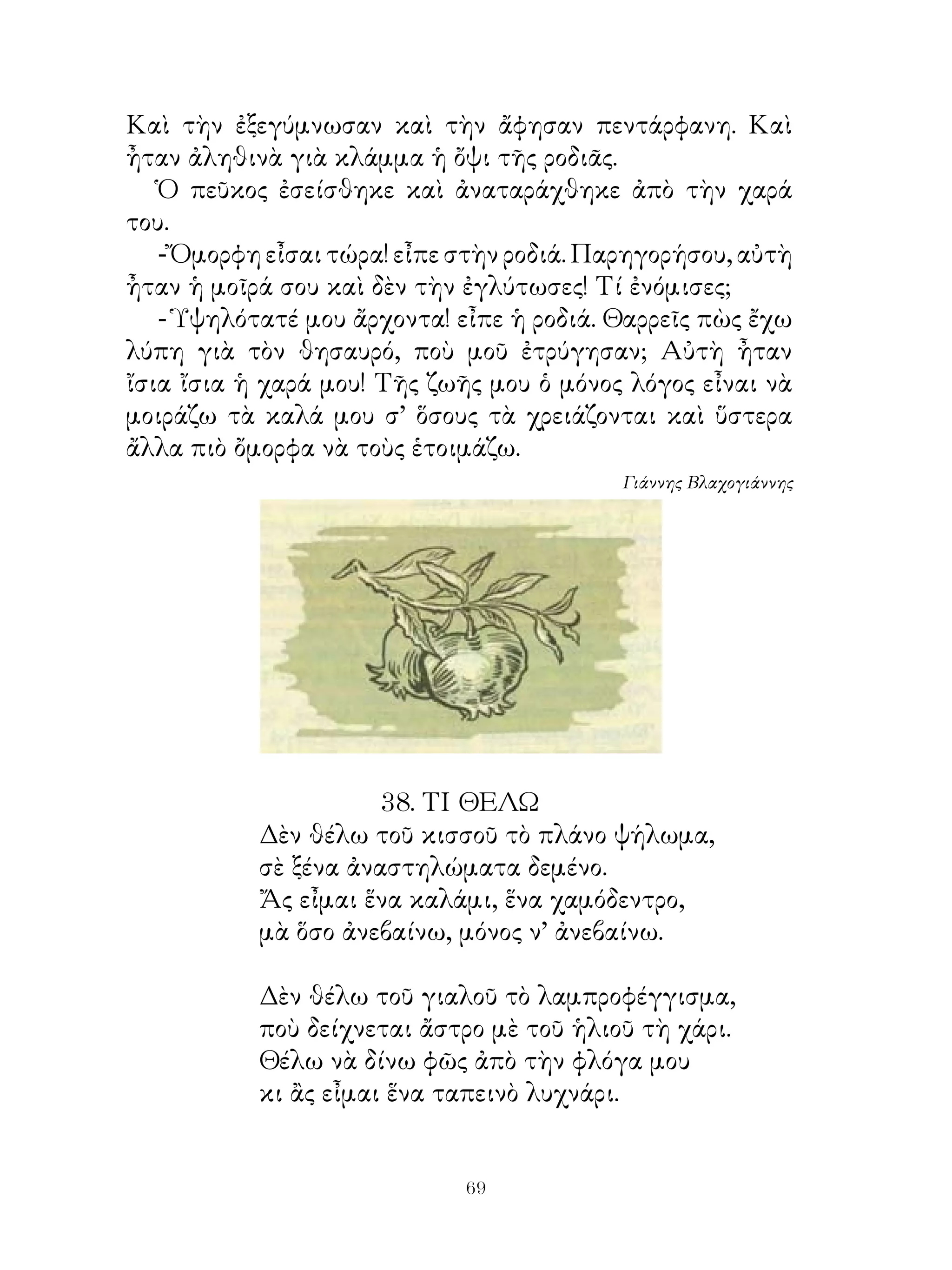 Καὶ τὴν ἐξεγύμνωσαν καὶ τὴν ἄφησαν πεντάρφανη. Καὶ
ἦταν ἀληθινὰ γιὰ κλάμμα ἡ ὄψι τῆς ροδιᾶς.
   Ὁ πεῦκος ἐσείσθηκε καὶ ἀναταράχθηκε ἀπὸ τὴν χαρά
του.
   - Ὄμορφη εἶσαι τώρα! εἶπε στὴν ροδιά. Παρηγορήσου, αὐτὴ
ἦταν ἡ μοῖρά σου καὶ δὲν τὴν ἐγλύτωσες! Τί ἐνόμισες;
   - Ὑψηλότατέ μου ἄρχοντα! εἶπε ἡ ροδιά. Θαρρεῖς πὼς ἔχω
λύπη γιὰ τὸν θησαυρό, ποὺ μοῦ ἐτρύγησαν; Αὐτὴ ἦταν
ἴσια ἴσια ἡ χαρά μου! Τῆς ζωῆς μου ὁ μόνος λόγος εἶναι νὰ
μοιράζω τὰ καλά μου σ’ ὅσους τὰ χρειάζονται καὶ ὕστερα
ἄλλα πιὸ ὄμορφα νὰ τοὺς ἑτοιμάζω.
                                           Γιάννης Βλαχογιάννης




                     8. ΤΙ ΘΕΛΩ
           Δὲν θέλω τοῦ κισσοῦ τὸ πλάνο ψήλωμα,
           σὲ ξένα ἀναστηλώματα δεμένο.
           Ἄς εἶμαι ἕνα καλάμι, ἕνα χαμόδεντρο,
           μὰ ὅσο ἀνεβαίνω, μόνος ν’ ἀνεβαίνω.

           Δὲν θέλω τοῦ γιαλοῦ τὸ λαμπροφέγγισμα,
           ποὺ δείχνεται ἄστρο μὲ τοῦ ἡλιοῦ τὴ χάρι.
           Θέλω νὰ δίνω φῶς ἀπὸ τὴν φλόγα μου
           κι ἂς εἶμαι ἕνα ταπεινὸ λυχνάρι.


                             69
 